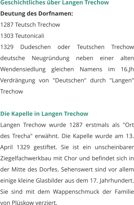 Geschichtliches über Langen Trechow Deutung des Dorfnamen: 1287 Teutsch Trechow 1303 Teutonicali 1329 Dudeschen oder Teutschen Trechow deutsche Neugründung neben einer alten Wendensiedlung gleichen Namens im 16.Jh Verdrängung von "Deutschen" durch "Langen" Trechow  Die Kapelle in Langen Trechow Langen Trechow wurde 1287 erstmals als "Ort des Trecha" erwähnt. Die Kapelle wurde am 13. April 1329 gestiftet. Sie ist ein unscheinbarer Ziegelfachwerkbau mit Chor und befindet sich in der Mitte des Dorfes. Sehenswert sind vor allem einige kleine Glasbilder aus dem 17. Jahrhundert. Sie sind mit dem Wappenschmuck der Familie von Plüskow verziert.