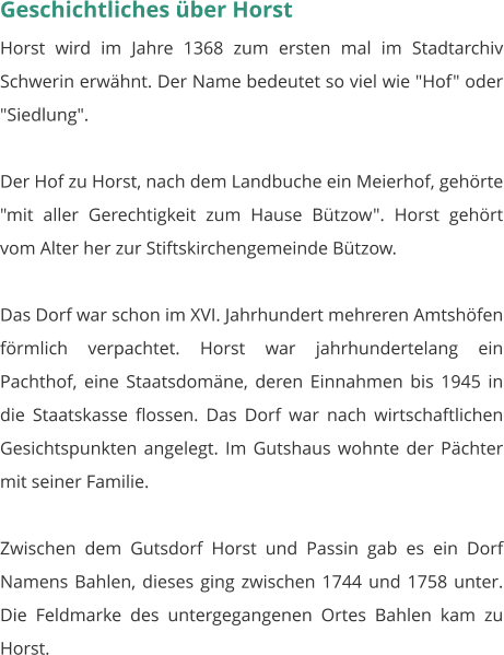 Geschichtliches über Horst Horst wird im Jahre 1368 zum ersten mal im Stadtarchiv Schwerin erwähnt. Der Name bedeutet so viel wie "Hof" oder "Siedlung".  Der Hof zu Horst, nach dem Landbuche ein Meierhof, gehörte "mit aller Gerechtigkeit zum Hause Bützow". Horst gehört vom Alter her zur Stiftskirchengemeinde Bützow.  Das Dorf war schon im XVI. Jahrhundert mehreren Amtshöfen förmlich verpachtet. Horst war jahrhundertelang ein Pachthof, eine Staatsdomäne, deren Einnahmen bis 1945 in die Staatskasse flossen. Das Dorf war nach wirtschaftlichen Gesichtspunkten angelegt. Im Gutshaus wohnte der Pächter mit seiner Familie.  Zwischen dem Gutsdorf Horst und Passin gab es ein Dorf Namens Bahlen, dieses ging zwischen 1744 und 1758 unter. Die Feldmarke des untergegangenen Ortes Bahlen kam zu Horst.