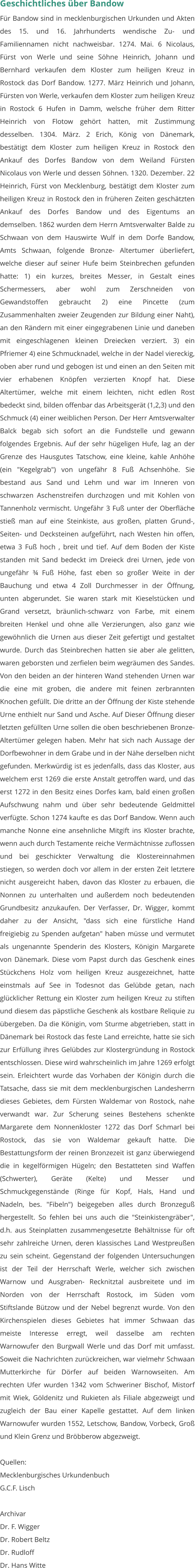 Geschichtliches über Bandow Für Bandow sind in mecklenburgischen Urkunden und Akten des 15. und 16. Jahrhunderts wendische Zu- und Familiennamen nicht nachweisbar. 1274. Mai. 6 Nicolaus, Fürst von Werle und seine Söhne Heinrich, Johann und Bernhard verkaufen dem Kloster zum heiligen Kreuz in Rostock das Dorf Bandow. 1277. März Heinrich und Johann, Fürsten von Werle, verkaufen dem Kloster zum heiligen Kreuz in Rostock 6 Hufen in Damm, welsche früher dem Ritter Heinrich von Flotow gehört hatten, mit Zustimmung desselben. 1304. März. 2 Erich, König von Dänemark, bestätigt dem Kloster zum heiligen Kreuz in Rostock den Ankauf des Dorfes Bandow von dem Weiland Fürsten Nicolaus von Werle und dessen Söhnen. 1320. Dezember. 22 Heinrich, Fürst von Mecklenburg, bestätigt dem Kloster zum heiligen Kreuz in Rostock den in früheren Zeiten geschätzten Ankauf des Dorfes Bandow und des Eigentums an demselben. 1862 wurden dem Herrn Amtsverwalter Balde zu Schwaan von dem Hauswirte Wulf in dem Dorfe Bandow, Amts Schwaan, folgende Bronze- Altertumer überliefert, welche dieser auf seiner Hufe beim Steinbrechen gefunden hatte: 1) ein kurzes, breites Messer, in Gestalt eines Schermessers, aber wohl zum Zerschneiden von Gewandstoffen gebraucht 2) eine Pincette (zum Zusammenhalten zweier Zeugenden zur Bildung einer Naht), an den Rändern mit einer eingegrabenen Linie und daneben mit eingeschlagenen kleinen Dreiecken verziert. 3) ein Pfriemer 4) eine Schmucknadel, welche in der Nadel viereckig, oben aber rund und gebogen ist und einen an den Seiten mit vier erhabenen Knöpfen verzierten Knopf hat. Diese Altertümer, welche mit einem leichten, nicht edlen Rost bedeckt sind, bilden offenbar das Arbeitsgerät (1,2,3) und den Schmuck (4) einer weiblichen Person. Der Herr Amtsverwalter Balck begab sich sofort an die Fundstelle und gewann folgendes Ergebnis. Auf der sehr hügeligen Hufe, lag an der Grenze des Hausgutes Tatschow, eine kleine, kahle Anhöhe (ein "Kegelgrab") von ungefähr 8 Fuß Achsenhöhe. Sie bestand aus Sand und Lehm und war im Inneren von schwarzen Aschenstreifen durchzogen und mit Kohlen von Tannenholz vermischt. Ungefähr 3 Fuß unter der Oberfläche stieß man auf eine Steinkiste, aus großen, platten Grund-, Seiten- und Decksteinen aufgeführt, nach Westen hin offen, etwa 3 Fuß hoch , breit und tief. Auf dem Boden der Kiste standen mit Sand bedeckt im Dreieck drei Urnen, jede von ungefähr ¾ Fuß Höhe, fast eben so großer Weite in der Bauchung und etwa 4 Zoll Durchmesser in der Öffnung, unten abgerundet. Sie waren stark mit Kieselstücken und Grand versetzt, bräunlich-schwarz von Farbe, mit einem breiten Henkel und ohne alle Verzierungen, also ganz wie gewöhnlich die Urnen aus dieser Zeit gefertigt und gestaltet wurde. Durch das Steinbrechen hatten sie aber ale gelitten, waren geborsten und zerfielen beim wegräumen des Sandes. Von den beiden an der hinteren Wand stehenden Urnen war die eine mit groben, die andere mit feinen zerbrannten Knochen gefüllt. Die dritte an der Öffnung der Kiste stehende Urne enthielt nur Sand und Asche. Auf Dieser Öffnung dieser letzten gefüllten Urne sollen die oben beschriebenen Bronze-Altertümer gelegen haben. Mehr hat sich nach Aussage der Dorfbewohner in dem Grabe und in der Nähe derselben nicht gefunden. Merkwürdig ist es jedenfalls, dass das Kloster, aus welchem erst 1269 die erste Anstalt getroffen ward, und das erst 1272 in den Besitz eines Dorfes kam, bald einen großen Aufschwung nahm und über sehr bedeutende Geldmittel verfügte. Schon 1274 kaufte es das Dorf Bandow. Wenn auch manche Nonne eine ansehnliche Mitgift ins Kloster brachte, wenn auch durch Testamente reiche Vermächtnisse zuflossen und bei geschickter Verwaltung die Klostereinnahmen stiegen, so werden doch vor allem in der ersten Zeit letztere nicht ausgereicht haben, davon das Kloster zu erbauen, die Nonnen zu unterhalten und außerdem noch bedeutenden Grundbesitz anzukaufen. Der Verfasser, Dr. Wigger, kommt daher zu der Ansicht, "dass sich eine fürstliche Hand freigiebig zu Spenden aufgetan" haben müsse und vermutet als ungenannte Spenderin des Klosters, Königin Margarete von Dänemark. Diese vom Papst durch das Geschenk eines Stückchens Holz vom heiligen Kreuz ausgezeichnet, hatte einstmals auf See in Todesnot das Gelübde getan, nach glücklicher Rettung ein Kloster zum heiligen Kreuz zu stiften und diesem das päpstliche Geschenk als kostbare Reliquie zu übergeben. Da die Königin, vom Sturme abgetrieben, statt in Dänemark bei Rostock das feste Land erreichte, hatte sie sich zur Erfüllung ihres Gelübdes zur Klostergründung in Rostock entschlossen. Diese wird wahrscheinlich im Jahre 1269 erfolgt sein. Erleichtert wurde das Vorhaben der Königin durch die Tatsache, dass sie mit dem mecklenburgischen Landesherrn dieses Gebietes, dem Fürsten Waldemar von Rostock, nahe verwandt war. Zur Scherung seines Bestehens schenkte Margarete dem Nonnenkloster 1272 das Dorf Schmarl bei Rostock, das sie von Waldemar gekauft hatte. Die Bestattungsform der reinen Bronzezeit ist ganz überwiegend die in kegelförmigen Hügeln; den Bestatteten sind Waffen (Schwerter), Geräte (Kelte) und Messer und Schmuckgegenstände (Ringe für Kopf, Hals, Hand und Nadeln, bes. "Fibeln") beigegeben alles durch Bronzeguß hergestellt. So fehlen bei uns auch die "Steinkistengräber", d.h. aus Steinplatten zusammengesetzte Behältnisse für oft sehr zahlreiche Urnen, deren klassisches Land Westpreußen zu sein scheint. Gegenstand der folgenden Untersuchungen ist der Teil der Herrschaft Werle, welcher sich zwischen Warnow und Ausgraben- Recknitztal ausbreitete und im Norden von der Herrschaft Rostock, im Süden vom Stiftslande Bützow und der Nebel begrenzt wurde. Von den Kirchenspielen dieses Gebietes hat immer Schwaan das meiste Interesse erregt, weil dasselbe am rechten Warnowufer den Burgwall Werle und das Dorf mit umfasst. Soweit die Nachrichten zurückreichen, war vielmehr Schwaan Mutterkirche für Dörfer auf beiden Warnowseiten. Am rechten Ufer wurden 1342 vom Schweriner Bischof, Mistorf mit Wiek, Göldenitz und Rukieten als Filiale abgezweigt und zugleich der Bau einer Kapelle gestattet. Auf dem linken Warnowufer wurden 1552, Letschow, Bandow, Vorbeck, Groß und Klein Grenz und Bröbberow abgezweigt.  Quellen: Mecklenburgisches Urkundenbuch G.C.F. Lisch  Archivar Dr. F. Wigger Dr. Robert Beltz Dr. Rudloff Dr. Hans Witte