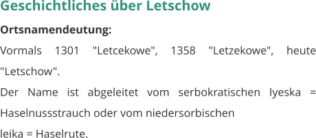 Geschichtliches über Letschow Ortsnamendeutung: Vormals 1301 "Letcekowe", 1358 "Letzekowe", heute "Letschow". Der Name ist abgeleitet vom serbokratischen Iyeska = Haselnussstrauch oder vom niedersorbischen leika = Haselrute.
