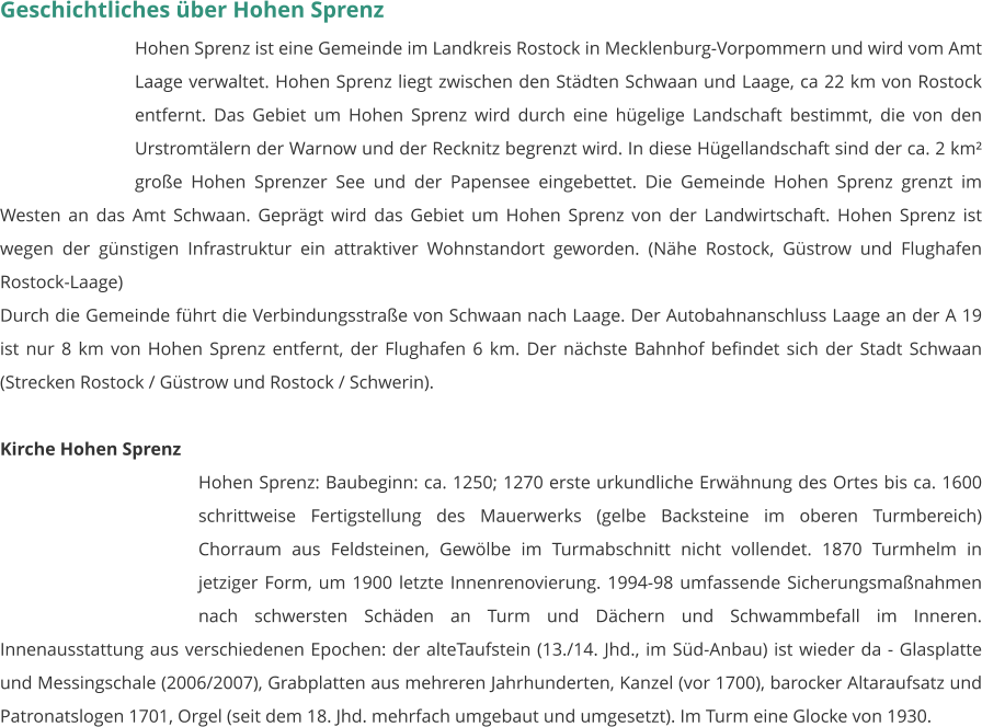 Geschichtliches über Hohen Sprenz Hohen Sprenz ist eine Gemeinde im Landkreis Rostock in Mecklenburg-Vorpommern und wird vom Amt Laage verwaltet. Hohen Sprenz liegt zwischen den Städten Schwaan und Laage, ca 22 km von Rostock entfernt. Das Gebiet um Hohen Sprenz wird durch eine hügelige Landschaft bestimmt, die von den Urstromtälern der Warnow und der Recknitz begrenzt wird. In diese Hügellandschaft sind der ca. 2 km² große Hohen Sprenzer See und der Papensee eingebettet. Die Gemeinde Hohen Sprenz grenzt im Westen an das Amt Schwaan. Geprägt wird das Gebiet um Hohen Sprenz von der Landwirtschaft. Hohen Sprenz ist wegen der günstigen Infrastruktur ein attraktiver Wohnstandort geworden. (Nähe Rostock, Güstrow und Flughafen Rostock-Laage) Durch die Gemeinde führt die Verbindungsstraße von Schwaan nach Laage. Der Autobahnanschluss Laage an der A 19 ist nur 8 km von Hohen Sprenz entfernt, der Flughafen 6 km. Der nächste Bahnhof befindet sich der Stadt Schwaan (Strecken Rostock / Güstrow und Rostock / Schwerin).  Kirche Hohen Sprenz Hohen Sprenz: Baubeginn: ca. 1250; 1270 erste urkundliche Erwähnung des Ortes bis ca. 1600 schrittweise Fertigstellung des Mauerwerks (gelbe Backsteine im oberen Turmbereich) Chorraum aus Feldsteinen, Gewölbe im Turmabschnitt nicht vollendet. 1870 Turmhelm in jetziger Form, um 1900 letzte Innenrenovierung. 1994-98 umfassende Sicherungsmaßnahmen nach schwersten Schäden an Turm und Dächern und Schwammbefall im Inneren. Innenausstattung aus verschiedenen Epochen: der alteTaufstein (13./14. Jhd., im Süd-Anbau) ist wieder da - Glasplatte und Messingschale (2006/2007), Grabplatten aus mehreren Jahrhunderten, Kanzel (vor 1700), barocker Altaraufsatz und Patronatslogen 1701, Orgel (seit dem 18. Jhd. mehrfach umgebaut und umgesetzt). Im Turm eine Glocke von 1930.