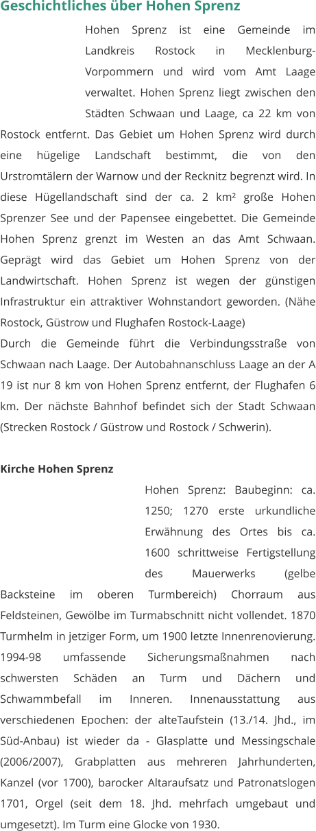 Geschichtliches über Hohen Sprenz Hohen Sprenz ist eine Gemeinde im Landkreis Rostock in Mecklenburg-Vorpommern und wird vom Amt Laage verwaltet. Hohen Sprenz liegt zwischen den Städten Schwaan und Laage, ca 22 km von Rostock entfernt. Das Gebiet um Hohen Sprenz wird durch eine hügelige Landschaft bestimmt, die von den Urstromtälern der Warnow und der Recknitz begrenzt wird. In diese Hügellandschaft sind der ca. 2 km² große Hohen Sprenzer See und der Papensee eingebettet. Die Gemeinde Hohen Sprenz grenzt im Westen an das Amt Schwaan. Geprägt wird das Gebiet um Hohen Sprenz von der Landwirtschaft. Hohen Sprenz ist wegen der günstigen Infrastruktur ein attraktiver Wohnstandort geworden. (Nähe Rostock, Güstrow und Flughafen Rostock-Laage) Durch die Gemeinde führt die Verbindungsstraße von Schwaan nach Laage. Der Autobahnanschluss Laage an der A 19 ist nur 8 km von Hohen Sprenz entfernt, der Flughafen 6 km. Der nächste Bahnhof befindet sich der Stadt Schwaan (Strecken Rostock / Güstrow und Rostock / Schwerin).  Kirche Hohen Sprenz Hohen Sprenz: Baubeginn: ca. 1250; 1270 erste urkundliche Erwähnung des Ortes bis ca. 1600 schrittweise Fertigstellung des Mauerwerks (gelbe Backsteine im oberen Turmbereich) Chorraum aus Feldsteinen, Gewölbe im Turmabschnitt nicht vollendet. 1870 Turmhelm in jetziger Form, um 1900 letzte Innenrenovierung. 1994-98 umfassende Sicherungsmaßnahmen nach schwersten Schäden an Turm und Dächern und Schwammbefall im Inneren. Innenausstattung aus verschiedenen Epochen: der alteTaufstein (13./14. Jhd., im Süd-Anbau) ist wieder da - Glasplatte und Messingschale (2006/2007), Grabplatten aus mehreren Jahrhunderten, Kanzel (vor 1700), barocker Altaraufsatz und Patronatslogen 1701, Orgel (seit dem 18. Jhd. mehrfach umgebaut und umgesetzt). Im Turm eine Glocke von 1930.