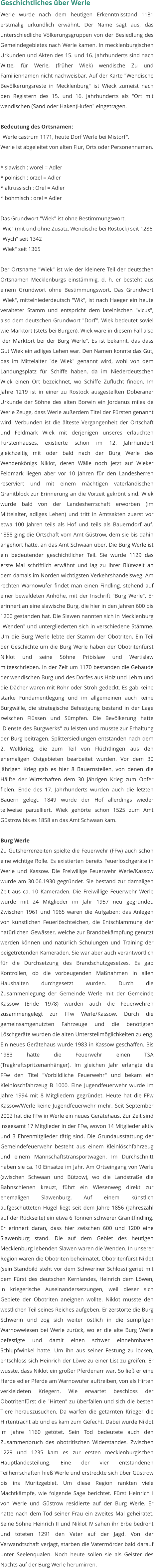 Geschichtliches über Werle Werle wurde nach dem heutigen Erkenntnisstand 1181 erstmalig urkundlich erwähnt. Der Name sagt aus, das unterschiedliche Völkerungsgruppen von der Besiedlung des Gemeindegebietes nach Werle kamen. In mecklenburgischen Urkunden und Akten des 15. und 16. Jahrhunderts sind nach Witte, für Werle, (früher Wiek) wendische Zu und Familiennamen nicht nachweisbar. Auf der Karte "Wendische Bevölkerungsreste in Mecklenburg" ist Wieck zumeist nach den Registern des 15. und 16. Jahrhunderts als "Ort mit wendischen (Sand oder Haken)Hufen" eingetragen.  Bedeutung des Ortsnamen: "Werle castrum 1171, heute Dorf Werle bei Mistorf". Werle ist abgeleitet von alten Flur, Orts oder Personennamen.  * slawisch : worel = Adler * polnisch : orzel = Adler * altrussisch : Orel = Adler * böhmisch : orel = Adler  Das Grundwort "Wiek" ist ohne Bestimmungswort. "Wic" (mit und ohne Zusatz, Wendische bei Rostock) seit 1286 "Wych" seit 1342 "Wiek" seit 1365  Der Ortsname "Wiek" ist wie der kleinere Teil der deutschen Ortsnamen Mecklenburgs einstämmig, d. h. er besteht aus einem Grundwort ohne Bestimmungswort. Das Grundwort "Wiek", mittelniederdeutsch "Wik", ist nach Haeger ein heute veralteter Stamm und entspricht dem lateinischen "vicus", also dem deutschen Grundwort "Dorf". Wiek bedeutet soviel wie Marktort (stets bei Burgen). Wiek wäre in diesem Fall also "der Marktort bei der Burg Werle". Es ist bekannt, das dass Gut Wiek ein adliges Lehen war. Den Namen konnte das Gut, das im Mittelalter "de Wiek" genannt wird, wohl von dem Landungsplatz für Schiffe haben, da im Niederdeutschen Wiek einen Ort bezeichnet, wo Schiffe Zuflucht finden. Im Jahre 1219 ist in einer zu Rostock ausgestellten Doberaner Urkunde der Söhne des alten Borwin ein Jordanus miles de Werle Zeuge, dass Werle außerdem Titel der Fürsten genannt wird. Verbunden ist die älteste Vergangenheit der Ortschaft und Feldmark Wiek mit derjenigen unseres erlauchten Fürstenhauses, existierte schon im 12. Jahrhundert gleichzeitig mit oder bald nach der Burg Werle des Wendenkönigs Niklot, deren Wälle noch jetzt auf Wieker Feldmark liegen aber vor 10 Jahren für den Landesherren reserviert und mit einem mächtigen vaterländischen Granitblock zur Erinnerung an die Vorzeit gekrönt sind. Wiek wurde bald von der Landesherrschaft erworben (im Mittelalter, adliges Lehen) und tritt in Amtsakten zuerst vor etwa 100 Jahren teils als Hof und teils als Bauerndorf auf. 1858 ging die Ortschaft vom Amt Güstrow, dem sie bis dahin angehört hatte, an das Amt Schwaan über. Die Burg Werle ist ein bedeutender geschichtlicher Teil. Sie wurde 1129 das erste Mal schriftlich erwähnt und lag zu ihrer Blütezeit an dem damals im Norden wichtigsten Verkehrshandelsweg. Am rechten Warnowufer findet man einen Findling, stehend auf einer bewaldeten Anhöhe, mit der Inschrift "Burg Werle". Er erinnert an eine slawische Burg, die hier in den Jahren 600 bis 1200 gestanden hat. Die Slawen nannten sich in Mecklenburg "Wenden" und untergliederten sich in verschiedene Stämme. Um die Burg Werle lebte der Stamm der Obotriten. Ein Teil der Geschichte um die Burg Werle haben der Obotritenfürst Niklot und seine Söhne Pribislaw und Wertislaw mitgeschrieben. In der Zeit um 1170 bestanden die Gebäude der wendischen Burg und des Dorfes aus Holz und Lehm und die Dächer waren mit Rohr oder Stroh gedeckt. Es gab keine starke Fundamentlegung und im allgemeinen auch keine Burgwälle, die strategische Befestigung bestand in der Lage zwischen Flüssen und Sümpfen. Die Bevölkerung hatte "Dienste des Burgwerks" zu leisten und musste zur Erhaltung der Burg beitragen. Splittersiedlungen entstanden nach dem 2. Weltkrieg, die zum Teil von Flüchtlingen aus den ehemaligen Ostgebieten bearbeitet wurden. Vor dem 30 jährigen Krieg gab es hier 8 Bauernstellen, von denen die Hälfte der Wirtschaften dem 30 jährigen Krieg zum Opfer fielen. Ende des 17. Jahrhunderts wurden auch die letzten Bauern gelegt. 1849 wurde der Hof allerdings wieder teilweise parzelliert. Wiek gehörte schon 1525 zum Amt Güstrow bis es 1858 an das Amt Schwaan kam.  Burg Werle Zu Gutsherrenzeiten spielte die Feuerwehr (FFw) auch schon eine wichtige Rolle. Es existierten bereits Feuerlöschgeräte in Werle und Kassow. Die Freiwillige Feuerwehr Werle/Kassow wurde am 30.06.1930 gegründet. Sie bestand zur damaligen Zeit aus ca. 10 Kameraden. Die Freiwillige Feuerwehr Werle wurde mit 24 Mitglieder im Jahr 1957 neu gegründet. Zwischen 1961 und 1965 waren die Aufgaben: das Anlegen von künstlichen Feuerlöschteichen, die Entschlammung der natürlichen Gewässer, welche zur Brandbekämpfung genutzt werden können und natürlich Schulungen und Training der beigetretenden Kameraden. Sie war aber auch verantwortlich für die Durchsetzung des Brandschutzgesetzes. Es gab Kontrollen, ob die vorbeugenden Maßnahmen in allen Haushalten durchgesetzt wurden. Durch die Zusammenlegung der Gemeinde Werle mit der Gemeinde Kassow (Ende 1978) wurden auch die Feuerwehren zusammengelegt zur FFw Werle/Kassow. Durch die gemeinsamgenutzten Fahrzeuge und die benötigten Löschgeräte wurden die alten Unterstellmöglichkeiten zu eng. Ein neues Gerätehaus wurde 1983 in Kassow geschaffen. Bis 1983 hatte die Feuerwehr einen TSA (Tragkraftspritzenanhänger). Im gleichen Jahr erlangte die FFw den Titel "Vorbildliche Feuerwehr" und bekam ein Kleinlöschfahrzeug B 1000. Eine Jugendfeuerwehr wurde im Jahre 1994 mit 8 Mitgliedern gegründet. Heute hat die FFw Kassow/Werle keine Jugendfeuerwehr mehr. Seit September 2002 hat die FFw in Werle ein neues Gerätehaus. Zur Zeit sind insgesamt 17 Mitglieder in der FFw, wovon 14 Mitglieder aktiv und 3 Ehrenmitglieder tätig sind. Die Grundausstattung der Gemeindefeuerwehr besteht aus einem Kleinlöschfahrzeug und einem Mannschaftstransportwagen. Im Durchschnitt haben sie ca. 10 Einsätze im Jahr. Am Ortseingang von Werle (zwischen Schwaan und Bützow), wo die Landstraße die Bahnschienen kreuzt, führt ein Wiesenweg direkt zur ehemaligen Slawenburg. Auf einem künstlich aufgeschütteten Hügel liegt seit dem Jahre 1856 (Jahreszahl auf der Rückseite) ein etwa 6 Tonnen schwerer Granitfindling. Er erinnert daran, dass hier zwischen 600 und 1200 eine Slawenburg stand. Die auf dem Gebiet des heutigen Mecklenburg lebenden Slawen waren die Wenden. In unserer Region waren die Obotriten beheimatet. Obotritenfürst Niklot (sein Standbild steht vor dem Schweriner Schloss) geriet mit dem Fürst des deutschen Kernlandes, Heinrich dem Löwen, in kriegerische Auseinandersetzungen, weil dieser sich Gebiete der Obotriten aneignen wollte. Niklot musste den westlichen Teil seines Reiches aufgeben. Er zerstörte die Burg Schwerin und zog sich weiter östlich in die sumpfigen Warnowwiesen bei Werle zurück, wo er die alte Burg Werle befestigte und damit einen schwer einnehmbaren Schlupfwinkel hatte. Um ihn aus seiner Festung zu locken, entschloss sich Heinrich der Löwe zu einer List zu greifen. Er wusste, dass Niklot ein großer Pferdenarr war. So ließ er eine Herde edler Pferde am Warnowufer auftreiben, von als Hirten verkleideten Kriegern. Wie erwartet beschloss der Obotritenfürst die "Hirten" zu überfallen und sich die besten Tiere herauszusuchen. Da warfen die getarnten Krieger die Hirtentracht ab und es kam zum Gefecht. Dabei wurde Niklot im Jahre 1160 getötet. Sein Tod bedeutete auch den Zusammenbruch des obotritischen Widerstandes. Zwischen 1229 und 1235 kam es zur ersten mecklenburgischen Hauptlandesteilung. Eine der vier entstandenen Teilherrschaften hieß Werle und erstreckte sich über Güstrow bis ins Müritzgebiet. Um diese Region rankten viele Machtkämpfe, wie folgende Sage berichtet. Fürst Heinrich I von Werle und Güstrow residierte auf der Burg Werle. Er hatte nach dem Tod seiner Frau ein zweites Mal geheiratet. Seine Söhne Heinrich II und Niklot IV sahen ihr Erbe bedroht und töteten 1291 den Vater auf der Jagd. Von der Verwandtschaft verjagt, starben die Vatermörder bald darauf unter Seelenqualen. Noch heute sollen sie als Geister des Nachts auf der Burg Werle herumirren.