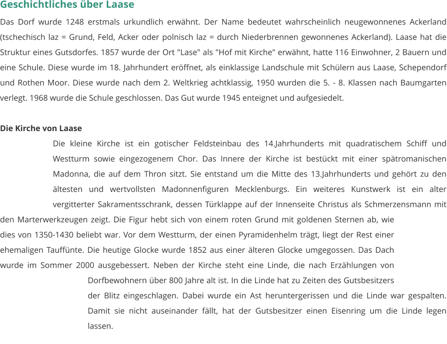 Geschichtliches über Laase Das Dorf wurde 1248 erstmals urkundlich erwähnt. Der Name bedeutet wahrscheinlich neugewonnenes Ackerland (tschechisch laz = Grund, Feld, Acker oder polnisch laz = durch Niederbrennen gewonnenes Ackerland). Laase hat die Struktur eines Gutsdorfes. 1857 wurde der Ort "Lase" als "Hof mit Kirche" erwähnt, hatte 116 Einwohner, 2 Bauern und eine Schule. Diese wurde im 18. Jahrhundert eröffnet, als einklassige Landschule mit Schülern aus Laase, Schependorf und Rothen Moor. Diese wurde nach dem 2. Weltkrieg achtklassig, 1950 wurden die 5. - 8. Klassen nach Baumgarten verlegt. 1968 wurde die Schule geschlossen. Das Gut wurde 1945 enteignet und aufgesiedelt.   Die Kirche von Laase Die kleine Kirche ist ein gotischer Feldsteinbau des 14.Jahrhunderts mit quadratischem Schiff und Westturm sowie eingezogenem Chor. Das Innere der Kirche ist bestückt mit einer spätromanischen Madonna, die auf dem Thron sitzt. Sie entstand um die Mitte des 13.Jahrhunderts und gehört zu den ältesten und wertvollsten Madonnenfiguren Mecklenburgs. Ein weiteres Kunstwerk ist ein alter vergitterter Sakramentsschrank, dessen Türklappe auf der Innenseite Christus als Schmerzensmann mit den Marterwerkzeugen zeigt. Die Figur hebt sich von einem roten Grund mit goldenen Sternen ab, wie dies von 1350-1430 beliebt war. Vor dem Westturm, der einen Pyramidenhelm trägt, liegt der Rest einer ehemaligen Tauffünte. Die heutige Glocke wurde 1852 aus einer älteren Glocke umgegossen. Das Dach wurde im Sommer 2000 ausgebessert. Neben der Kirche steht eine Linde, die nach Erzählungen von Dorfbewohnern über 800 Jahre alt ist. In die Linde hat zu Zeiten des Gutsbesitzers der Blitz eingeschlagen. Dabei wurde ein Ast heruntergerissen und die Linde war gespalten. Damit sie nicht auseinander fällt, hat der Gutsbesitzer einen Eisenring um die Linde legen lassen.