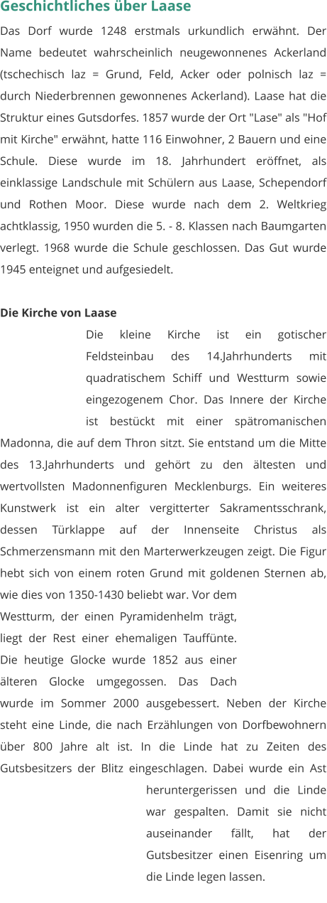 Geschichtliches über Laase Das Dorf wurde 1248 erstmals urkundlich erwähnt. Der Name bedeutet wahrscheinlich neugewonnenes Ackerland (tschechisch laz = Grund, Feld, Acker oder polnisch laz = durch Niederbrennen gewonnenes Ackerland). Laase hat die Struktur eines Gutsdorfes. 1857 wurde der Ort "Lase" als "Hof mit Kirche" erwähnt, hatte 116 Einwohner, 2 Bauern und eine Schule. Diese wurde im 18. Jahrhundert eröffnet, als einklassige Landschule mit Schülern aus Laase, Schependorf und Rothen Moor. Diese wurde nach dem 2. Weltkrieg achtklassig, 1950 wurden die 5. - 8. Klassen nach Baumgarten verlegt. 1968 wurde die Schule geschlossen. Das Gut wurde 1945 enteignet und aufgesiedelt.   Die Kirche von Laase Die kleine Kirche ist ein gotischer Feldsteinbau des 14.Jahrhunderts mit quadratischem Schiff und Westturm sowie eingezogenem Chor. Das Innere der Kirche ist bestückt mit einer spätromanischen Madonna, die auf dem Thron sitzt. Sie entstand um die Mitte des 13.Jahrhunderts und gehört zu den ältesten und wertvollsten Madonnenfiguren Mecklenburgs. Ein weiteres Kunstwerk ist ein alter vergitterter Sakramentsschrank, dessen Türklappe auf der Innenseite Christus als Schmerzensmann mit den Marterwerkzeugen zeigt. Die Figur hebt sich von einem roten Grund mit goldenen Sternen ab, wie dies von 1350-1430 beliebt war. Vor dem Westturm, der einen Pyramidenhelm trägt, liegt der Rest einer ehemaligen Tauffünte. Die heutige Glocke wurde 1852 aus einer älteren Glocke umgegossen. Das Dach wurde im Sommer 2000 ausgebessert. Neben der Kirche steht eine Linde, die nach Erzählungen von Dorfbewohnern über 800 Jahre alt ist. In die Linde hat zu Zeiten des Gutsbesitzers der Blitz eingeschlagen. Dabei wurde ein Ast heruntergerissen und die Linde war gespalten. Damit sie nicht auseinander fällt, hat der Gutsbesitzer einen Eisenring um die Linde legen lassen.