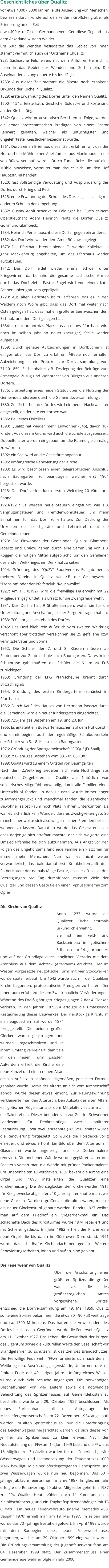 Geschichtliches über Qualitz vor etwa 4000 - 5000 Jahren: erste Ansiedlung von Menschen, bewiesen durch Funde auf den Feldern Großsteingräber als Erinnerung an die Zeit etwa 400 v. u. Z.: die Germanen verließen diese Gegend aus dem Ackerland wurden Wälder. um 600: die Wenden besiedelten das Gebiet von ihnen stammt vermutlich auch der Ortsname Chualitz. 928: Sächsische Feldherren, mit dem Anführer Heinrich I., fielen in das Gebiet der Wenden und Sorben ein. Die Auseinandersetzung dauerte bis ins 12. Jh. 1233: Aus dieser Zeit stammt die älteste noch erhaltene Urkunde der Kirche in Qualitz. 1329: erste Erwähnung des Dorfes unter den Namen Qualitz. 1500 - 1542: letzte kath. Geistliche, Soldecke und Körte sind an der Kirche tätig. 1542: Qualitz wird protestantisch Berichten zu Folge, werden die ersten protestantischen Predigten von einem Pastor Renwart gehalten, welcher als untüchtigster und ungelehrtester Geistlicher bezeichnet wurde. 1561: Durch einen Brief aus dieser Zeit erfahren wir, das der Hof und die Mühle einer Adelsfamilie aus Mankmoos an die von Bülow verkauft wurde. Durch Fundstücke, die auf eine Mühle hinweisen, vermutet man das es sich um den Hof Hauptstr. 48 handelt. 1620: fast vollständige Verwüstung und Ausplünderung des Dorfes durch Krieg und Pest. 1625: erste Erwähnung der Schule des Dorfes, gleichzeitig mit anderen Schulen der Umgebung. 1632: Gustav Adolf schenkt im Feldlager bei Fürth seinem Oberstleutnant Adam Heinrich Pentz die Dörfer Qualitz, Göllin und Glambeck. 1634: Heinrich Pentz tauscht diese Dörfer gegen ein anderes 1652: das Dorf wird wieder dem Amte Bützow zugelegt 1673: Das Pfarrhaus brennt nieder. Es werden Kollekten in ganz Mecklenburg abgehalten, um das Pfarrhaus wieder aufzubauen. 1712: Das Dorf leidet wieder einmal schwer unter Kriegswirren, da beinahe die gesamte sächsische Armee durch das Dorf zieht. Pastor Engel wird von einem kath. Fahnenjunker grausam geprügelt. 1720: Aus alten Berichten ist zu erfahren, das es in den Wäldern noch Wölfe gibt, dass das Dorf mal weiter nach Osten gelegen hat, dass mal ein größerer See zwischen dem Eichholz und dem Dorf gelegen hat. 1854: erneut brennt das Pfarrhaus ab neues Pfarrhaus wird noch im selben Jahr an neuer (heutiger) Stelle wieder aufgebaut. 1859: Durch genaue Aufzeichnungen in Dorfbüchern ist einiges über das Dorf zu erfahren. Älteste noch erhalten Aufzeichnung ist ein Protokoll zur Dorfversammlung vom 31.10.1859. Es beinhaltet z.B. Festlegung der Beiträge zum Armengeld Zuzug und Wohnrecht von Bürgern aus anderen Dörfern. 1875: Erarbeitung eines neuen Statut über die Nutzung der Gemeindeländereien durch die Gemeindeversammlung . 1880: Zur Sicherheit des Dorfes wird ein neuer Nachtwächter eingestellt, da der alte verstorben war. 1885: Bau eines Eiskellers 1890: Qualitz hat wieder mehr Einwohner (345), davon 107 Kinder. Aus diesem Grund wird auch die Schule ausgebessert. Doppelfenster werden eingebaut, um die Räume gleichmäßig zu wärmen. 1892: ein Saal wird an die Gaststätte angebaut. 1895: umfangreiche Renovierung der Kirche. 1903: Es wird beschlossen einen telegraphischen Anschluß nach Baumgarten zu beantragen, welcher erst 1904 hergestellt wurde. 1918: Das Dorf verlor durch ersten Weltkrieg 20 Väter und Söhne 1920/1921: Es werden neue Steuern eingeführt, wie z.B. Vergnügungsteuer und Fremdenwohnsteuer, um mehr Einnahmen für das Dorf zu erhalten. Zur Deckung der Unkosten der Löschgeräte und Lehrmittel dient die Gemeindesteuer. 1923: Die Einwohner der Gemeinden Qualitz, Glambeck, Jabelitz und Gralow haben durch eine Sammlung von z.B. Roggen die nötigen Mittel aufgebracht, um den Gefallenen des ersten Weltkrieges ein Denkmal zu setzen. 1924: Gründung des "QuSV" Sportvereins Es gab bereits mehrere Vereine in Qualitz, wie z.B. der Gesangsverein "Frohsinn" oder der Pfeifenclub "Rauchwolke". 1927: Am 11.10.1927 wird die freiwillige Feuerwehr mit 22 Mitgliedern gegründet, als Ersatz für die Zwangsfeuerwehr. 1931: Das Dorf erhält 9 Straßenlampen, wofür sie für die Unterhaltung und Anschaffung selber Sorge zu tragen haben. 1933: 700-jähriges bestehen des Dorfes. 1945: Das Dorf blieb rein äußerlich vom zweiten Weltkrieg verschont aber trotzdem verzeichnen sie 25 gefallene bzw. vermisste Väter und Söhne. 1952: Die Schüler der 7. und 8. Klassen müssen ab September zur Zentralschule nach Baumgarten. Da es keine Schulbusse gab mußten die Schüler die 6 km zu Fuß zurücklegen. 1953: Gründung der LPG Pfarrscheune brennt durch Blitzschlag ab 1954: Gründung des ersten Kindergartens (zunächst im Pfarrhaus) 1956: Durch Kauf des Hauses von Herrmann Passow durch die Gemeinde, wird ein neuer Kindergarten eingerichtet. 1958: 725-jähriges Bestehen am 19. und 20. Juni 1965: Es entsteht ein Buswartehäuschen auf dem Hof Constin und damit beginnt auch der regelmäßige Schulbusverkehr der Schüler von 5. - 8. Klasse nach Baumgarten. 1976: Gründung der Sportgemeinschaft "SGQu" (Fußball) 1983: 750-jähriges Bestehen vom 03. - 05.06.1983 1999: Qualitz wird zu einem Ortsteil von Baumgarten Nach dem 2.Weltkrieg siedelten sich viele Flüchtlinge aus deutschen Ostgebieten in Qualitz an. Natürlich war solidarisches Mitgefühl notwendig, damit alle Familien einen Unterschlupf fanden. In den Häusern wurde immer enger zusammengerückt und manchmal fanden die eigentlichen Bewohner selbst kaum noch Platz in ihren Unterkünften. Da war es sicherlich kein Wunder, dass es Zwistigkeiten gab. So manch einer wollte sich also weigern, einen Fremden bei sich wohnen zu lassen. Daraufhin wurde das Gesetz erlassen, dass derjenige sich strafbar machte, der sich weigerte eine Umsiedlerfamilie bei sich aufzunehmen. Aus Angst vor den Folgen des Ungehorsams fand jede Familie ein Plätzchen für immer mehr Menschen. Nun war es nicht weiter verwunderlich, dass bald darauf erste Krankheiten auftraten. So berichtete der damals tätige Pastor, dass er oft bis zu drei Beerdigungen pro Tag durchführen musste! Viele der Qualitzer und dessen Gäste fielen einer Typhusepidemie zum Opfer.   Die Kirche von Qualitz Anno 1233 wurde die Qualitzer Kirche erstmals urkundlich erwähnt. Sie ist ein Feld- und Backsteinbau im gotischem Stil aus dem 14. Jahrhundert und auf der Grundlage eines länglichen Vierecks mit dem Anschluss aus dem Achteck (Altarraum) errichtet. Der im Westen vorgesetzte neugotische Turm mit vier Stockwerken wurde später erbaut. Um 1542 wurde auch in der Qualitzer Kirche begonnen, protestantische Predigten zu halten. Der Innenraum erfuhr zu diesem Zweck bauliche Veränderungen. Während des Dreißigjährigen Krieges gingen 2 der 4 Glocken verloren. In den Jahren 1873/74 erfolgte die umfassende Restaurierung dieses Bauwerkes. Der vierstöckige Kirchturm im neugotischen Stil wurde 1874 fertiggestellt. Die beiden großen Glocken waren gesprungen und wurden umgeschmolzen und in ihrem Umfang verkleinert, damit sie in den neuen Turm passten. Außerdem erhielt die Kirche eine neue Kanzel und einen neuen Altar, dessen Aufsatz in schönen stilgemäßen, gotischen Formen gehalten wurde. Damit der Altarraum sich vom Kirchenschiff abhob, wurde dieser etwas erhöht. Zur Raumgewinnung verkleinerte man den Altartisch. Den Aufsatz des alten Altars, ein gotischer Flügelaltar aus dem Mittelalter, setzte man in die Sakristei ein. Dieser befindet sich zur Zeit im Schweriner Landesamt für Denkmalpflege zwecks späterer Restaurierung. Etwa zwei Jahrzehnte (1895/96) später wurde die Renovierung fortgesetzt. So wurde die Holzdecke völlig erneuert und etwas erhöht. Ein Bild über dem Altarraum in Glasmalerei wurde angefertigt und die Deckenmalerei renoviert. Die unebenen Wände wurden geglättet. Unter den Fenstern versah man die Wände mit grüner Rankenmalerei, um Unebenheiten zu verdecken. 1897 bekam die Kirche eine Orgel und 1898 installierten die Qualitzer eine Kirchenheizung. Die Bronzeglocken der Kirche wurden 1917 für Kriegszwecke abgeliefert. 10 Jahre später kaufte man zwei neue Glocken. Da diese größer als die alten waren, musste ein neuer Glockenstuhl gebaut werden. Bereits 1927 weihte man auf dem Friedhof ein Kriegerdenkmal ein. Das schadhafte Dach des Kirchturmes wurde 1974 repariert und mit Schiefer gedeckt. Im Jahr 1982 erhielt die Kirche eine neue Orgel, die bis dahin im Güstrower Dom stand. 1991 wurde das schadhafte Kirchendach neu gedeckt. Weitere Renovierungsarbeiten, innen und außen, sind geplant.   Die Feuerwehr von Qualitz Über die Anschaffung einer größeren Spritze, die größer war als die des großherzoglichen Amtes vorgesehene Spritze, entschied die Dorfversammlung am 19. Mai 1859. Qualitz sollte eine Spritze bekommen, die etwa 80 - 90 Fuß weit trage und ca. 1500 M kostete. Das hatten die Anwesenden des Dorfes beschlossen. Gegründet wurde die Feuerwehr Qualitz am 11. Oktober 1927. Das Leben, die Gesundheit der Bürger, das Eigentum sowie die kulturellen Werte der Gesellschaft vor Brandgefahren zu schützen, ist das Ziel des Brandschutzes. Die Freiwillige Feuerwehr (FFw) formierte sich nach dem II. Weltkrieg neu. Ausrüstungsgegenstände, Uniformen u. v. m. fehlten Ende der 40 - ziger Jahre. Umfangreiches Wissen wurde durch Schulbesuche angeeignet. Die notwendigen Beschaffungen von vier Leitern sowie die notwendige Beleuchtung des Spritzenhauses auf Gemeindekosten zu beschaffen, wurde am 29. Oktober 1927 beschlossen. Als neues Spritzenhaus soll die Autogarage der Milchliefergenossenschaft am 22. Dezember 1934 angekauft werden. Im alten Spritzenhaus soll nun die Unterbringung des Leichenwagens hergerichtet werden, da sich dieses von je her als Spritzenhaus zu klein erwies. Nach der Neuaufstellung der FFw am 14. Juni 1949 bestand die FFw aus 18 Mitgliedern. Zusätzlich wurden für die Feuerlöschgeräte (Wasserwagen und Instandsetzung der Feuerspritze) 1000 Mark bewilligt. Mit einer pferdegezogenen Handspritze und zwei Wasserwagen wurde nun neu begonnen. Das 60 - jährige Jubiläum feierte man im Jahre 1987. Im gleichen Jahr erfolgte die Renovierung. 20 aktive Mitglieder gehörten 1987 zur FFw Qualitz. Heute zählen noch 11 Kameraden, ein Kleinlöschfahrzeug und ein Tragkraftspritzenanhänger mit TS 8 dazu. Ein neues Feuerwehrauto (Marke Mercedes 408, Baujahr 1970) erhielt man am 19. Mai 1997. Im selben Jahr wurde das 70 - jährige Bestehen gefeiert. Im April 1999 wurde mit dem Baubeginn eines neuen Feuerwehrhauses begonnen, welches am 29. Oktober 1999 eingeweiht wurde. Die Gründungsversammlung der Jugendfeuerwehr fand am 04. Dezember 1999 statt. Der Zusammenschluss einer Gemeindefeuerwehr erfolgte im Jahr 2000.