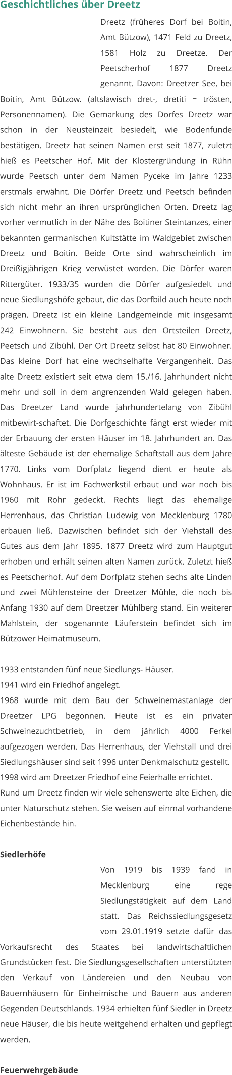 Geschichtliches über Dreetz Dreetz (früheres Dorf bei Boitin, Amt Bützow), 1471 Feld zu Dreetz, 1581 Holz zu Dreetze. Der Peetscherhof 1877 Dreetz genannt. Davon: Dreetzer See, bei Boitin, Amt Bützow. (altslawisch dret-, dretiti = trösten, Personennamen). Die Gemarkung des Dorfes Dreetz war schon in der Neusteinzeit besiedelt, wie Bodenfunde bestätigen. Dreetz hat seinen Namen erst seit 1877, zuletzt hieß es Peetscher Hof. Mit der Klostergründung in Rühn wurde Peetsch unter dem Namen Pyceke im Jahre 1233 erstmals erwähnt. Die Dörfer Dreetz und Peetsch befinden sich nicht mehr an ihren ursprünglichen Orten. Dreetz lag vorher vermutlich in der Nähe des Boitiner Steintanzes, einer bekannten germanischen Kultstätte im Waldgebiet zwischen Dreetz und Boitin. Beide Orte sind wahrscheinlich im Dreißigjährigen Krieg verwüstet worden. Die Dörfer waren Rittergüter. 1933/35 wurden die Dörfer aufgesiedelt und neue Siedlungshöfe gebaut, die das Dorfbild auch heute noch prägen. Dreetz ist ein kleine Landgemeinde mit insgesamt 242 Einwohnern. Sie besteht aus den Ortsteilen Dreetz, Peetsch und Zibühl. Der Ort Dreetz selbst hat 80 Einwohner. Das kleine Dorf hat eine wechselhafte Vergangenheit. Das alte Dreetz existiert seit etwa dem 15./16. Jahrhundert nicht mehr und soll in dem angrenzenden Wald gelegen haben. Das Dreetzer Land wurde jahrhundertelang von Zibühl mitbewirt-schaftet. Die Dorfgeschichte fängt erst wieder mit der Erbauung der ersten Häuser im 18. Jahrhundert an. Das älteste Gebäude ist der ehemalige Schaftstall aus dem Jahre 1770. Links vom Dorfplatz liegend dient er heute als Wohnhaus. Er ist im Fachwerkstil erbaut und war noch bis 1960 mit Rohr gedeckt. Rechts liegt das ehemalige Herrenhaus, das Christian Ludewig von Mecklenburg 1780 erbauen ließ. Dazwischen befindet sich der Viehstall des Gutes aus dem Jahr 1895. 1877 Dreetz wird zum Hauptgut erhoben und erhält seinen alten Namen zurück. Zuletzt hieß es Peetscherhof. Auf dem Dorfplatz stehen sechs alte Linden und zwei Mühlensteine der Dreetzer Mühle, die noch bis Anfang 1930 auf dem Dreetzer Mühlberg stand. Ein weiterer Mahlstein, der sogenannte Läuferstein befindet sich im Bützower Heimatmuseum.  1933 entstanden fünf neue Siedlungs- Häuser. 1941 wird ein Friedhof angelegt. 1968 wurde mit dem Bau der Schweinemastanlage der Dreetzer LPG begonnen. Heute ist es ein privater Schweinezuchtbetrieb, in dem jährlich 4000 Ferkel aufgezogen werden. Das Herrenhaus, der Viehstall und drei Siedlungshäuser sind seit 1996 unter Denkmalschutz gestellt. 1998 wird am Dreetzer Friedhof eine Feierhalle errichtet. Rund um Dreetz finden wir viele sehenswerte alte Eichen, die unter Naturschutz stehen. Sie weisen auf einmal vorhandene Eichenbestände hin.   Siedlerhöfe Von 1919 bis 1939 fand in Mecklenburg eine rege Siedlungstätigkeit auf dem Land statt. Das Reichssiedlungsgesetz vom 29.01.1919 setzte dafür das Vorkaufsrecht des Staates bei landwirtschaftlichen Grundstücken fest. Die Siedlungsgesellschaften unterstützten den Verkauf von Ländereien und den Neubau von Bauernhäusern für Einheimische und Bauern aus anderen Gegenden Deutschlands. 1934 erhielten fünf Siedler in Dreetz neue Häuser, die bis heute weitgehend erhalten und gepflegt werden.  Feuerwehrgebäude