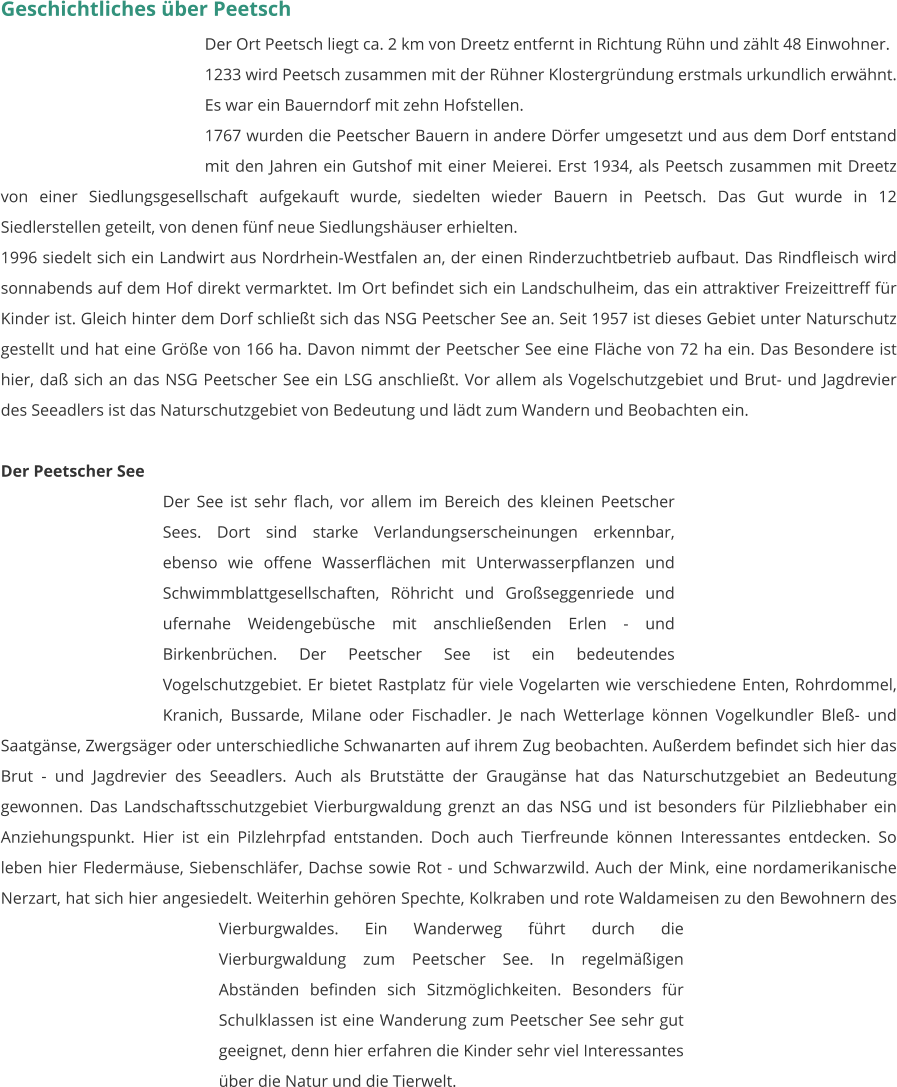 Geschichtliches über Peetsch Der Ort Peetsch liegt ca. 2 km von Dreetz entfernt in Richtung Rühn und zählt 48 Einwohner. 1233 wird Peetsch zusammen mit der Rühner Klostergründung erstmals urkundlich erwähnt. Es war ein Bauerndorf mit zehn Hofstellen. 1767 wurden die Peetscher Bauern in andere Dörfer umgesetzt und aus dem Dorf entstand mit den Jahren ein Gutshof mit einer Meierei. Erst 1934, als Peetsch zusammen mit Dreetz von einer Siedlungsgesellschaft aufgekauft wurde, siedelten wieder Bauern in Peetsch. Das Gut wurde in 12 Siedlerstellen geteilt, von denen fünf neue Siedlungshäuser erhielten. 1996 siedelt sich ein Landwirt aus Nordrhein-Westfalen an, der einen Rinderzuchtbetrieb aufbaut. Das Rindfleisch wird sonnabends auf dem Hof direkt vermarktet. Im Ort befindet sich ein Landschulheim, das ein attraktiver Freizeittreff für Kinder ist. Gleich hinter dem Dorf schließt sich das NSG Peetscher See an. Seit 1957 ist dieses Gebiet unter Naturschutz gestellt und hat eine Größe von 166 ha. Davon nimmt der Peetscher See eine Fläche von 72 ha ein. Das Besondere ist hier, daß sich an das NSG Peetscher See ein LSG anschließt. Vor allem als Vogelschutzgebiet und Brut- und Jagdrevier des Seeadlers ist das Naturschutzgebiet von Bedeutung und lädt zum Wandern und Beobachten ein.   Der Peetscher See Der See ist sehr flach, vor allem im Bereich des kleinen Peetscher Sees. Dort sind starke Verlandungserscheinungen erkennbar, ebenso wie offene Wasserflächen mit Unterwasserpflanzen und Schwimmblattgesellschaften, Röhricht und Großseggenriede und ufernahe Weidengebüsche mit anschließenden Erlen - und Birkenbrüchen. Der Peetscher See ist ein bedeutendes Vogelschutzgebiet. Er bietet Rastplatz für viele Vogelarten wie verschiedene Enten, Rohrdommel, Kranich, Bussarde, Milane oder Fischadler. Je nach Wetterlage können Vogelkundler Bleß- und Saatgänse, Zwergsäger oder unterschiedliche Schwanarten auf ihrem Zug beobachten. Außerdem befindet sich hier das Brut - und Jagdrevier des Seeadlers. Auch als Brutstätte der Graugänse hat das Naturschutzgebiet an Bedeutung gewonnen. Das Landschaftsschutzgebiet Vierburgwaldung grenzt an das NSG und ist besonders für Pilzliebhaber ein Anziehungspunkt. Hier ist ein Pilzlehrpfad entstanden. Doch auch Tierfreunde können Interessantes entdecken. So leben hier Fledermäuse, Siebenschläfer, Dachse sowie Rot - und Schwarzwild. Auch der Mink, eine nordamerikanische Nerzart, hat sich hier angesiedelt. Weiterhin gehören Spechte, Kolkraben und rote Waldameisen zu den Bewohnern des Vierburgwaldes. Ein Wanderweg führt durch die Vierburgwaldung zum Peetscher See. In regelmäßigen Abständen befinden sich Sitzmöglichkeiten. Besonders für Schulklassen ist eine Wanderung zum Peetscher See sehr gut geeignet, denn hier erfahren die Kinder sehr viel Interessantes über die Natur und die Tierwelt.