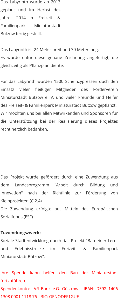 Das Labyrinth wurde ab 2013 geplant und im Herbst des Jahres 2014 im Freizeit- & Familienpark Miniaturstadt Bützow fertig gestellt.  Das Labyrinth ist 24 Meter breit und 30 Meter lang. Es wurde dafür diese genaue Zeichnung angefertigt, die gleichzeitig als Pflanzplan diente.   Für das Labyrinth wurden 1500 Scheinzypressen duch den Einsatz vieler fleißiger Mitglieder des Förderverein Miniaturstadt Bützow e. V. und vieler Freunde und Helfer des Freizeit- & Familienpark Miniaturstadt Bützow gepflanzt. Wir möchten uns bei allen Mitwirkenden und Sponsoren für die Unterstützung bei der Realisierung dieses Projektes recht herzlich bedanken.      Das Projekt wurde gefördert durch eine Zuwendung aus dem Landesprogramm "Arbeit durch Bildung und Innovation" nach der Richtlinie zur Förderung von Kleinprojekten (C.2.4) Die Zuwendung erfolgte aus Mitteln des Europäischen Sozialfonds (ESF)  Zuwendungszweck: Soziale Stadtentwicklung durch das Projekt "Bau einer Lern- und Erlebnisstrecke im Freizeit- & Familienpark Miniaturstadt Bützow".   Ihre Spende kann helfen den Bau der Miniaturstadt fortzuführen. Spendenkonto:  VR Bank e.G. Güstrow - IBAN: DE92 1406 1308 0001 1118 76 - BIC: GENODEF1GUE