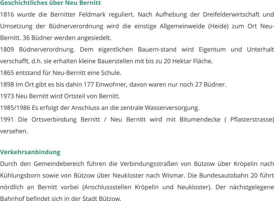 Geschichtliches über Neu Bernitt 1816 wurde die Bernitter Feldmark reguliert. Nach Aufhebung der Dreifelderwirtschaft und Umsetzung der Büdnerverordnung wird die einstige Allgemeinweide (Heide) zum Ort Neu-Bernitt. 36 Büdner werden angesiedelt.  1809 Büdnerverordnung. Dem eigentlichen Bauern-stand wird Eigentum und Unterhalt verschafft, d.h. sie erhalten kleine Bauerstellen mit bis zu 20 Hektar Fläche. 1865 entstand für Neu-Bernitt eine Schule. 1898 Im Ort gibt es bis dahin 177 Einwohner, davon waren nur noch 27 Büdner. 1973 Neu Bernitt wird Ortsteil von Bernitt. 1985/1986 Es erfolgt der Anschluss an die zentrale Wasserversorgung. 1991 Die Ortsverbindung Bernitt / Neu Bernitt wird mit Bitumendecke ( Pflasterstrasse) versehen.   Verkehrsanbindung Durch den Gemeindebereich führen die Verbindungsstraßen von Bützow über Kröpelin nach Kühlungsborn sowie von Bützow über Neukloster nach Wismar. Die Bundesautobahn 20 führt nördlich an Bernitt vorbei (Anschlussstellen Kröpelin und Neukloster). Der nächstgelegene Bahnhof befindet sich in der Stadt Bützow.