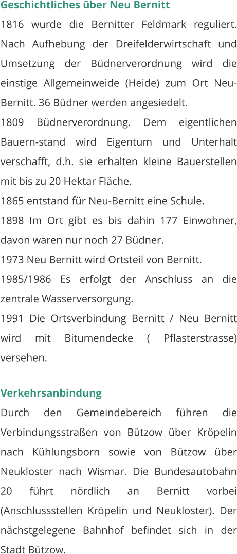 Geschichtliches über Neu Bernitt 1816 wurde die Bernitter Feldmark reguliert. Nach Aufhebung der Dreifelderwirtschaft und Umsetzung der Büdnerverordnung wird die einstige Allgemeinweide (Heide) zum Ort Neu-Bernitt. 36 Büdner werden angesiedelt.  1809 Büdnerverordnung. Dem eigentlichen Bauern-stand wird Eigentum und Unterhalt verschafft, d.h. sie erhalten kleine Bauerstellen mit bis zu 20 Hektar Fläche. 1865 entstand für Neu-Bernitt eine Schule. 1898 Im Ort gibt es bis dahin 177 Einwohner, davon waren nur noch 27 Büdner. 1973 Neu Bernitt wird Ortsteil von Bernitt. 1985/1986 Es erfolgt der Anschluss an die zentrale Wasserversorgung. 1991 Die Ortsverbindung Bernitt / Neu Bernitt wird mit Bitumendecke ( Pflasterstrasse) versehen.   Verkehrsanbindung Durch den Gemeindebereich führen die Verbindungsstraßen von Bützow über Kröpelin nach Kühlungsborn sowie von Bützow über Neukloster nach Wismar. Die Bundesautobahn 20 führt nördlich an Bernitt vorbei (Anschlussstellen Kröpelin und Neukloster). Der nächstgelegene Bahnhof befindet sich in der Stadt Bützow.