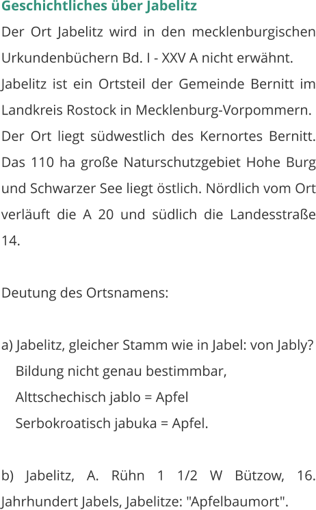 Geschichtliches über Jabelitz Der Ort Jabelitz wird in den mecklenburgischen Urkundenbüchern Bd. I - XXV A nicht erwähnt. Jabelitz ist ein Ortsteil der Gemeinde Bernitt im Landkreis Rostock in Mecklenburg-Vorpommern.  Der Ort liegt südwestlich des Kernortes Bernitt. Das 110 ha große Naturschutzgebiet Hohe Burg und Schwarzer See liegt östlich. Nördlich vom Ort verläuft die A 20 und südlich die Landesstraße 14.    Deutung des Ortsnamens:  a) Jabelitz, gleicher Stamm wie in Jabel: von Jably?     Bildung nicht genau bestimmbar,     Alttschechisch jablo = Apfel     Serbokroatisch jabuka = Apfel.  b) Jabelitz, A. Rühn 1 1/2 W Bützow, 16. Jahrhundert Jabels, Jabelitze: "Apfelbaumort".