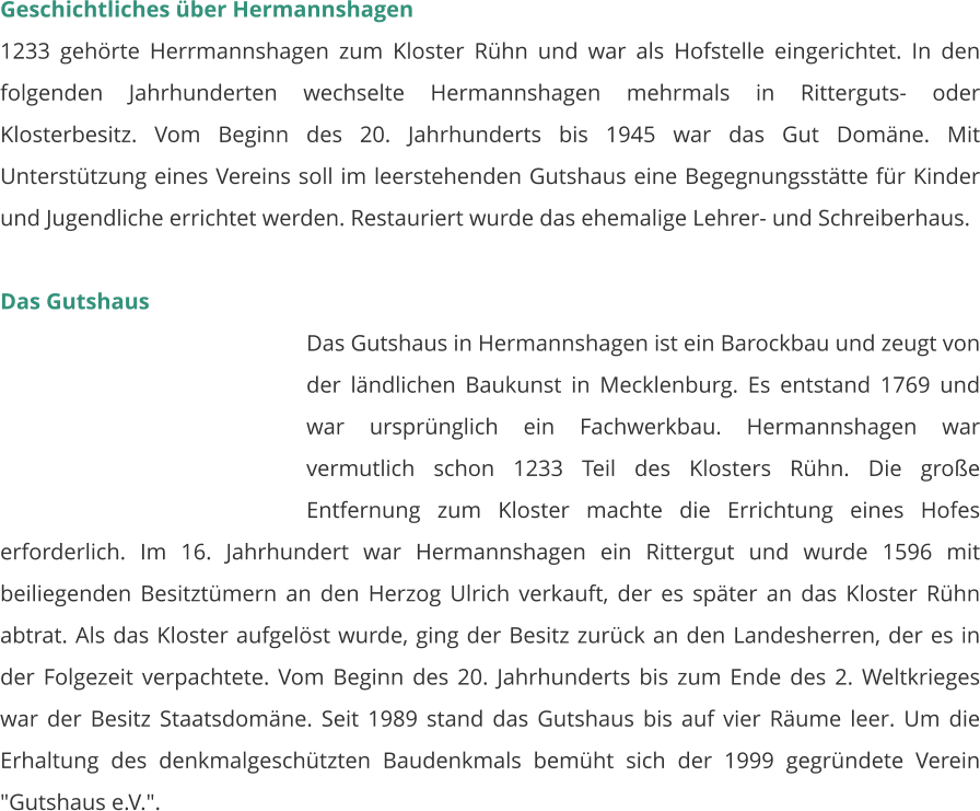Geschichtliches über Hermannshagen 1233 gehörte Herrmannshagen zum Kloster Rühn und war als Hofstelle eingerichtet. In den folgenden Jahrhunderten wechselte Hermannshagen mehrmals in Ritterguts- oder Klosterbesitz. Vom Beginn des 20. Jahrhunderts bis 1945 war das Gut Domäne. Mit Unterstützung eines Vereins soll im leerstehenden Gutshaus eine Begegnungsstätte für Kinder und Jugendliche errichtet werden. Restauriert wurde das ehemalige Lehrer- und Schreiberhaus.   Das Gutshaus Das Gutshaus in Hermannshagen ist ein Barockbau und zeugt von der ländlichen Baukunst in Mecklenburg. Es entstand 1769 und war ursprünglich ein Fachwerkbau. Hermannshagen war vermutlich schon 1233 Teil des Klosters Rühn. Die große Entfernung zum Kloster machte die Errichtung eines Hofes erforderlich. Im 16. Jahrhundert war Hermannshagen ein Rittergut und wurde 1596 mit beiliegenden Besitztümern an den Herzog Ulrich verkauft, der es später an das Kloster Rühn abtrat. Als das Kloster aufgelöst wurde, ging der Besitz zurück an den Landesherren, der es in der Folgezeit verpachtete. Vom Beginn des 20. Jahrhunderts bis zum Ende des 2. Weltkrieges war der Besitz Staatsdomäne. Seit 1989 stand das Gutshaus bis auf vier Räume leer. Um die Erhaltung des denkmalgeschützten Baudenkmals bemüht sich der 1999 gegründete Verein "Gutshaus e.V.".