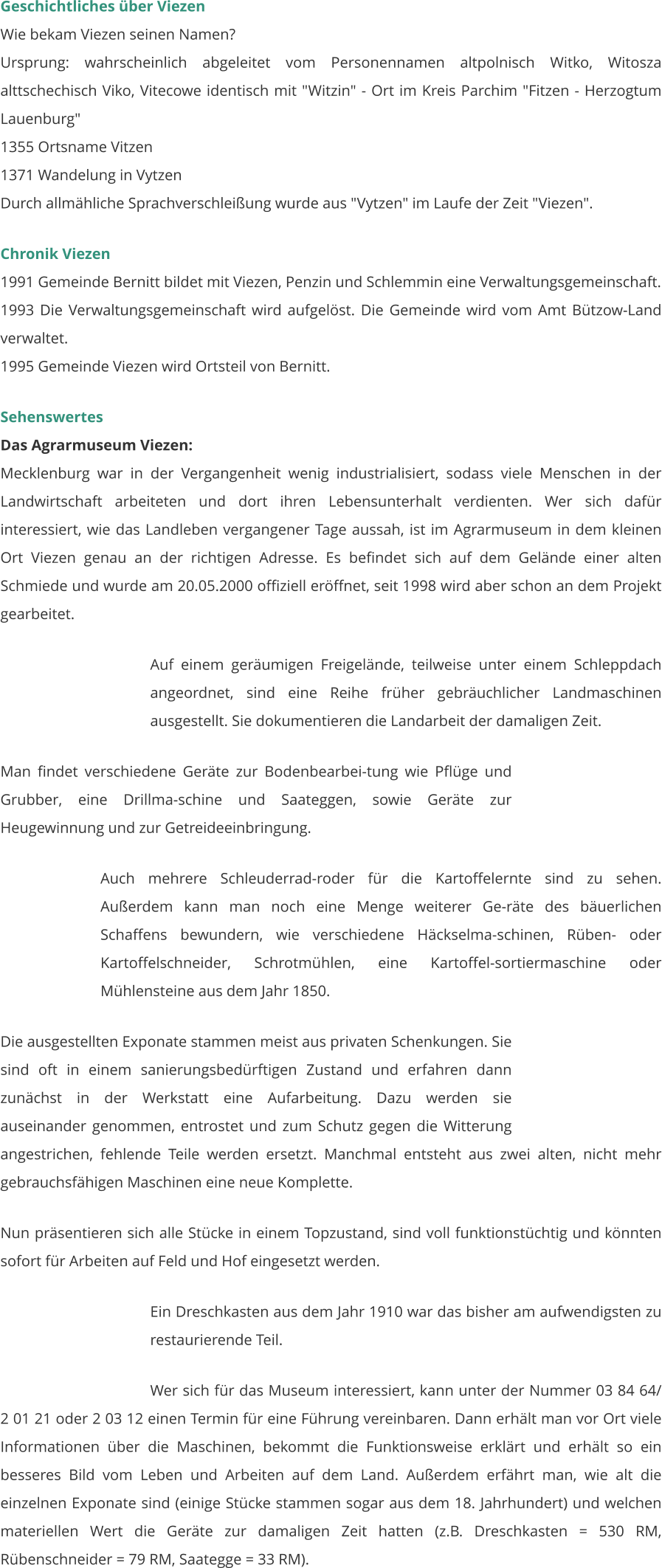 Geschichtliches über Viezen Wie bekam Viezen seinen Namen? Ursprung: wahrscheinlich abgeleitet vom Personennamen altpolnisch Witko, Witosza alttschechisch Viko, Vitecowe identisch mit "Witzin" - Ort im Kreis Parchim "Fitzen - Herzogtum Lauenburg" 1355 Ortsname Vitzen 1371 Wandelung in Vytzen Durch allmähliche Sprachverschleißung wurde aus "Vytzen" im Laufe der Zeit "Viezen".   Chronik Viezen 1991 Gemeinde Bernitt bildet mit Viezen, Penzin und Schlemmin eine Verwaltungsgemeinschaft. 1993 Die Verwaltungsgemeinschaft wird aufgelöst. Die Gemeinde wird vom Amt Bützow-Land verwaltet. 1995 Gemeinde Viezen wird Ortsteil von Bernitt.  Sehenswertes Das Agrarmuseum Viezen: Mecklenburg war in der Vergangenheit wenig industrialisiert, sodass viele Menschen in der Landwirtschaft arbeiteten und dort ihren Lebensunterhalt verdienten. Wer sich dafür interessiert, wie das Landleben vergangener Tage aussah, ist im Agrarmuseum in dem kleinen Ort Viezen genau an der richtigen Adresse. Es befindet sich auf dem Gelände einer alten Schmiede und wurde am 20.05.2000 offiziell eröffnet, seit 1998 wird aber schon an dem Projekt gearbeitet.   Auf einem geräumigen Freigelände, teilweise unter einem Schleppdach angeordnet, sind eine Reihe früher gebräuchlicher Landmaschinen ausgestellt. Sie dokumentieren die Landarbeit der damaligen Zeit.  Man findet verschiedene Geräte zur Bodenbearbei-tung wie Pflüge und Grubber, eine Drillma-schine und Saateggen, sowie Geräte zur Heugewinnung und zur Getreideeinbringung.  Auch mehrere Schleuderrad-roder für die Kartoffelernte sind zu sehen. Außerdem kann man noch eine Menge weiterer Ge-räte des bäuerlichen Schaffens bewundern, wie verschiedene Häckselma-schinen, Rüben- oder Kartoffelschneider, Schrotmühlen, eine Kartoffel-sortiermaschine oder Mühlensteine aus dem Jahr 1850.  Die ausgestellten Exponate stammen meist aus privaten Schenkungen. Sie sind oft in einem sanierungsbedürftigen Zustand und erfahren dann zunächst in der Werkstatt eine Aufarbeitung. Dazu werden sie auseinander genommen, entrostet und zum Schutz gegen die Witterung angestrichen, fehlende Teile werden ersetzt. Manchmal entsteht aus zwei alten, nicht mehr gebrauchsfähigen Maschinen eine neue Komplette.    Nun präsentieren sich alle Stücke in einem Topzustand, sind voll funktionstüchtig und könnten sofort für Arbeiten auf Feld und Hof eingesetzt werden.   Ein Dreschkasten aus dem Jahr 1910 war das bisher am aufwendigsten zu restaurierende Teil.   Wer sich für das Museum interessiert, kann unter der Nummer 03 84 64/ 2 01 21 oder 2 03 12 einen Termin für eine Führung vereinbaren. Dann erhält man vor Ort viele Informationen über die Maschinen, bekommt die Funktionsweise erklärt und erhält so ein besseres Bild vom Leben und Arbeiten auf dem Land. Außerdem erfährt man, wie alt die einzelnen Exponate sind (einige Stücke stammen sogar aus dem 18. Jahrhundert) und welchen materiellen Wert die Geräte zur damaligen Zeit hatten (z.B. Dreschkasten = 530 RM, Rübenschneider = 79 RM, Saategge = 33 RM).