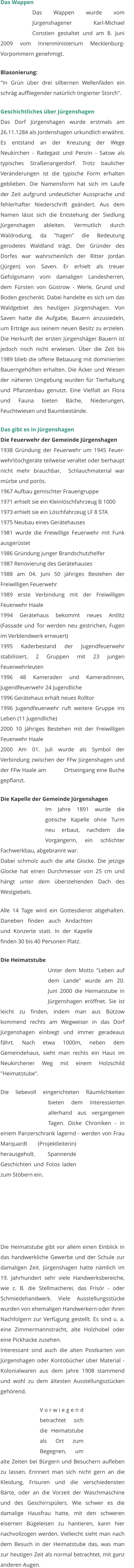 Das Wappen Das Wappen wurde vom Jürgenshagener Karl-Michael Constien gestaltet und am 8. Juni 2009 vom Innenministerium Mecklenburg- Vorpommern genehmigt.   Blasonierung: "In Grün über drei silbernen Wellenfäden ein schräg auffliegender natürlich tingierter Storch".   Geschichtliches über Jürgenshagen Das Dorf Jürgenshagen wurde erstmals am 26.11.1284 als Jordenshagen urkundlich erwähnt. Es entstand an der Kreuzung der Wege Neukirchen - Radegast und Penzin - Satow als typisches Straßenangerdorf. Trotz baulicher Veränderungen ist die typische Form erhalten geblieben. Die Namensform hat sich im Laufe der Zeit aufgrund undeutlicher Aussprache und fehlerhafter Niederschrift geändert. Aus dem Namen lässt sich die Entstehung der Siedlung Jürgenshagen ableiten. Vermutlich durch Waldrodung, da "hagen" die Bedeutung gerodetes Waldland trägt. Der Gründer des Dorfes war wahrscheinlich der Ritter Jordan (Jürgen) von Saven. Er erhielt als treuer Gefolgsmann vom damaligen Landesherren, dem Fürsten von Güstrow - Werle, Grund und Boden geschenkt. Dabei handelte es sich um das Waldgebiet des heutigen Jürgenshagen. Von Saven hatte die Aufgabe, Bauern anzusiedeln, um Erträge aus seinem neuen Besitz zu erzielen. Die Herkunft der ersten Jürgenshäger Bauern ist jedoch noch nicht erwiesen. Über die Zeit bis 1989 blieb die offene Bebauung mit dominierten Bauerngehöften erhalten. Die Äcker und Wiesen der näheren Umgebung wurden für Tierhaltung und Pflanzenbau genutzt. Eine Vielfalt an Flora und Fauna bieten Bäche, Niederungen, Feuchtwiesen und Baumbestände.   Das gibt es in Jürgenshagen Die Feuerwehr der Gemeinde Jürgenshagen 1938 Gründung der Feuerwehr um 1945 Feuer-wehrlöschgeräte teilweise veraltet oder berhaupt nicht mehr brauchbar,  Schlauchmaterial war mürbe und porös. 1967 Aufbau gemischter Frauengruppe 1971 erhielt sie ein Kleinlöschfahrzeug B 1000 1973 erhielt sie ein Löschfahrzeug LF 8 STA 1975 Neubau eines Gerätehauses 1981 wurde die Freiwillige Feuerwehr mit Funk     ausgerüstet 1986 Gründung junger Brandschutzhelfer 1987 Renovierung des Gerätehauses 1988 am 04. Juni 50 jähriges Bestehen der Freiwilligen Feuerwehr 1989 erste Verbindung mit der Freiwilligen Feuerwehr Haale 1994 Gerätehaus bekommt neues Antlitz (Fassade und Tor werden neu gestrichen, Fugen im Verblendwerk erneuert) 1995 Kaderbestand der Jugendfeuerwehr stabilisiert, 2 Gruppen mit 23 jungen Feuerwehrleuten 1996 48 Kameraden und Kameradinnen, Jugendfeuerwehr 24 Jugendliche 1996 Gerätehaus erhält neues Rolltor 1996 Jugendfeuerwehr ruft weitere Gruppe ins Leben (11 Jugendliche) 2000 10 jähriges Bestehen mit der Freiwilligen Feuerwehr Haale 2000 Am 01. Juli wurde als Symbol der Verbindung zwischen der FFw Jürgenshagen und der FFw Haale am           Ortseingang eine Buche gepflanzt.   Die Kapelle der Gemeinde Jürgenshagen Im Jahre 1891 wurde die gotische Kapelle ohne Turm neu erbaut, nachdem die Vorgängerin, ein schlichter Fachwerkbau, abgebrannt war. Dabei schmolz auch die alte Glocke. Die jetzige Glocke hat einen Durchmesser von 25 cm und hängt unter dem überstehenden Dach des Westgiebels.   Alle 14 Tage wird ein Gottesdienst abgehalten. Daneben finden auch Andachten und Konzerte statt. In der Kapelle finden 30 bis 40 Personen Platz.   Die Heimatstube Unter dem Motto "Leben auf dem Lande" wurde am 20. Juni 2000 die Heimatstube in Jürgenshagen eröffnet. Sie ist leicht zu finden, indem man aus Bützow kommend rechts am Wegweiser in das Dorf Jürgenshagen einbiegt und immer geradeaus fährt. Nach etwa 1000m, neben dem Gemeindehaus, sieht man rechts ein Haus im Neukirchener Weg mit einem Holzschild "Heimatstube".   Die liebevoll eingerichteten Räumlichkeiten bieten dem Interessierten allerhand aus vergangenen Tagen. Dicke Chroniken - in einem Panzerschrank lagernd - werden von Frau Marquardt (Projektleiterin) herausgeholt. Spannende Geschichten und Fotos laden zum Stöbern ein.        Die Heimatstube gibt vor allem einen Einblick in das handwerkliche Gewerbe und der Schule zur damaligen Zeit. Jürgenshagen hatte nämlich im 19. Jahrhundert sehr viele Handwerksbereiche, wie z. B. die Stellmacherei, das Frisör - oder Schmiedehandwerk. Viele Ausstellungsstücke wurden von ehemaligen Handwerkern oder ihren Nachfolgern zur Verfügung gestellt. Es sind u. a. eine Zimmermannstracht, alte Holzhobel oder eine Pickhacke zusehen. Interessant sind auch die alten Postkarten von Jürgenshagen oder Kontobücher über Material - Kolonialwaren aus dem Jahre 1908 stammend und wohl zu dem ältesten Ausstellungsstücken gehörend.  Vorwiegend betrachtet sich die Heimatstube als Ort zum Begegnen, um alte Zeiten bei Bürgern und Besuchern aufleben zu lassen. Erinnert man sich nicht gern an die Kleidung, Frisuren und die verschiedensten Bärte, oder an die Vorzeit der Waschmaschine und des Geschirrspülers. Wie schwer es die damalige Hausfrau hatte, mit den schweren eisernen Bügeleisen zu hantieren, kann hier nachvollzogen werden. Vielleicht sieht man nach dem Besuch in der Heimatstube das, was man zur heutigen Zeit als normal betrachtet, mit ganz anderen Augen.