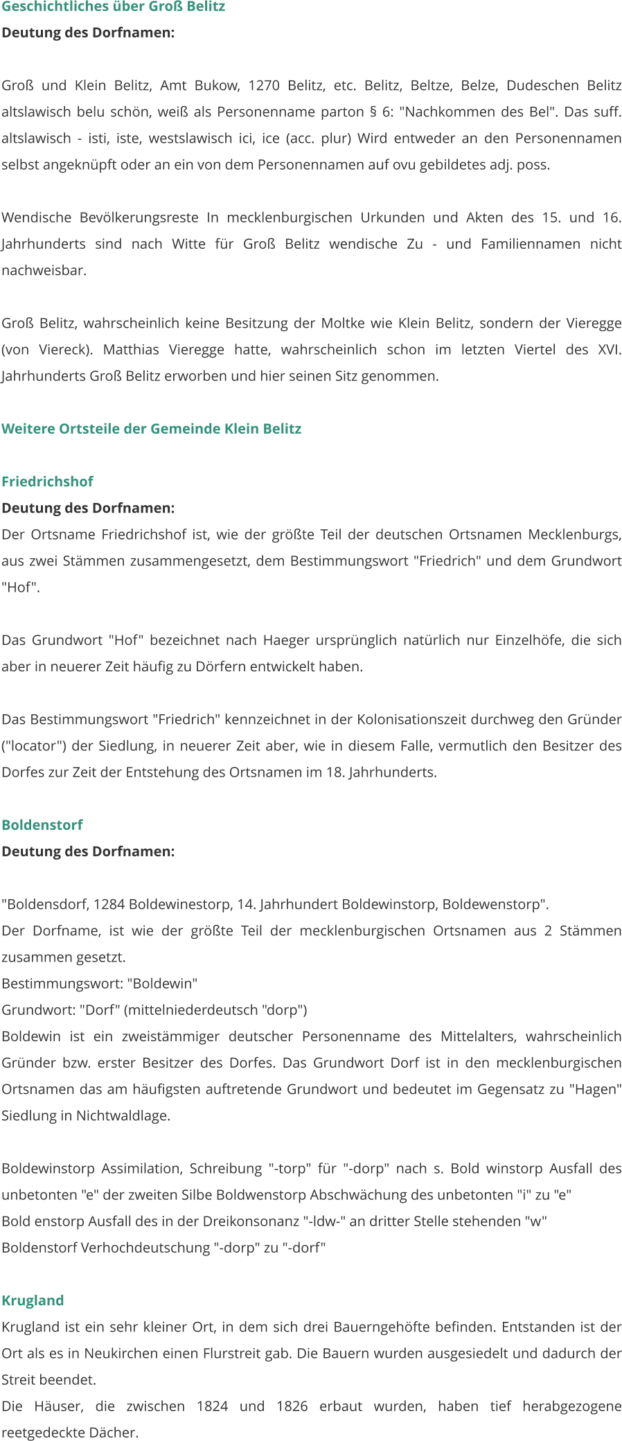 Geschichtliches über Groß Belitz Deutung des Dorfnamen:  Groß und Klein Belitz, Amt Bukow, 1270 Belitz, etc. Belitz, Beltze, Belze, Dudeschen Belitz altslawisch belu schön, weiß als Personenname parton § 6: "Nachkommen des Bel". Das suff. altslawisch - isti, iste, westslawisch ici, ice (acc. plur) Wird entweder an den Personennamen selbst angeknüpft oder an ein von dem Personennamen auf ovu gebildetes adj. poss.  Wendische Bevölkerungsreste In mecklenburgischen Urkunden und Akten des 15. und 16. Jahrhunderts sind nach Witte für Groß Belitz wendische Zu - und Familiennamen nicht nachweisbar.  Groß Belitz, wahrscheinlich keine Besitzung der Moltke wie Klein Belitz, sondern der Vieregge (von Viereck). Matthias Vieregge hatte, wahrscheinlich schon im letzten Viertel des XVI. Jahrhunderts Groß Belitz erworben und hier seinen Sitz genommen.   Weitere Ortsteile der Gemeinde Klein Belitz  Friedrichshof Deutung des Dorfnamen: Der Ortsname Friedrichshof ist, wie der größte Teil der deutschen Ortsnamen Mecklenburgs, aus zwei Stämmen zusammengesetzt, dem Bestimmungswort "Friedrich" und dem Grundwort "Hof".  Das Grundwort "Hof" bezeichnet nach Haeger ursprünglich natürlich nur Einzelhöfe, die sich aber in neuerer Zeit häufig zu Dörfern entwickelt haben.  Das Bestimmungswort "Friedrich" kennzeichnet in der Kolonisationszeit durchweg den Gründer ("locator") der Siedlung, in neuerer Zeit aber, wie in diesem Falle, vermutlich den Besitzer des Dorfes zur Zeit der Entstehung des Ortsnamen im 18. Jahrhunderts.   Boldenstorf Deutung des Dorfnamen:  "Boldensdorf, 1284 Boldewinestorp, 14. Jahrhundert Boldewinstorp, Boldewenstorp". Der Dorfname, ist wie der größte Teil der mecklenburgischen Ortsnamen aus 2 Stämmen zusammen gesetzt. Bestimmungswort: "Boldewin" Grundwort: "Dorf" (mittelniederdeutsch "dorp") Boldewin ist ein zweistämmiger deutscher Personenname des Mittelalters, wahrscheinlich Gründer bzw. erster Besitzer des Dorfes. Das Grundwort Dorf ist in den mecklenburgischen Ortsnamen das am häufigsten auftretende Grundwort und bedeutet im Gegensatz zu "Hagen" Siedlung in Nichtwaldlage.  Boldewinstorp Assimilation, Schreibung "-torp" für "-dorp" nach s. Bold winstorp Ausfall des unbetonten "e" der zweiten Silbe Boldwenstorp Abschwächung des unbetonten "i" zu "e" Bold enstorp Ausfall des in der Dreikonsonanz "-ldw-" an dritter Stelle stehenden "w" Boldenstorf Verhochdeutschung "-dorp" zu "-dorf"   Krugland Krugland ist ein sehr kleiner Ort, in dem sich drei Bauerngehöfte befinden. Entstanden ist der Ort als es in Neukirchen einen Flurstreit gab. Die Bauern wurden ausgesiedelt und dadurch der Streit beendet. Die Häuser, die zwischen 1824 und 1826 erbaut wurden, haben tief herabgezogene reetgedeckte Dächer.