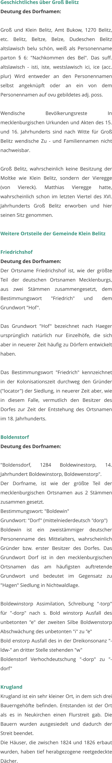 Geschichtliches über Groß Belitz Deutung des Dorfnamen:  Groß und Klein Belitz, Amt Bukow, 1270 Belitz, etc. Belitz, Beltze, Belze, Dudeschen Belitz altslawisch belu schön, weiß als Personenname parton § 6: "Nachkommen des Bel". Das suff. altslawisch - isti, iste, westslawisch ici, ice (acc. plur) Wird entweder an den Personennamen selbst angeknüpft oder an ein von dem Personennamen auf ovu gebildetes adj. poss.  Wendische Bevölkerungsreste In mecklenburgischen Urkunden und Akten des 15. und 16. Jahrhunderts sind nach Witte für Groß Belitz wendische Zu - und Familiennamen nicht nachweisbar.  Groß Belitz, wahrscheinlich keine Besitzung der Moltke wie Klein Belitz, sondern der Vieregge (von Viereck). Matthias Vieregge hatte, wahrscheinlich schon im letzten Viertel des XVI. Jahrhunderts Groß Belitz erworben und hier seinen Sitz genommen.   Weitere Ortsteile der Gemeinde Klein Belitz  Friedrichshof Deutung des Dorfnamen: Der Ortsname Friedrichshof ist, wie der größte Teil der deutschen Ortsnamen Mecklenburgs, aus zwei Stämmen zusammengesetzt, dem Bestimmungswort "Friedrich" und dem Grundwort "Hof".  Das Grundwort "Hof" bezeichnet nach Haeger ursprünglich natürlich nur Einzelhöfe, die sich aber in neuerer Zeit häufig zu Dörfern entwickelt haben.  Das Bestimmungswort "Friedrich" kennzeichnet in der Kolonisationszeit durchweg den Gründer ("locator") der Siedlung, in neuerer Zeit aber, wie in diesem Falle, vermutlich den Besitzer des Dorfes zur Zeit der Entstehung des Ortsnamen im 18. Jahrhunderts.   Boldenstorf Deutung des Dorfnamen:  "Boldensdorf, 1284 Boldewinestorp, 14. Jahrhundert Boldewinstorp, Boldewenstorp". Der Dorfname, ist wie der größte Teil der mecklenburgischen Ortsnamen aus 2 Stämmen zusammen gesetzt. Bestimmungswort: "Boldewin" Grundwort: "Dorf" (mittelniederdeutsch "dorp") Boldewin ist ein zweistämmiger deutscher Personenname des Mittelalters, wahrscheinlich Gründer bzw. erster Besitzer des Dorfes. Das Grundwort Dorf ist in den mecklenburgischen Ortsnamen das am häufigsten auftretende Grundwort und bedeutet im Gegensatz zu "Hagen" Siedlung in Nichtwaldlage.  Boldewinstorp Assimilation, Schreibung "-torp" für "-dorp" nach s. Bold winstorp Ausfall des unbetonten "e" der zweiten Silbe Boldwenstorp Abschwächung des unbetonten "i" zu "e" Bold enstorp Ausfall des in der Dreikonsonanz "-ldw-" an dritter Stelle stehenden "w" Boldenstorf Verhochdeutschung "-dorp" zu "-dorf"   Krugland Krugland ist ein sehr kleiner Ort, in dem sich drei Bauerngehöfte befinden. Entstanden ist der Ort als es in Neukirchen einen Flurstreit gab. Die Bauern wurden ausgesiedelt und dadurch der Streit beendet. Die Häuser, die zwischen 1824 und 1826 erbaut wurden, haben tief herabgezogene reetgedeckte Dächer.