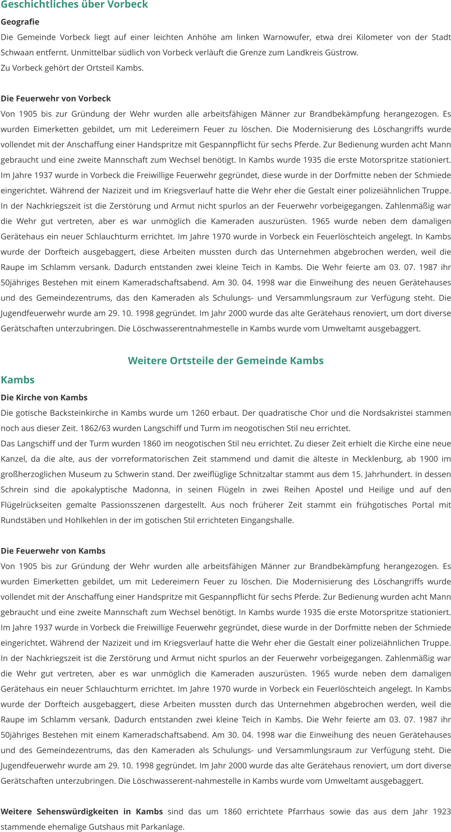 Geschichtliches über Vorbeck Geografie Die Gemeinde Vorbeck liegt auf einer leichten Anhöhe am linken Warnowufer, etwa drei Kilometer von der Stadt Schwaan entfernt. Unmittelbar südlich von Vorbeck verläuft die Grenze zum Landkreis Güstrow. Zu Vorbeck gehört der Ortsteil Kambs.  Die Feuerwehr von Vorbeck Von 1905 bis zur Gründung der Wehr wurden alle arbeitsfähigen Männer zur Brandbekämpfung herangezogen. Es wurden Eimerketten gebildet, um mit Ledereimern Feuer zu löschen. Die Modernisierung des Löschangriffs wurde vollendet mit der Anschaffung einer Handspritze mit Gespannpflicht für sechs Pferde. Zur Bedienung wurden acht Mann gebraucht und eine zweite Mannschaft zum Wechsel benötigt. In Kambs wurde 1935 die erste Motorspritze stationiert. Im Jahre 1937 wurde in Vorbeck die Freiwillige Feuerwehr gegründet, diese wurde in der Dorfmitte neben der Schmiede eingerichtet. Während der Nazizeit und im Kriegsverlauf hatte die Wehr eher die Gestalt einer polizeiähnlichen Truppe. In der Nachkriegszeit ist die Zerstörung und Armut nicht spurlos an der Feuerwehr vorbeigegangen. Zahlenmäßig war die Wehr gut vertreten, aber es war unmöglich die Kameraden auszurüsten. 1965 wurde neben dem damaligen Gerätehaus ein neuer Schlauchturm errichtet. Im Jahre 1970 wurde in Vorbeck ein Feuerlöschteich angelegt. In Kambs wurde der Dorfteich ausgebaggert, diese Arbeiten mussten durch das Unternehmen abgebrochen werden, weil die Raupe im Schlamm versank. Dadurch entstanden zwei kleine Teich in Kambs. Die Wehr feierte am 03. 07. 1987 ihr 50jähriges Bestehen mit einem Kameradschaftsabend. Am 30. 04. 1998 war die Einweihung des neuen Gerätehauses und des Gemeindezentrums, das den Kameraden als Schulungs- und Versammlungsraum zur Verfügung steht. Die Jugendfeuerwehr wurde am 29. 10. 1998 gegründet. Im Jahr 2000 wurde das alte Gerätehaus renoviert, um dort diverse Gerätschaften unterzubringen. Die Löschwasserentnahmestelle in Kambs wurde vom Umweltamt ausgebaggert.   Weitere Ortsteile der Gemeinde Kambs Kambs Die Kirche von Kambs Die gotische Backsteinkirche in Kambs wurde um 1260 erbaut. Der quadratische Chor und die Nordsakristei stammen noch aus dieser Zeit. 1862/63 wurden Langschiff und Turm im neogotischen Stil neu errichtet. Das Langschiff und der Turm wurden 1860 im neogotischen Stil neu errichtet. Zu dieser Zeit erhielt die Kirche eine neue Kanzel, da die alte, aus der vorreformatorischen Zeit stammend und damit die älteste in Mecklenburg, ab 1900 im großherzoglichen Museum zu Schwerin stand. Der zweiflüglige Schnitzaltar stammt aus dem 15. Jahrhundert. In dessen Schrein sind die apokalyptische Madonna, in seinen Flügeln in zwei Reihen Apostel und Heilige und auf den Flügelrückseiten gemalte Passionsszenen dargestellt. Aus noch früherer Zeit stammt ein frühgotisches Portal mit Rundstäben und Hohlkehlen in der im gotischen Stil errichteten Eingangshalle.  Die Feuerwehr von Kambs Von 1905 bis zur Gründung der Wehr wurden alle arbeitsfähigen Männer zur Brandbekämpfung herangezogen. Es wurden Eimerketten gebildet, um mit Ledereimern Feuer zu löschen. Die Modernisierung des Löschangriffs wurde vollendet mit der Anschaffung einer Handspritze mit Gespannpflicht für sechs Pferde. Zur Bedienung wurden acht Mann gebraucht und eine zweite Mannschaft zum Wechsel benötigt. In Kambs wurde 1935 die erste Motorspritze stationiert. Im Jahre 1937 wurde in Vorbeck die Freiwillige Feuerwehr gegründet, diese wurde in der Dorfmitte neben der Schmiede eingerichtet. Während der Nazizeit und im Kriegsverlauf hatte die Wehr eher die Gestalt einer polizeiähnlichen Truppe. In der Nachkriegszeit ist die Zerstörung und Armut nicht spurlos an der Feuerwehr vorbeigegangen. Zahlenmäßig war die Wehr gut vertreten, aber es war unmöglich die Kameraden auszurüsten. 1965 wurde neben dem damaligen Gerätehaus ein neuer Schlauchturm errichtet. Im Jahre 1970 wurde in Vorbeck ein Feuerlöschteich angelegt. In Kambs wurde der Dorfteich ausgebaggert, diese Arbeiten mussten durch das Unternehmen abgebrochen werden, weil die Raupe im Schlamm versank. Dadurch entstanden zwei kleine Teich in Kambs. Die Wehr feierte am 03. 07. 1987 ihr 50jähriges Bestehen mit einem Kameradschaftsabend. Am 30. 04. 1998 war die Einweihung des neuen Gerätehauses und des Gemeindezentrums, das den Kameraden als Schulungs- und Versammlungsraum zur Verfügung steht. Die Jugendfeuerwehr wurde am 29. 10. 1998 gegründet. Im Jahr 2000 wurde das alte Gerätehaus renoviert, um dort diverse Gerätschaften unterzubringen. Die Löschwasserent-nahmestelle in Kambs wurde vom Umweltamt ausgebaggert.   Weitere Sehenswürdigkeiten in Kambs sind das um 1860 errichtete Pfarrhaus sowie das aus dem Jahr 1923 stammende ehemalige Gutshaus mit Parkanlage.