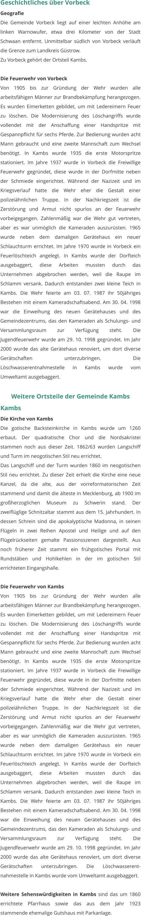 Geschichtliches über Vorbeck Geografie Die Gemeinde Vorbeck liegt auf einer leichten Anhöhe am linken Warnowufer, etwa drei Kilometer von der Stadt Schwaan entfernt. Unmittelbar südlich von Vorbeck verläuft die Grenze zum Landkreis Güstrow. Zu Vorbeck gehört der Ortsteil Kambs.  Die Feuerwehr von Vorbeck Von 1905 bis zur Gründung der Wehr wurden alle arbeitsfähigen Männer zur Brandbekämpfung herangezogen. Es wurden Eimerketten gebildet, um mit Ledereimern Feuer zu löschen. Die Modernisierung des Löschangriffs wurde vollendet mit der Anschaffung einer Handspritze mit Gespannpflicht für sechs Pferde. Zur Bedienung wurden acht Mann gebraucht und eine zweite Mannschaft zum Wechsel benötigt. In Kambs wurde 1935 die erste Motorspritze stationiert. Im Jahre 1937 wurde in Vorbeck die Freiwillige Feuerwehr gegründet, diese wurde in der Dorfmitte neben der Schmiede eingerichtet. Während der Nazizeit und im Kriegsverlauf hatte die Wehr eher die Gestalt einer polizeiähnlichen Truppe. In der Nachkriegszeit ist die Zerstörung und Armut nicht spurlos an der Feuerwehr vorbeigegangen. Zahlenmäßig war die Wehr gut vertreten, aber es war unmöglich die Kameraden auszurüsten. 1965 wurde neben dem damaligen Gerätehaus ein neuer Schlauchturm errichtet. Im Jahre 1970 wurde in Vorbeck ein Feuerlöschteich angelegt. In Kambs wurde der Dorfteich ausgebaggert, diese Arbeiten mussten durch das Unternehmen abgebrochen werden, weil die Raupe im Schlamm versank. Dadurch entstanden zwei kleine Teich in Kambs. Die Wehr feierte am 03. 07. 1987 ihr 50jähriges Bestehen mit einem Kameradschaftsabend. Am 30. 04. 1998 war die Einweihung des neuen Gerätehauses und des Gemeindezentrums, das den Kameraden als Schulungs- und Versammlungsraum zur Verfügung steht. Die Jugendfeuerwehr wurde am 29. 10. 1998 gegründet. Im Jahr 2000 wurde das alte Gerätehaus renoviert, um dort diverse Gerätschaften unterzubringen. Die Löschwasserentnahmestelle in Kambs wurde vom Umweltamt ausgebaggert.   Weitere Ortsteile der Gemeinde Kambs Kambs Die Kirche von Kambs Die gotische Backsteinkirche in Kambs wurde um 1260 erbaut. Der quadratische Chor und die Nordsakristei stammen noch aus dieser Zeit. 1862/63 wurden Langschiff und Turm im neogotischen Stil neu errichtet. Das Langschiff und der Turm wurden 1860 im neogotischen Stil neu errichtet. Zu dieser Zeit erhielt die Kirche eine neue Kanzel, da die alte, aus der vorreformatorischen Zeit stammend und damit die älteste in Mecklenburg, ab 1900 im großherzoglichen Museum zu Schwerin stand. Der zweiflüglige Schnitzaltar stammt aus dem 15. Jahrhundert. In dessen Schrein sind die apokalyptische Madonna, in seinen Flügeln in zwei Reihen Apostel und Heilige und auf den Flügelrückseiten gemalte Passionsszenen dargestellt. Aus noch früherer Zeit stammt ein frühgotisches Portal mit Rundstäben und Hohlkehlen in der im gotischen Stil errichteten Eingangshalle.  Die Feuerwehr von Kambs Von 1905 bis zur Gründung der Wehr wurden alle arbeitsfähigen Männer zur Brandbekämpfung herangezogen. Es wurden Eimerketten gebildet, um mit Ledereimern Feuer zu löschen. Die Modernisierung des Löschangriffs wurde vollendet mit der Anschaffung einer Handspritze mit Gespannpflicht für sechs Pferde. Zur Bedienung wurden acht Mann gebraucht und eine zweite Mannschaft zum Wechsel benötigt. In Kambs wurde 1935 die erste Motorspritze stationiert. Im Jahre 1937 wurde in Vorbeck die Freiwillige Feuerwehr gegründet, diese wurde in der Dorfmitte neben der Schmiede eingerichtet. Während der Nazizeit und im Kriegsverlauf hatte die Wehr eher die Gestalt einer polizeiähnlichen Truppe. In der Nachkriegszeit ist die Zerstörung und Armut nicht spurlos an der Feuerwehr vorbeigegangen. Zahlenmäßig war die Wehr gut vertreten, aber es war unmöglich die Kameraden auszurüsten. 1965 wurde neben dem damaligen Gerätehaus ein neuer Schlauchturm errichtet. Im Jahre 1970 wurde in Vorbeck ein Feuerlöschteich angelegt. In Kambs wurde der Dorfteich ausgebaggert, diese Arbeiten mussten durch das Unternehmen abgebrochen werden, weil die Raupe im Schlamm versank. Dadurch entstanden zwei kleine Teich in Kambs. Die Wehr feierte am 03. 07. 1987 ihr 50jähriges Bestehen mit einem Kameradschaftsabend. Am 30. 04. 1998 war die Einweihung des neuen Gerätehauses und des Gemeindezentrums, das den Kameraden als Schulungs- und Versammlungsraum zur Verfügung steht. Die Jugendfeuerwehr wurde am 29. 10. 1998 gegründet. Im Jahr 2000 wurde das alte Gerätehaus renoviert, um dort diverse Gerätschaften unterzubringen. Die Löschwasserent-nahmestelle in Kambs wurde vom Umweltamt ausgebaggert.   Weitere Sehenswürdigkeiten in Kambs sind das um 1860 errichtete Pfarrhaus sowie das aus dem Jahr 1923 stammende ehemalige Gutshaus mit Parkanlage.