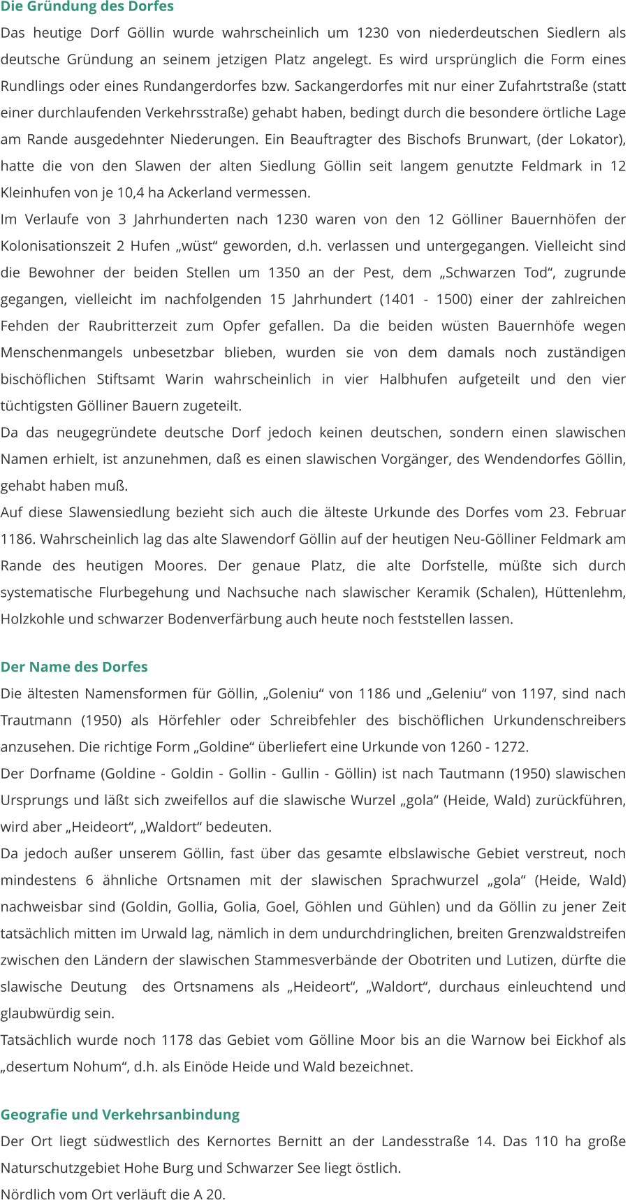 Die Gründung des Dorfes Das heutige Dorf Göllin wurde wahrscheinlich um 1230 von niederdeutschen Siedlern als deutsche Gründung an seinem jetzigen Platz angelegt. Es wird ursprünglich die Form eines Rundlings oder eines Rundangerdorfes bzw. Sackangerdorfes mit nur einer Zufahrtstraße (statt einer durchlaufenden Verkehrsstraße) gehabt haben, bedingt durch die besondere örtliche Lage am Rande ausgedehnter Niederungen. Ein Beauftragter des Bischofs Brunwart, (der Lokator), hatte die von den Slawen der alten Siedlung Göllin seit langem genutzte Feldmark in 12 Kleinhufen von je 10,4 ha Ackerland vermessen. Im Verlaufe von 3 Jahrhunderten nach 1230 waren von den 12 Gölliner Bauernhöfen der Kolonisationszeit 2 Hufen „wüst“ geworden, d.h. verlassen und untergegangen. Vielleicht sind die Bewohner der beiden Stellen um 1350 an der Pest, dem „Schwarzen Tod“, zugrunde gegangen, vielleicht im nachfolgenden 15 Jahrhundert (1401 - 1500) einer der zahlreichen Fehden der Raubritterzeit zum Opfer gefallen. Da die beiden wüsten Bauernhöfe wegen Menschenmangels unbesetzbar blieben, wurden sie von dem damals noch zuständigen  bischöflichen Stiftsamt Warin wahrscheinlich in vier Halbhufen aufgeteilt und den vier tüchtigsten Gölliner Bauern zugeteilt. Da das neugegründete deutsche Dorf jedoch keinen deutschen, sondern einen slawischen Namen erhielt, ist anzunehmen, daß es einen slawischen Vorgänger, des Wendendorfes Göllin, gehabt haben muß. Auf diese Slawensiedlung bezieht sich auch die älteste Urkunde des Dorfes vom 23. Februar 1186. Wahrscheinlich lag das alte Slawendorf Göllin auf der heutigen Neu-Gölliner Feldmark am Rande des heutigen Moores. Der genaue Platz, die alte Dorfstelle, müßte sich durch systematische Flurbegehung und Nachsuche nach slawischer Keramik (Schalen), Hüttenlehm, Holzkohle und schwarzer Bodenverfärbung auch heute noch feststellen lassen.  Der Name des Dorfes Die ältesten Namensformen für Göllin, „Goleniu“ von 1186 und „Geleniu“ von 1197, sind nach Trautmann (1950) als Hörfehler oder Schreibfehler des bischöflichen Urkundenschreibers anzusehen. Die richtige Form „Goldine“ überliefert eine Urkunde von 1260 - 1272. Der Dorfname (Goldine - Goldin - Gollin - Gullin - Göllin) ist nach Tautmann (1950) slawischen Ursprungs und läßt sich zweifellos auf die slawische Wurzel „gola“ (Heide, Wald) zurückführen, wird aber „Heideort“, „Waldort“ bedeuten. Da jedoch außer unserem Göllin, fast über das gesamte elbslawische Gebiet verstreut, noch mindestens 6 ähnliche Ortsnamen mit der slawischen Sprachwurzel „gola“ (Heide, Wald) nachweisbar sind (Goldin, Gollia, Golia, Goel, Göhlen und Gühlen) und da Göllin zu jener Zeit tatsächlich mitten im Urwald lag, nämlich in dem undurchdringlichen, breiten Grenzwaldstreifen zwischen den Ländern der slawischen Stammesverbände der Obotriten und Lutizen, dürfte die slawische Deutung  des Ortsnamens als „Heideort“, „Waldort“, durchaus einleuchtend und glaubwürdig sein. Tatsächlich wurde noch 1178 das Gebiet vom Gölline Moor bis an die Warnow bei Eickhof als „desertum Nohum“, d.h. als Einöde Heide und Wald bezeichnet.   Geografie und Verkehrsanbindung Der Ort liegt südwestlich des Kernortes Bernitt an der Landesstraße 14. Das 110 ha große Naturschutzgebiet Hohe Burg und Schwarzer See liegt östlich. Nördlich vom Ort verläuft die A 20.