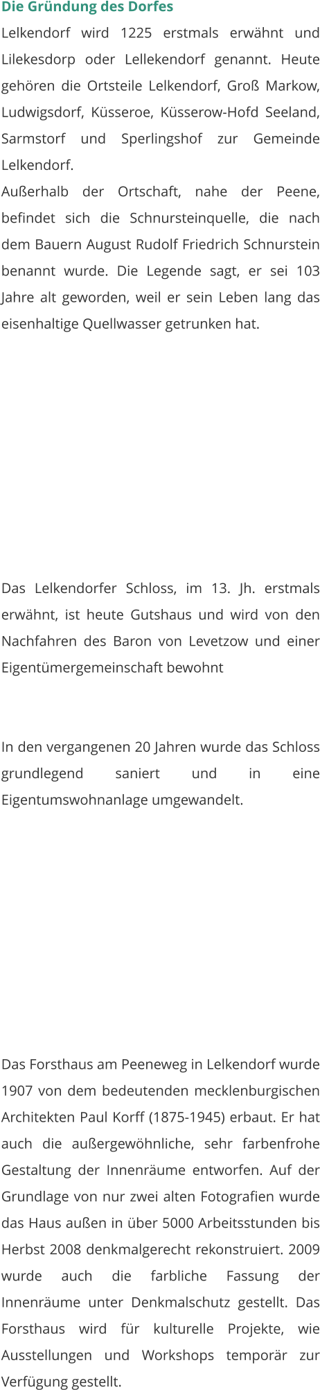 Die Gründung des Dorfes Lelkendorf wird 1225 erstmals erwähnt und Lilekesdorp oder Lellekendorf genannt. Heute gehören die Ortsteile Lelkendorf, Groß Markow, Ludwigsdorf, Küsseroe, Küsserow-Hofd Seeland, Sarmstorf und Sperlingshof zur Gemeinde Lelkendorf. Außerhalb der Ortschaft, nahe der Peene, befindet sich die Schnursteinquelle, die nach dem Bauern August Rudolf Friedrich Schnurstein benannt wurde. Die Legende sagt, er sei 103 Jahre alt geworden, weil er sein Leben lang das eisenhaltige Quellwasser getrunken hat.   Das Lelkendorfer Schloss, im 13. Jh. erstmals erwähnt, ist heute Gutshaus und wird von den Nachfahren des Baron von Levetzow und einer Eigentümergemeinschaft bewohnt   In den vergangenen 20 Jahren wurde das Schloss grundlegend saniert und in eine Eigentumswohnanlage umgewandelt.  Das Forsthaus am Peeneweg in Lelkendorf wurde 1907 von dem bedeutenden mecklenburgischen Architekten Paul Korff (1875-1945) erbaut. Er hat auch die außergewöhnliche, sehr farbenfrohe Gestaltung der Innenräume entworfen. Auf der Grundlage von nur zwei alten Fotografien wurde das Haus außen in über 5000 Arbeitsstunden bis Herbst 2008 denkmalgerecht rekonstruiert. 2009 wurde auch die farbliche Fassung der Innenräume unter Denkmalschutz gestellt. Das Forsthaus wird für kulturelle Projekte, wie Ausstellungen und Workshops temporär zur Verfügung gestellt.