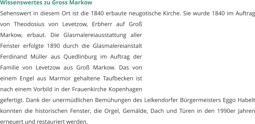 Wissenswertes zu Gross Markow Sehenswert in diesem Ort ist die 1840 erbaute neugotische Kirche. Sie wurde 1840 im Auftrag von Theodosius von Levetzow, Erbherr auf Groß Markow, erbaut. Die Glasmalereiausstattung aller Fenster erfolgte 1890 durch die Glasmalereianstalt Ferdinand Müller aus Quedlinburg im Auftrag der Familie von Levetzow aus Groß Markow. Das von einem Engel aus Marmor gehaltene Taufbecken ist nach einem Vorbild in der Frauenkirche Kopenhagen gefertigt. Dank der unermüdlichen Bemühungen des Lelkendorfer Bürgermeisters Eggo Habelt konnten die historischen Fenster, die Orgel, Gemälde, Dach und Türen in den 1990er Jahren erneuert und restauriert werden.