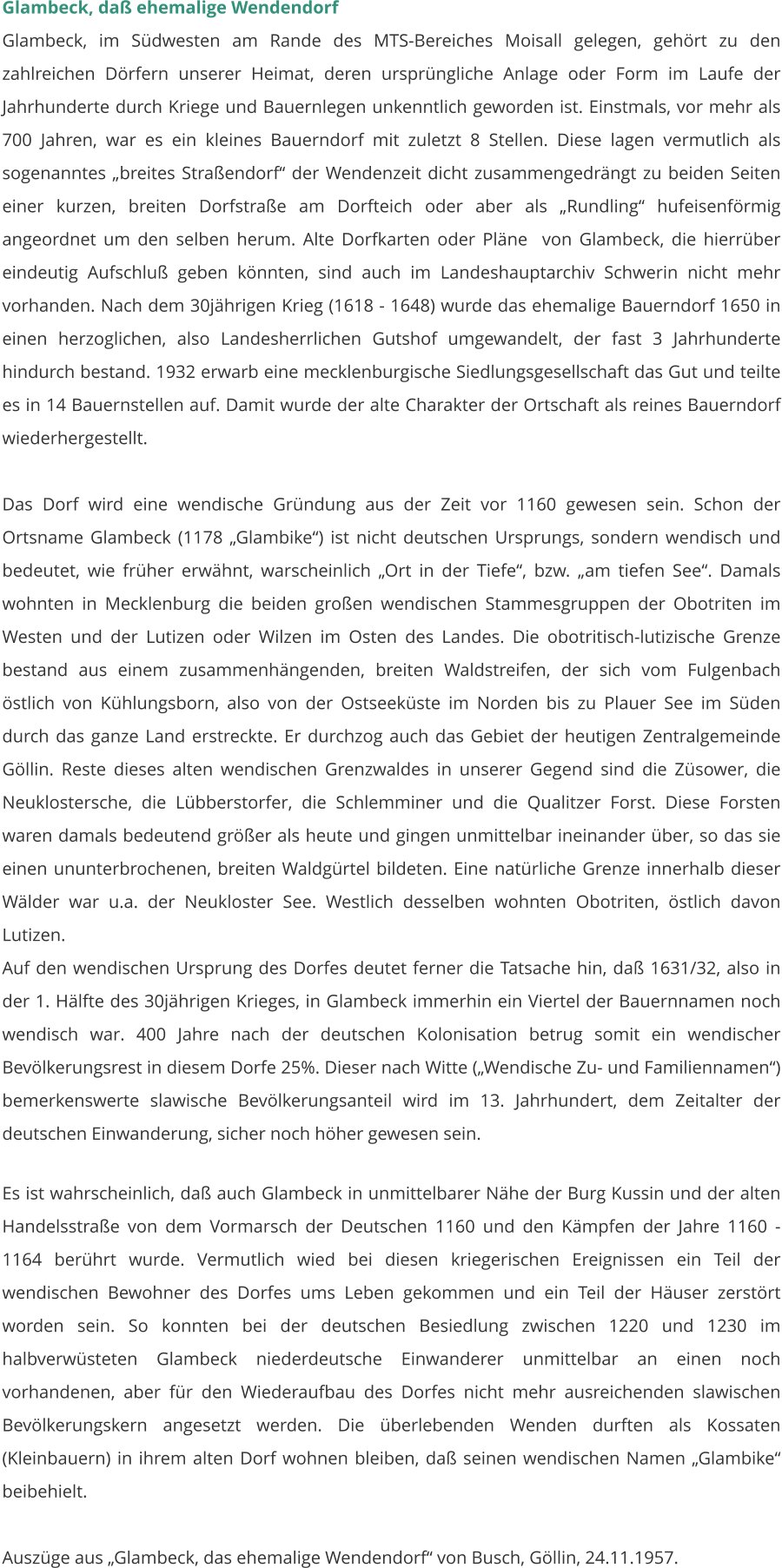 Glambeck, daß ehemalige Wendendorf Glambeck, im Südwesten am Rande des MTS-Bereiches Moisall gelegen, gehört zu den zahlreichen Dörfern unserer Heimat, deren ursprüngliche Anlage oder Form im Laufe der Jahrhunderte durch Kriege und Bauernlegen unkenntlich geworden ist. Einstmals, vor mehr als 700 Jahren, war es ein kleines Bauerndorf mit zuletzt 8 Stellen. Diese lagen vermutlich als sogenanntes „breites Straßendorf“ der Wendenzeit dicht zusammengedrängt zu beiden Seiten einer kurzen, breiten Dorfstraße am Dorfteich oder aber als „Rundling“ hufeisenförmig angeordnet um den selben herum. Alte Dorfkarten oder Pläne  von Glambeck, die hierrüber eindeutig Aufschluß geben könnten, sind auch im Landeshauptarchiv Schwerin nicht mehr vorhanden. Nach dem 30jährigen Krieg (1618 - 1648) wurde das ehemalige Bauerndorf 1650 in einen herzoglichen, also Landesherrlichen Gutshof umgewandelt, der fast 3 Jahrhunderte hindurch bestand. 1932 erwarb eine mecklenburgische Siedlungsgesellschaft das Gut und teilte es in 14 Bauernstellen auf. Damit wurde der alte Charakter der Ortschaft als reines Bauerndorf wiederhergestellt.  Das Dorf wird eine wendische Gründung aus der Zeit vor 1160 gewesen sein. Schon der Ortsname Glambeck (1178 „Glambike“) ist nicht deutschen Ursprungs, sondern wendisch und bedeutet, wie früher erwähnt, warscheinlich „Ort in der Tiefe“, bzw. „am tiefen See“. Damals wohnten in Mecklenburg die beiden großen wendischen Stammesgruppen der Obotriten im Westen und der Lutizen oder Wilzen im Osten des Landes. Die obotritisch-lutizische Grenze bestand aus einem zusammenhängenden, breiten Waldstreifen, der sich vom Fulgenbach östlich von Kühlungsborn, also von der Ostseeküste im Norden bis zu Plauer See im Süden durch das ganze Land erstreckte. Er durchzog auch das Gebiet der heutigen Zentralgemeinde Göllin. Reste dieses alten wendischen Grenzwaldes in unserer Gegend sind die Züsower, die Neuklostersche, die Lübberstorfer, die Schlemminer und die Qualitzer Forst. Diese Forsten waren damals bedeutend größer als heute und gingen unmittelbar ineinander über, so das sie einen ununterbrochenen, breiten Waldgürtel bildeten. Eine natürliche Grenze innerhalb dieser Wälder war u.a. der Neukloster See. Westlich desselben wohnten Obotriten, östlich davon Lutizen.  Auf den wendischen Ursprung des Dorfes deutet ferner die Tatsache hin, daß 1631/32, also in der 1. Hälfte des 30jährigen Krieges, in Glambeck immerhin ein Viertel der Bauernnamen noch wendisch war. 400 Jahre nach der deutschen Kolonisation betrug somit ein wendischer Bevölkerungsrest in diesem Dorfe 25%. Dieser nach Witte („Wendische Zu- und Familiennamen“) bemerkenswerte slawische Bevölkerungsanteil wird im 13. Jahrhundert, dem Zeitalter der deutschen Einwanderung, sicher noch höher gewesen sein.  Es ist wahrscheinlich, daß auch Glambeck in unmittelbarer Nähe der Burg Kussin und der alten Handelsstraße von dem Vormarsch der Deutschen 1160 und den Kämpfen der Jahre 1160 - 1164 berührt wurde. Vermutlich wied bei diesen kriegerischen Ereignissen ein Teil der wendischen Bewohner des Dorfes ums Leben gekommen und ein Teil der Häuser zerstört worden sein. So konnten bei der deutschen Besiedlung zwischen 1220 und 1230 im halbverwüsteten Glambeck niederdeutsche Einwanderer unmittelbar an einen noch vorhandenen, aber für den Wiederaufbau des Dorfes nicht mehr ausreichenden slawischen Bevölkerungskern angesetzt werden. Die überlebenden Wenden durften als Kossaten (Kleinbauern) in ihrem alten Dorf wohnen bleiben, daß seinen wendischen Namen „Glambike“ beibehielt.  Auszüge aus „Glambeck, das ehemalige Wendendorf“ von Busch, Göllin, 24.11.1957.