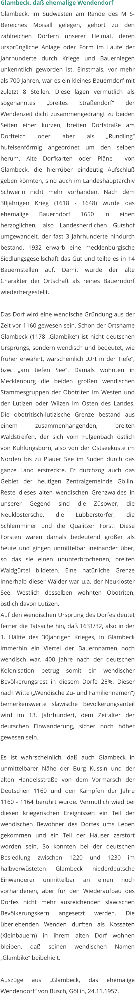 Glambeck, daß ehemalige Wendendorf Glambeck, im Südwesten am Rande des MTS-Bereiches Moisall gelegen, gehört zu den zahlreichen Dörfern unserer Heimat, deren ursprüngliche Anlage oder Form im Laufe der Jahrhunderte durch Kriege und Bauernlegen unkenntlich geworden ist. Einstmals, vor mehr als 700 Jahren, war es ein kleines Bauerndorf mit zuletzt 8 Stellen. Diese lagen vermutlich als sogenanntes „breites Straßendorf“ der Wendenzeit dicht zusammengedrängt zu beiden Seiten einer kurzen, breiten Dorfstraße am Dorfteich oder aber als „Rundling“ hufeisenförmig angeordnet um den selben herum. Alte Dorfkarten oder Pläne  von Glambeck, die hierrüber eindeutig Aufschluß geben könnten, sind auch im Landeshauptarchiv Schwerin nicht mehr vorhanden. Nach dem 30jährigen Krieg (1618 - 1648) wurde das ehemalige Bauerndorf 1650 in einen herzoglichen, also Landesherrlichen Gutshof umgewandelt, der fast 3 Jahrhunderte hindurch bestand. 1932 erwarb eine mecklenburgische Siedlungsgesellschaft das Gut und teilte es in 14 Bauernstellen auf. Damit wurde der alte Charakter der Ortschaft als reines Bauerndorf wiederhergestellt.  Das Dorf wird eine wendische Gründung aus der Zeit vor 1160 gewesen sein. Schon der Ortsname Glambeck (1178 „Glambike“) ist nicht deutschen Ursprungs, sondern wendisch und bedeutet, wie früher erwähnt, warscheinlich „Ort in der Tiefe“, bzw. „am tiefen See“. Damals wohnten in Mecklenburg die beiden großen wendischen Stammesgruppen der Obotriten im Westen und der Lutizen oder Wilzen im Osten des Landes. Die obotritisch-lutizische Grenze bestand aus einem zusammenhängenden, breiten Waldstreifen, der sich vom Fulgenbach östlich von Kühlungsborn, also von der Ostseeküste im Norden bis zu Plauer See im Süden durch das ganze Land erstreckte. Er durchzog auch das Gebiet der heutigen Zentralgemeinde Göllin. Reste dieses alten wendischen Grenzwaldes in unserer Gegend sind die Züsower, die Neuklostersche, die Lübberstorfer, die Schlemminer und die Qualitzer Forst. Diese Forsten waren damals bedeutend größer als heute und gingen unmittelbar ineinander über, so das sie einen ununterbrochenen, breiten Waldgürtel bildeten. Eine natürliche Grenze innerhalb dieser Wälder war u.a. der Neukloster See. Westlich desselben wohnten Obotriten, östlich davon Lutizen.  Auf den wendischen Ursprung des Dorfes deutet ferner die Tatsache hin, daß 1631/32, also in der 1. Hälfte des 30jährigen Krieges, in Glambeck immerhin ein Viertel der Bauernnamen noch wendisch war. 400 Jahre nach der deutschen Kolonisation betrug somit ein wendischer Bevölkerungsrest in diesem Dorfe 25%. Dieser nach Witte („Wendische Zu- und Familiennamen“) bemerkenswerte slawische Bevölkerungsanteil wird im 13. Jahrhundert, dem Zeitalter der deutschen Einwanderung, sicher noch höher gewesen sein.  Es ist wahrscheinlich, daß auch Glambeck in unmittelbarer Nähe der Burg Kussin und der alten Handelsstraße von dem Vormarsch der Deutschen 1160 und den Kämpfen der Jahre 1160 - 1164 berührt wurde. Vermutlich wied bei diesen kriegerischen Ereignissen ein Teil der wendischen Bewohner des Dorfes ums Leben gekommen und ein Teil der Häuser zerstört worden sein. So konnten bei der deutschen Besiedlung zwischen 1220 und 1230 im halbverwüsteten Glambeck niederdeutsche Einwanderer unmittelbar an einen noch vorhandenen, aber für den Wiederaufbau des Dorfes nicht mehr ausreichenden slawischen Bevölkerungskern angesetzt werden. Die überlebenden Wenden durften als Kossaten (Kleinbauern) in ihrem alten Dorf wohnen bleiben, daß seinen wendischen Namen „Glambike“ beibehielt.  Auszüge aus „Glambeck, das ehemalige Wendendorf“ von Busch, Göllin, 24.11.1957.