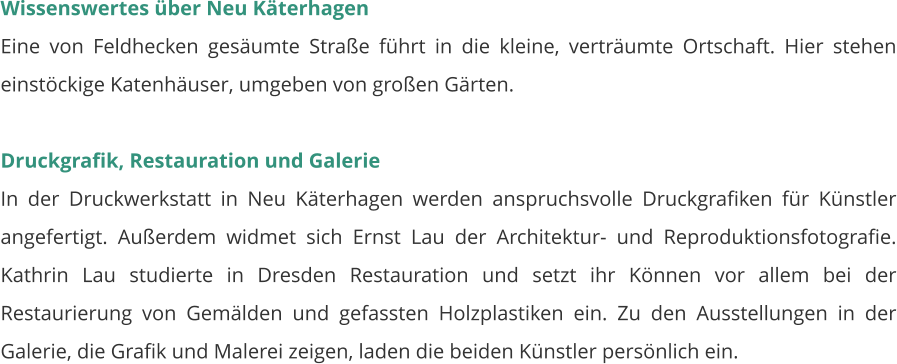 Wissenswertes über Neu Käterhagen Eine von Feldhecken gesäumte Straße führt in die kleine, verträumte Ortschaft. Hier stehen einstöckige Katenhäuser, umgeben von großen Gärten.  Druckgrafik, Restauration und Galerie In der Druckwerkstatt in Neu Käterhagen werden anspruchsvolle Druckgrafiken für Künstler angefertigt. Außerdem widmet sich Ernst Lau der Architektur- und Reproduktionsfotografie. Kathrin Lau studierte in Dresden Restauration und setzt ihr Können vor allem bei der Restaurierung von Gemälden und gefassten Holzplastiken ein. Zu den Ausstellungen in der Galerie, die Grafik und Malerei zeigen, laden die beiden Künstler persönlich ein.