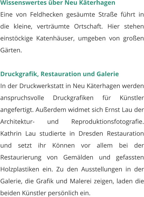 Wissenswertes über Neu Käterhagen Eine von Feldhecken gesäumte Straße führt in die kleine, verträumte Ortschaft. Hier stehen einstöckige Katenhäuser, umgeben von großen Gärten.  Druckgrafik, Restauration und Galerie In der Druckwerkstatt in Neu Käterhagen werden anspruchsvolle Druckgrafiken für Künstler angefertigt. Außerdem widmet sich Ernst Lau der Architektur- und Reproduktionsfotografie. Kathrin Lau studierte in Dresden Restauration und setzt ihr Können vor allem bei der Restaurierung von Gemälden und gefassten Holzplastiken ein. Zu den Ausstellungen in der Galerie, die Grafik und Malerei zeigen, laden die beiden Künstler persönlich ein.