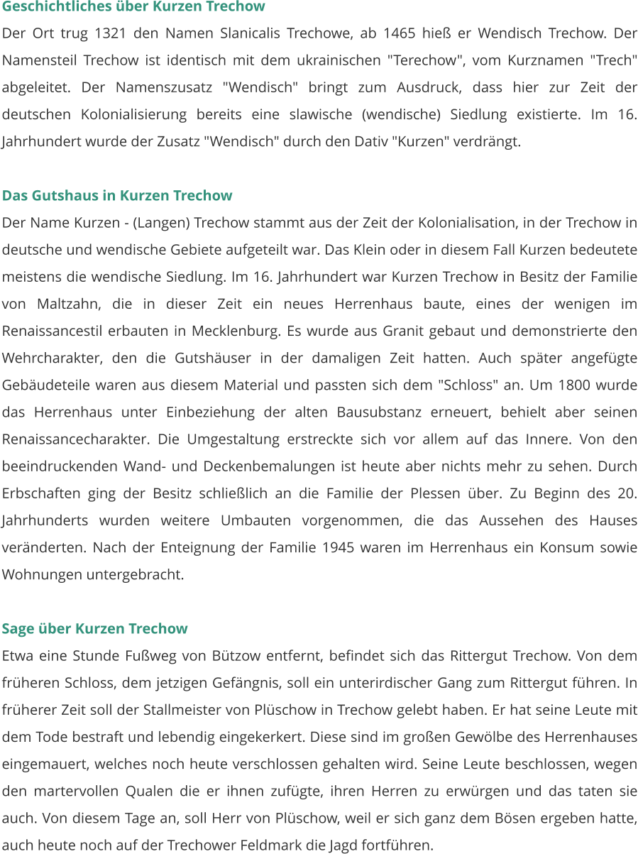 Geschichtliches über Kurzen Trechow Der Ort trug 1321 den Namen Slanicalis Trechowe, ab 1465 hieß er Wendisch Trechow. Der Namensteil Trechow ist identisch mit dem ukrainischen "Terechow", vom Kurznamen "Trech" abgeleitet. Der Namenszusatz "Wendisch" bringt zum Ausdruck, dass hier zur Zeit der deutschen Kolonialisierung bereits eine slawische (wendische) Siedlung existierte. Im 16. Jahrhundert wurde der Zusatz "Wendisch" durch den Dativ "Kurzen" verdrängt.   Das Gutshaus in Kurzen Trechow Der Name Kurzen - (Langen) Trechow stammt aus der Zeit der Kolonialisation, in der Trechow in deutsche und wendische Gebiete aufgeteilt war. Das Klein oder in diesem Fall Kurzen bedeutete meistens die wendische Siedlung. Im 16. Jahrhundert war Kurzen Trechow in Besitz der Familie von Maltzahn, die in dieser Zeit ein neues Herrenhaus baute, eines der wenigen im Renaissancestil erbauten in Mecklenburg. Es wurde aus Granit gebaut und demonstrierte den Wehrcharakter, den die Gutshäuser in der damaligen Zeit hatten. Auch später angefügte Gebäudeteile waren aus diesem Material und passten sich dem "Schloss" an. Um 1800 wurde das Herrenhaus unter Einbeziehung der alten Bausubstanz erneuert, behielt aber seinen Renaissancecharakter. Die Umgestaltung erstreckte sich vor allem auf das Innere. Von den beeindruckenden Wand- und Deckenbemalungen ist heute aber nichts mehr zu sehen. Durch Erbschaften ging der Besitz schließlich an die Familie der Plessen über. Zu Beginn des 20. Jahrhunderts wurden weitere Umbauten vorgenommen, die das Aussehen des Hauses veränderten. Nach der Enteignung der Familie 1945 waren im Herrenhaus ein Konsum sowie Wohnungen untergebracht.   Sage über Kurzen Trechow Etwa eine Stunde Fußweg von Bützow entfernt, befindet sich das Rittergut Trechow. Von dem früheren Schloss, dem jetzigen Gefängnis, soll ein unterirdischer Gang zum Rittergut führen. In früherer Zeit soll der Stallmeister von Plüschow in Trechow gelebt haben. Er hat seine Leute mit dem Tode bestraft und lebendig eingekerkert. Diese sind im großen Gewölbe des Herrenhauses eingemauert, welches noch heute verschlossen gehalten wird. Seine Leute beschlossen, wegen den martervollen Qualen die er ihnen zufügte, ihren Herren zu erwürgen und das taten sie auch. Von diesem Tage an, soll Herr von Plüschow, weil er sich ganz dem Bösen ergeben hatte, auch heute noch auf der Trechower Feldmark die Jagd fortführen.