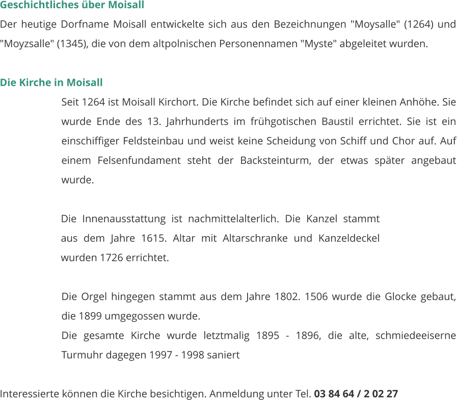 Geschichtliches über Moisall Der heutige Dorfname Moisall entwickelte sich aus den Bezeichnungen "Moysalle" (1264) und "Moyzsalle" (1345), die von dem altpolnischen Personennamen "Myste" abgeleitet wurden.   Die Kirche in Moisall Seit 1264 ist Moisall Kirchort. Die Kirche befindet sich auf einer kleinen Anhöhe. Sie wurde Ende des 13. Jahrhunderts im frühgotischen Baustil errichtet. Sie ist ein einschiffiger Feldsteinbau und weist keine Scheidung von Schiff und Chor auf. Auf einem Felsenfundament steht der Backsteinturm, der etwas später angebaut wurde.   Die Innenausstattung ist nachmittelalterlich. Die Kanzel stammt aus dem Jahre 1615. Altar mit Altarschranke und Kanzeldeckel wurden 1726 errichtet.  Die Orgel hingegen stammt aus dem Jahre 1802. 1506 wurde die Glocke gebaut, die 1899 umgegossen wurde. Die gesamte Kirche wurde letztmalig 1895 - 1896, die alte, schmiedeeiserne Turmuhr dagegen 1997 - 1998 saniert   Interessierte können die Kirche besichtigen. Anmeldung unter Tel. 03 84 64 / 2 02 27