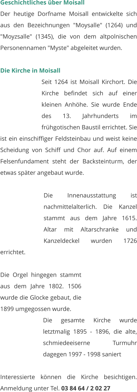 Geschichtliches über Moisall Der heutige Dorfname Moisall entwickelte sich aus den Bezeichnungen "Moysalle" (1264) und "Moyzsalle" (1345), die von dem altpolnischen Personennamen "Myste" abgeleitet wurden.   Die Kirche in Moisall Seit 1264 ist Moisall Kirchort. Die Kirche befindet sich auf einer kleinen Anhöhe. Sie wurde Ende des 13. Jahrhunderts im frühgotischen Baustil errichtet. Sie ist ein einschiffiger Feldsteinbau und weist keine Scheidung von Schiff und Chor auf. Auf einem Felsenfundament steht der Backsteinturm, der etwas später angebaut wurde.   Die Innenausstattung ist nachmittelalterlich. Die Kanzel stammt aus dem Jahre 1615. Altar mit Altarschranke und Kanzeldeckel wurden 1726 errichtet.  Die Orgel hingegen stammt aus dem Jahre 1802. 1506 wurde die Glocke gebaut, die 1899 umgegossen wurde. Die gesamte Kirche wurde letztmalig 1895 - 1896, die alte, schmiedeeiserne Turmuhr dagegen 1997 - 1998 saniert   Interessierte können die Kirche besichtigen. Anmeldung unter Tel. 03 84 64 / 2 02 27