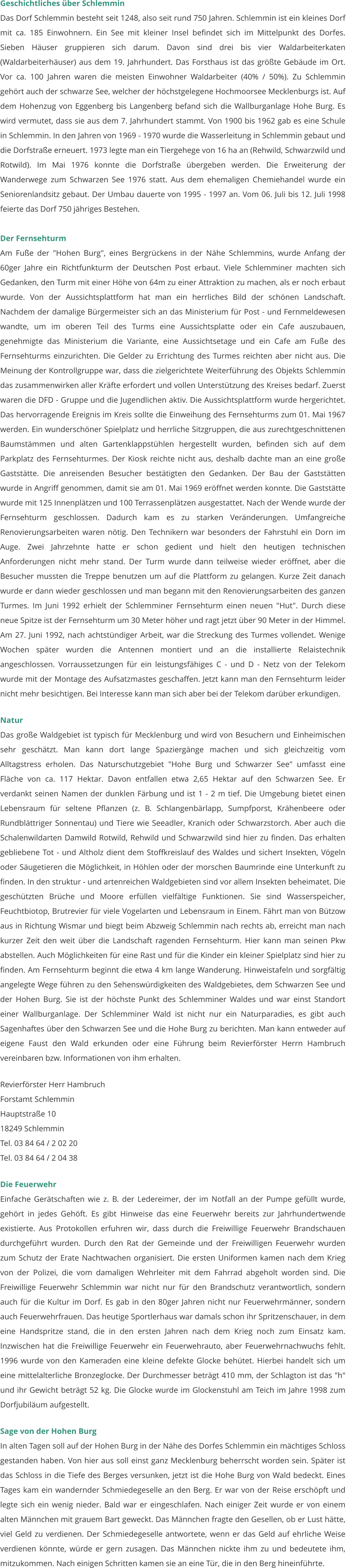 Geschichtliches über Schlemmin Das Dorf Schlemmin besteht seit 1248, also seit rund 750 Jahren. Schlemmin ist ein kleines Dorf mit ca. 185 Einwohnern. Ein See mit kleiner Insel befindet sich im Mittelpunkt des Dorfes. Sieben Häuser gruppieren sich darum. Davon sind drei bis vier Waldarbeiterkaten (Waldarbeiterhäuser) aus dem 19. Jahrhundert. Das Forsthaus ist das größte Gebäude im Ort. Vor ca. 100 Jahren waren die meisten Einwohner Waldarbeiter (40% / 50%). Zu Schlemmin gehört auch der schwarze See, welcher der höchstgelegene Hochmoorsee Mecklenburgs ist. Auf dem Hohenzug von Eggenberg bis Langenberg befand sich die Wallburganlage Hohe Burg. Es wird vermutet, dass sie aus dem 7. Jahrhundert stammt. Von 1900 bis 1962 gab es eine Schule in Schlemmin. In den Jahren von 1969 - 1970 wurde die Wasserleitung in Schlemmin gebaut und die Dorfstraße erneuert. 1973 legte man ein Tiergehege von 16 ha an (Rehwild, Schwarzwild und Rotwild). Im Mai 1976 konnte die Dorfstraße übergeben werden. Die Erweiterung der Wanderwege zum Schwarzen See 1976 statt. Aus dem ehemaligen Chemiehandel wurde ein Seniorenlandsitz gebaut. Der Umbau dauerte von 1995 - 1997 an. Vom 06. Juli bis 12. Juli 1998 feierte das Dorf 750 jähriges Bestehen.   Der Fernsehturm Am Fuße der "Hohen Burg", eines Bergrückens in der Nähe Schlemmins, wurde Anfang der 60ger Jahre ein Richtfunkturm der Deutschen Post erbaut. Viele Schlemminer machten sich Gedanken, den Turm mit einer Höhe von 64m zu einer Attraktion zu machen, als er noch erbaut wurde. Von der Aussichtsplattform hat man ein herrliches Bild der schönen Landschaft. Nachdem der damalige Bürgermeister sich an das Ministerium für Post - und Fernmeldewesen wandte, um im oberen Teil des Turms eine Aussichtsplatte oder ein Cafe auszubauen, genehmigte das Ministerium die Variante, eine Aussichtsetage und ein Cafe am Fuße des Fernsehturms einzurichten. Die Gelder zu Errichtung des Turmes reichten aber nicht aus. Die Meinung der Kontrollgruppe war, dass die zielgerichtete Weiterführung des Objekts Schlemmin das zusammenwirken aller Kräfte erfordert und vollen Unterstützung des Kreises bedarf. Zuerst waren die DFD - Gruppe und die Jugendlichen aktiv. Die Aussichtsplattform wurde hergerichtet. Das hervorragende Ereignis im Kreis sollte die Einweihung des Fernsehturms zum 01. Mai 1967 werden. Ein wunderschöner Spielplatz und herrliche Sitzgruppen, die aus zurechtgeschnittenen Baumstämmen und alten Gartenklappstühlen hergestellt wurden, befinden sich auf dem Parkplatz des Fernsehturmes. Der Kiosk reichte nicht aus, deshalb dachte man an eine große Gaststätte. Die anreisenden Besucher bestätigten den Gedanken. Der Bau der Gaststätten wurde in Angriff genommen, damit sie am 01. Mai 1969 eröffnet werden konnte. Die Gaststätte wurde mit 125 Innenplätzen und 100 Terrassenplätzen ausgestattet. Nach der Wende wurde der Fernsehturm geschlossen. Dadurch kam es zu starken Veränderungen. Umfangreiche Renovierungsarbeiten waren nötig. Den Technikern war besonders der Fahrstuhl ein Dorn im Auge. Zwei Jahrzehnte hatte er schon gedient und hielt den heutigen technischen Anforderungen nicht mehr stand. Der Turm wurde dann teilweise wieder eröffnet, aber die Besucher mussten die Treppe benutzen um auf die Plattform zu gelangen. Kurze Zeit danach wurde er dann wieder geschlossen und man begann mit den Renovierungsarbeiten des ganzen Turmes. Im Juni 1992 erhielt der Schlemminer Fernsehturm einen neuen "Hut". Durch diese neue Spitze ist der Fernsehturm um 30 Meter höher und ragt jetzt über 90 Meter in der Himmel. Am 27. Juni 1992, nach achtstündiger Arbeit, war die Streckung des Turmes vollendet. Wenige Wochen später wurden die Antennen montiert und an die installierte Relaistechnik angeschlossen. Vorraussetzungen für ein leistungsfähiges C - und D - Netz von der Telekom wurde mit der Montage des Aufsatzmastes geschaffen. Jetzt kann man den Fernsehturm leider nicht mehr besichtigen. Bei Interesse kann man sich aber bei der Telekom darüber erkundigen.   Natur Das große Waldgebiet ist typisch für Mecklenburg und wird von Besuchern und Einheimischen sehr geschätzt. Man kann dort lange Spaziergänge machen und sich gleichzeitig vom Alltagstress erholen. Das Naturschutzgebiet "Hohe Burg und Schwarzer See" umfasst eine Fläche von ca. 117 Hektar. Davon entfallen etwa 2,65 Hektar auf den Schwarzen See. Er verdankt seinen Namen der dunklen Färbung und ist 1 - 2 m tief. Die Umgebung bietet einen Lebensraum für seltene Pflanzen (z. B. Schlangenbärlapp, Sumpfporst, Krähenbeere oder Rundblättriger Sonnentau) und Tiere wie Seeadler, Kranich oder Schwarzstorch. Aber auch die Schalenwildarten Damwild Rotwild, Rehwild und Schwarzwild sind hier zu finden. Das erhalten gebliebene Tot - und Altholz dient dem Stoffkreislauf des Waldes und sichert Insekten, Vögeln oder Säugetieren die Möglichkeit, in Höhlen oder der morschen Baumrinde eine Unterkunft zu finden. In den struktur - und artenreichen Waldgebieten sind vor allem Insekten beheimatet. Die geschützten Brüche und Moore erfüllen vielfältige Funktionen. Sie sind Wasserspeicher, Feuchtbiotop, Brutrevier für viele Vogelarten und Lebensraum in Einem. Fährt man von Bützow aus in Richtung Wismar und biegt beim Abzweig Schlemmin nach rechts ab, erreicht man nach kurzer Zeit den weit über die Landschaft ragenden Fernsehturm. Hier kann man seinen Pkw abstellen. Auch Möglichkeiten für eine Rast und für die Kinder ein kleiner Spielplatz sind hier zu finden. Am Fernsehturm beginnt die etwa 4 km lange Wanderung. Hinweistafeln und sorgfältig angelegte Wege führen zu den Sehenswürdigkeiten des Waldgebietes, dem Schwarzen See und der Hohen Burg. Sie ist der höchste Punkt des Schlemminer Waldes und war einst Standort einer Wallburganlage. Der Schlemminer Wald ist nicht nur ein Naturparadies, es gibt auch Sagenhaftes über den Schwarzen See und die Hohe Burg zu berichten. Man kann entweder auf eigene Faust den Wald erkunden oder eine Führung beim Revierförster Herrn Hambruch vereinbaren bzw. Informationen von ihm erhalten.   Revierförster Herr Hambruch Forstamt Schlemmin			  Hauptstraße 10 18249 Schlemmin Tel. 03 84 64 / 2 02 20 	 Tel. 03 84 64 / 2 04 38   Die Feuerwehr Einfache Gerätschaften wie z. B. der Ledereimer, der im Notfall an der Pumpe gefüllt wurde, gehört in jedes Gehöft. Es gibt Hinweise das eine Feuerwehr bereits zur Jahrhundertwende existierte. Aus Protokollen erfuhren wir, dass durch die Freiwillige Feuerwehr Brandschauen durchgeführt wurden. Durch den Rat der Gemeinde und der Freiwilligen Feuerwehr wurden zum Schutz der Erate Nachtwachen organisiert. Die ersten Uniformen kamen nach dem Krieg von der Polizei, die vom damaligen Wehrleiter mit dem Fahrrad abgeholt worden sind. Die Freiwillige Feuerwehr Schlemmin war nicht nur für den Brandschutz verantwortlich, sondern auch für die Kultur im Dorf. Es gab in den 80ger Jahren nicht nur Feuerwehrmänner, sondern auch Feuerwehrfrauen. Das heutige Sportlerhaus war damals schon ihr Spritzenschauer, in dem eine Handspritze stand, die in den ersten Jahren nach dem Krieg noch zum Einsatz kam. Inzwischen hat die Freiwillige Feuerwehr ein Feuerwehrauto, aber Feuerwehrnachwuchs fehlt. 1996 wurde von den Kameraden eine kleine defekte Glocke behütet. Hierbei handelt sich um eine mittelalterliche Bronzeglocke. Der Durchmesser beträgt 410 mm, der Schlagton ist das "h" und ihr Gewicht beträgt 52 kg. Die Glocke wurde im Glockenstuhl am Teich im Jahre 1998 zum Dorfjubiläum aufgestellt.   Sage von der Hohen Burg In alten Tagen soll auf der Hohen Burg in der Nähe des Dorfes Schlemmin ein mächtiges Schloss gestanden haben. Von hier aus soll einst ganz Mecklenburg beherrscht worden sein. Später ist das Schloss in die Tiefe des Berges versunken, jetzt ist die Hohe Burg von Wald bedeckt. Eines Tages kam ein wandernder Schmiedegeselle an den Berg. Er war von der Reise erschöpft und legte sich ein wenig nieder. Bald war er eingeschlafen. Nach einiger Zeit wurde er von einem alten Männchen mit grauem Bart geweckt. Das Männchen fragte den Gesellen, ob er Lust hätte, viel Geld zu verdienen. Der Schmiedegeselle antwortete, wenn er das Geld auf ehrliche Weise verdienen könnte, würde er gern zusagen. Das Männchen nickte ihm zu und bedeutete ihm, mitzukommen. Nach einigen Schritten kamen sie an eine Tür, die in den Berg hineinführte.