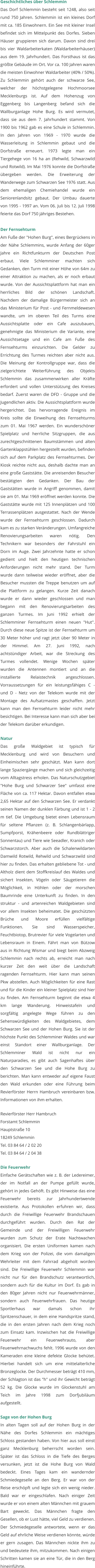 Geschichtliches über Schlemmin Das Dorf Schlemmin besteht seit 1248, also seit rund 750 Jahren. Schlemmin ist ein kleines Dorf mit ca. 185 Einwohnern. Ein See mit kleiner Insel befindet sich im Mittelpunkt des Dorfes. Sieben Häuser gruppieren sich darum. Davon sind drei bis vier Waldarbeiterkaten (Waldarbeiterhäuser) aus dem 19. Jahrhundert. Das Forsthaus ist das größte Gebäude im Ort. Vor ca. 100 Jahren waren die meisten Einwohner Waldarbeiter (40% / 50%). Zu Schlemmin gehört auch der schwarze See, welcher der höchstgelegene Hochmoorsee Mecklenburgs ist. Auf dem Hohenzug von Eggenberg bis Langenberg befand sich die Wallburganlage Hohe Burg. Es wird vermutet, dass sie aus dem 7. Jahrhundert stammt. Von 1900 bis 1962 gab es eine Schule in Schlemmin. In den Jahren von 1969 - 1970 wurde die Wasserleitung in Schlemmin gebaut und die Dorfstraße erneuert. 1973 legte man ein Tiergehege von 16 ha an (Rehwild, Schwarzwild und Rotwild). Im Mai 1976 konnte die Dorfstraße übergeben werden. Die Erweiterung der Wanderwege zum Schwarzen See 1976 statt. Aus dem ehemaligen Chemiehandel wurde ein Seniorenlandsitz gebaut. Der Umbau dauerte von 1995 - 1997 an. Vom 06. Juli bis 12. Juli 1998 feierte das Dorf 750 jähriges Bestehen.   Der Fernsehturm Am Fuße der "Hohen Burg", eines Bergrückens in der Nähe Schlemmins, wurde Anfang der 60ger Jahre ein Richtfunkturm der Deutschen Post erbaut. Viele Schlemminer machten sich Gedanken, den Turm mit einer Höhe von 64m zu einer Attraktion zu machen, als er noch erbaut wurde. Von der Aussichtsplattform hat man ein herrliches Bild der schönen Landschaft. Nachdem der damalige Bürgermeister sich an das Ministerium für Post - und Fernmeldewesen wandte, um im oberen Teil des Turms eine Aussichtsplatte oder ein Cafe auszubauen, genehmigte das Ministerium die Variante, eine Aussichtsetage und ein Cafe am Fuße des Fernsehturms einzurichten. Die Gelder zu Errichtung des Turmes reichten aber nicht aus. Die Meinung der Kontrollgruppe war, dass die zielgerichtete Weiterführung des Objekts Schlemmin das zusammenwirken aller Kräfte erfordert und vollen Unterstützung des Kreises bedarf. Zuerst waren die DFD - Gruppe und die Jugendlichen aktiv. Die Aussichtsplattform wurde hergerichtet. Das hervorragende Ereignis im Kreis sollte die Einweihung des Fernsehturms zum 01. Mai 1967 werden. Ein wunderschöner Spielplatz und herrliche Sitzgruppen, die aus zurechtgeschnittenen Baumstämmen und alten Gartenklappstühlen hergestellt wurden, befinden sich auf dem Parkplatz des Fernsehturmes. Der Kiosk reichte nicht aus, deshalb dachte man an eine große Gaststätte. Die anreisenden Besucher bestätigten den Gedanken. Der Bau der Gaststätten wurde in Angriff genommen, damit sie am 01. Mai 1969 eröffnet werden konnte. Die Gaststätte wurde mit 125 Innenplätzen und 100 Terrassenplätzen ausgestattet. Nach der Wende wurde der Fernsehturm geschlossen. Dadurch kam es zu starken Veränderungen. Umfangreiche Renovierungsarbeiten waren nötig. Den Technikern war besonders der Fahrstuhl ein Dorn im Auge. Zwei Jahrzehnte hatte er schon gedient und hielt den heutigen technischen Anforderungen nicht mehr stand. Der Turm wurde dann teilweise wieder eröffnet, aber die Besucher mussten die Treppe benutzen um auf die Plattform zu gelangen. Kurze Zeit danach wurde er dann wieder geschlossen und man begann mit den Renovierungsarbeiten des ganzen Turmes. Im Juni 1992 erhielt der Schlemminer Fernsehturm einen neuen "Hut". Durch diese neue Spitze ist der Fernsehturm um 30 Meter höher und ragt jetzt über 90 Meter in der Himmel. Am 27. Juni 1992, nach achtstündiger Arbeit, war die Streckung des Turmes vollendet. Wenige Wochen später wurden die Antennen montiert und an die installierte Relaistechnik angeschlossen. Vorraussetzungen für ein leistungsfähiges C - und D - Netz von der Telekom wurde mit der Montage des Aufsatzmastes geschaffen. Jetzt kann man den Fernsehturm leider nicht mehr besichtigen. Bei Interesse kann man sich aber bei der Telekom darüber erkundigen.   Natur Das große Waldgebiet ist typisch für Mecklenburg und wird von Besuchern und Einheimischen sehr geschätzt. Man kann dort lange Spaziergänge machen und sich gleichzeitig vom Alltagstress erholen. Das Naturschutzgebiet "Hohe Burg und Schwarzer See" umfasst eine Fläche von ca. 117 Hektar. Davon entfallen etwa 2,65 Hektar auf den Schwarzen See. Er verdankt seinen Namen der dunklen Färbung und ist 1 - 2 m tief. Die Umgebung bietet einen Lebensraum für seltene Pflanzen (z. B. Schlangenbärlapp, Sumpfporst, Krähenbeere oder Rundblättriger Sonnentau) und Tiere wie Seeadler, Kranich oder Schwarzstorch. Aber auch die Schalenwildarten Damwild Rotwild, Rehwild und Schwarzwild sind hier zu finden. Das erhalten gebliebene Tot - und Altholz dient dem Stoffkreislauf des Waldes und sichert Insekten, Vögeln oder Säugetieren die Möglichkeit, in Höhlen oder der morschen Baumrinde eine Unterkunft zu finden. In den struktur - und artenreichen Waldgebieten sind vor allem Insekten beheimatet. Die geschützten Brüche und Moore erfüllen vielfältige Funktionen. Sie sind Wasserspeicher, Feuchtbiotop, Brutrevier für viele Vogelarten und Lebensraum in Einem. Fährt man von Bützow aus in Richtung Wismar und biegt beim Abzweig Schlemmin nach rechts ab, erreicht man nach kurzer Zeit den weit über die Landschaft ragenden Fernsehturm. Hier kann man seinen Pkw abstellen. Auch Möglichkeiten für eine Rast und für die Kinder ein kleiner Spielplatz sind hier zu finden. Am Fernsehturm beginnt die etwa 4 km lange Wanderung. Hinweistafeln und sorgfältig angelegte Wege führen zu den Sehenswürdigkeiten des Waldgebietes, dem Schwarzen See und der Hohen Burg. Sie ist der höchste Punkt des Schlemminer Waldes und war einst Standort einer Wallburganlage. Der Schlemminer Wald ist nicht nur ein Naturparadies, es gibt auch Sagenhaftes über den Schwarzen See und die Hohe Burg zu berichten. Man kann entweder auf eigene Faust den Wald erkunden oder eine Führung beim Revierförster Herrn Hambruch vereinbaren bzw. Informationen von ihm erhalten.   Revierförster Herr Hambruch Forstamt Schlemmin			  Hauptstraße 10 18249 Schlemmin Tel. 03 84 64 / 2 02 20 	 Tel. 03 84 64 / 2 04 38   Die Feuerwehr Einfache Gerätschaften wie z. B. der Ledereimer, der im Notfall an der Pumpe gefüllt wurde, gehört in jedes Gehöft. Es gibt Hinweise das eine Feuerwehr bereits zur Jahrhundertwende existierte. Aus Protokollen erfuhren wir, dass durch die Freiwillige Feuerwehr Brandschauen durchgeführt wurden. Durch den Rat der Gemeinde und der Freiwilligen Feuerwehr wurden zum Schutz der Erate Nachtwachen organisiert. Die ersten Uniformen kamen nach dem Krieg von der Polizei, die vom damaligen Wehrleiter mit dem Fahrrad abgeholt worden sind. Die Freiwillige Feuerwehr Schlemmin war nicht nur für den Brandschutz verantwortlich, sondern auch für die Kultur im Dorf. Es gab in den 80ger Jahren nicht nur Feuerwehrmänner, sondern auch Feuerwehrfrauen. Das heutige Sportlerhaus war damals schon ihr Spritzenschauer, in dem eine Handspritze stand, die in den ersten Jahren nach dem Krieg noch zum Einsatz kam. Inzwischen hat die Freiwillige Feuerwehr ein Feuerwehrauto, aber Feuerwehrnachwuchs fehlt. 1996 wurde von den Kameraden eine kleine defekte Glocke behütet. Hierbei handelt sich um eine mittelalterliche Bronzeglocke. Der Durchmesser beträgt 410 mm, der Schlagton ist das "h" und ihr Gewicht beträgt 52 kg. Die Glocke wurde im Glockenstuhl am Teich im Jahre 1998 zum Dorfjubiläum aufgestellt.   Sage von der Hohen Burg In alten Tagen soll auf der Hohen Burg in der Nähe des Dorfes Schlemmin ein mächtiges Schloss gestanden haben. Von hier aus soll einst ganz Mecklenburg beherrscht worden sein. Später ist das Schloss in die Tiefe des Berges versunken, jetzt ist die Hohe Burg von Wald bedeckt. Eines Tages kam ein wandernder Schmiedegeselle an den Berg. Er war von der Reise erschöpft und legte sich ein wenig nieder. Bald war er eingeschlafen. Nach einiger Zeit wurde er von einem alten Männchen mit grauem Bart geweckt. Das Männchen fragte den Gesellen, ob er Lust hätte, viel Geld zu verdienen. Der Schmiedegeselle antwortete, wenn er das Geld auf ehrliche Weise verdienen könnte, würde er gern zusagen. Das Männchen nickte ihm zu und bedeutete ihm, mitzukommen. Nach einigen Schritten kamen sie an eine Tür, die in den Berg hineinführte.