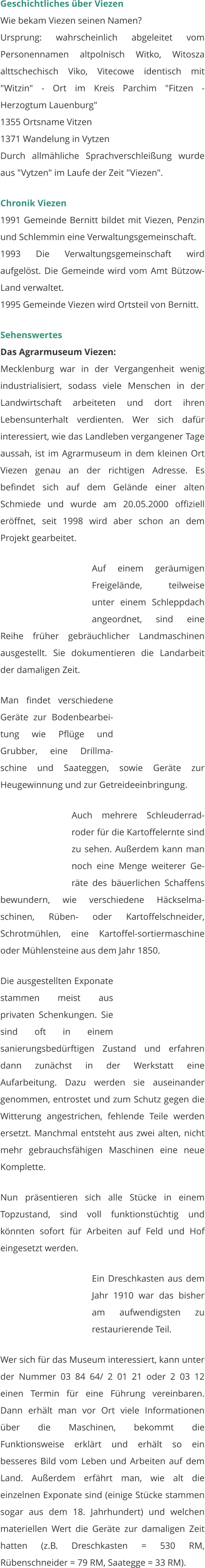 Geschichtliches über Viezen Wie bekam Viezen seinen Namen? Ursprung: wahrscheinlich abgeleitet vom Personennamen altpolnisch Witko, Witosza alttschechisch Viko, Vitecowe identisch mit "Witzin" - Ort im Kreis Parchim "Fitzen - Herzogtum Lauenburg" 1355 Ortsname Vitzen 1371 Wandelung in Vytzen Durch allmähliche Sprachverschleißung wurde aus "Vytzen" im Laufe der Zeit "Viezen".   Chronik Viezen 1991 Gemeinde Bernitt bildet mit Viezen, Penzin und Schlemmin eine Verwaltungsgemeinschaft. 1993 Die Verwaltungsgemeinschaft wird aufgelöst. Die Gemeinde wird vom Amt Bützow-Land verwaltet. 1995 Gemeinde Viezen wird Ortsteil von Bernitt.  Sehenswertes Das Agrarmuseum Viezen: Mecklenburg war in der Vergangenheit wenig industrialisiert, sodass viele Menschen in der Landwirtschaft arbeiteten und dort ihren Lebensunterhalt verdienten. Wer sich dafür interessiert, wie das Landleben vergangener Tage aussah, ist im Agrarmuseum in dem kleinen Ort Viezen genau an der richtigen Adresse. Es befindet sich auf dem Gelände einer alten Schmiede und wurde am 20.05.2000 offiziell eröffnet, seit 1998 wird aber schon an dem Projekt gearbeitet.   Auf einem geräumigen Freigelände, teilweise unter einem Schleppdach angeordnet, sind eine Reihe früher gebräuchlicher Landmaschinen ausgestellt. Sie dokumentieren die Landarbeit der damaligen Zeit.  Man findet verschiedene Geräte zur Bodenbearbei-tung wie Pflüge und Grubber, eine Drillma-schine und Saateggen, sowie Geräte zur Heugewinnung und zur Getreideeinbringung.  Auch mehrere Schleuderrad-roder für die Kartoffelernte sind zu sehen. Außerdem kann man noch eine Menge weiterer Ge-räte des bäuerlichen Schaffens bewundern, wie verschiedene Häckselma-schinen, Rüben- oder Kartoffelschneider, Schrotmühlen, eine Kartoffel-sortiermaschine oder Mühlensteine aus dem Jahr 1850.  Die ausgestellten Exponate stammen meist aus privaten Schenkungen. Sie sind oft in einem sanierungsbedürftigen Zustand und erfahren dann zunächst in der Werkstatt eine Aufarbeitung. Dazu werden sie auseinander genommen, entrostet und zum Schutz gegen die Witterung angestrichen, fehlende Teile werden ersetzt. Manchmal entsteht aus zwei alten, nicht mehr gebrauchsfähigen Maschinen eine neue Komplette.    Nun präsentieren sich alle Stücke in einem Topzustand, sind voll funktionstüchtig und könnten sofort für Arbeiten auf Feld und Hof eingesetzt werden.   Ein Dreschkasten aus dem Jahr 1910 war das bisher am aufwendigsten zu restaurierende Teil.   Wer sich für das Museum interessiert, kann unter der Nummer 03 84 64/ 2 01 21 oder 2 03 12 einen Termin für eine Führung vereinbaren. Dann erhält man vor Ort viele Informationen über die Maschinen, bekommt die Funktionsweise erklärt und erhält so ein besseres Bild vom Leben und Arbeiten auf dem Land. Außerdem erfährt man, wie alt die einzelnen Exponate sind (einige Stücke stammen sogar aus dem 18. Jahrhundert) und welchen materiellen Wert die Geräte zur damaligen Zeit hatten (z.B. Dreschkasten = 530 RM, Rübenschneider = 79 RM, Saategge = 33 RM).