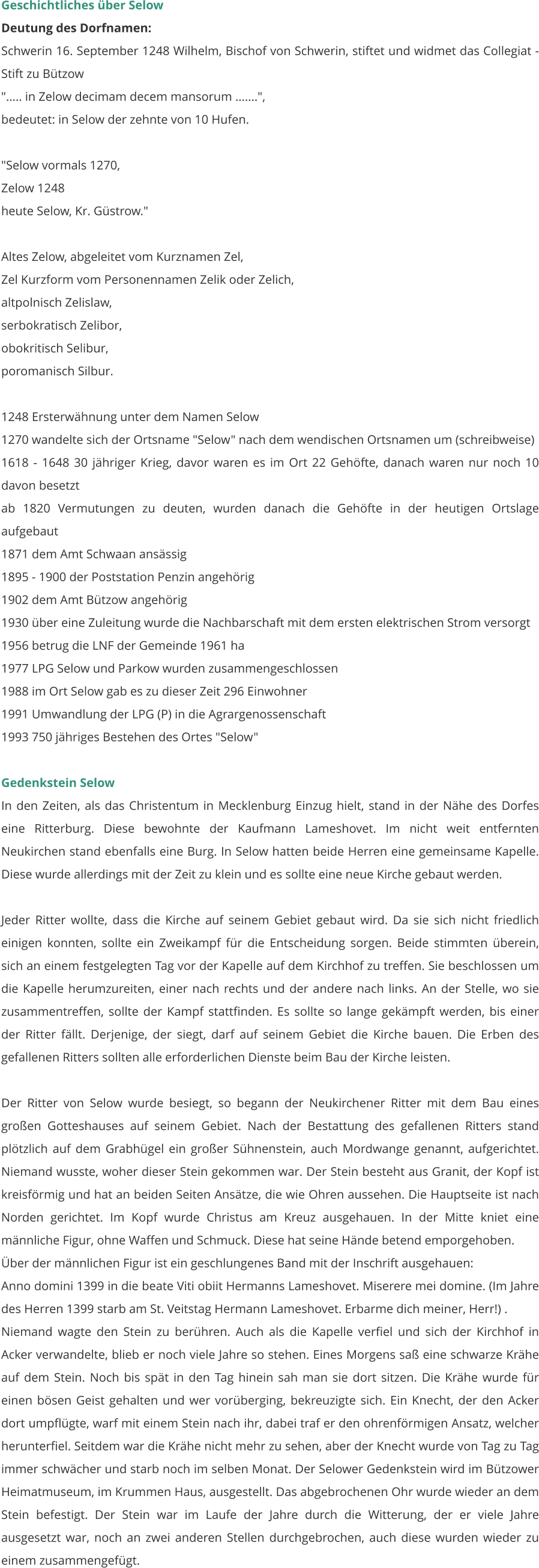 Geschichtliches über Selow Deutung des Dorfnamen: Schwerin 16. September 1248 Wilhelm, Bischof von Schwerin, stiftet und widmet das Collegiat - Stift zu Bützow "..... in Zelow decimam decem mansorum .......", bedeutet: in Selow der zehnte von 10 Hufen.  "Selow vormals 1270, Zelow 1248 heute Selow, Kr. Güstrow."  Altes Zelow, abgeleitet vom Kurznamen Zel, Zel Kurzform vom Personennamen Zelik oder Zelich, altpolnisch Zelislaw, serbokratisch Zelibor, obokritisch Selibur, poromanisch Silbur.  1248 Ersterwähnung unter dem Namen Selow 1270 wandelte sich der Ortsname "Selow" nach dem wendischen Ortsnamen um (schreibweise) 1618 - 1648 30 jähriger Krieg, davor waren es im Ort 22 Gehöfte, danach waren nur noch 10 davon besetzt ab 1820 Vermutungen zu deuten, wurden danach die Gehöfte in der heutigen Ortslage aufgebaut 1871 dem Amt Schwaan ansässig 1895 - 1900 der Poststation Penzin angehörig 1902 dem Amt Bützow angehörig 1930 über eine Zuleitung wurde die Nachbarschaft mit dem ersten elektrischen Strom versorgt 1956 betrug die LNF der Gemeinde 1961 ha 1977 LPG Selow und Parkow wurden zusammengeschlossen 1988 im Ort Selow gab es zu dieser Zeit 296 Einwohner 1991 Umwandlung der LPG (P) in die Agrargenossenschaft 1993 750 jähriges Bestehen des Ortes "Selow"  Gedenkstein Selow In den Zeiten, als das Christentum in Mecklenburg Einzug hielt, stand in der Nähe des Dorfes eine Ritterburg. Diese bewohnte der Kaufmann Lameshovet. Im nicht weit entfernten Neukirchen stand ebenfalls eine Burg. In Selow hatten beide Herren eine gemeinsame Kapelle. Diese wurde allerdings mit der Zeit zu klein und es sollte eine neue Kirche gebaut werden.  Jeder Ritter wollte, dass die Kirche auf seinem Gebiet gebaut wird. Da sie sich nicht friedlich einigen konnten, sollte ein Zweikampf für die Entscheidung sorgen. Beide stimmten überein, sich an einem festgelegten Tag vor der Kapelle auf dem Kirchhof zu treffen. Sie beschlossen um die Kapelle herumzureiten, einer nach rechts und der andere nach links. An der Stelle, wo sie zusammentreffen, sollte der Kampf stattfinden. Es sollte so lange gekämpft werden, bis einer der Ritter fällt. Derjenige, der siegt, darf auf seinem Gebiet die Kirche bauen. Die Erben des gefallenen Ritters sollten alle erforderlichen Dienste beim Bau der Kirche leisten.  Der Ritter von Selow wurde besiegt, so begann der Neukirchener Ritter mit dem Bau eines großen Gotteshauses auf seinem Gebiet. Nach der Bestattung des gefallenen Ritters stand plötzlich auf dem Grabhügel ein großer Sühnenstein, auch Mordwange genannt, aufgerichtet. Niemand wusste, woher dieser Stein gekommen war. Der Stein besteht aus Granit, der Kopf ist kreisförmig und hat an beiden Seiten Ansätze, die wie Ohren aussehen. Die Hauptseite ist nach Norden gerichtet. Im Kopf wurde Christus am Kreuz ausgehauen. In der Mitte kniet eine männliche Figur, ohne Waffen und Schmuck. Diese hat seine Hände betend emporgehoben. Über der männlichen Figur ist ein geschlungenes Band mit der Inschrift ausgehauen: Anno domini 1399 in die beate Viti obiit Hermanns Lameshovet. Miserere mei domine. (Im Jahre des Herren 1399 starb am St. Veitstag Hermann Lameshovet. Erbarme dich meiner, Herr!) . Niemand wagte den Stein zu berühren. Auch als die Kapelle verfiel und sich der Kirchhof in Acker verwandelte, blieb er noch viele Jahre so stehen. Eines Morgens saß eine schwarze Krähe auf dem Stein. Noch bis spät in den Tag hinein sah man sie dort sitzen. Die Krähe wurde für einen bösen Geist gehalten und wer vorüberging, bekreuzigte sich. Ein Knecht, der den Acker dort umpflügte, warf mit einem Stein nach ihr, dabei traf er den ohrenförmigen Ansatz, welcher herunterfiel. Seitdem war die Krähe nicht mehr zu sehen, aber der Knecht wurde von Tag zu Tag immer schwächer und starb noch im selben Monat. Der Selower Gedenkstein wird im Bützower Heimatmuseum, im Krummen Haus, ausgestellt. Das abgebrochenen Ohr wurde wieder an dem Stein befestigt. Der Stein war im Laufe der Jahre durch die Witterung, der er viele Jahre ausgesetzt war, noch an zwei anderen Stellen durchgebrochen, auch diese wurden wieder zu einem zusammengefügt.