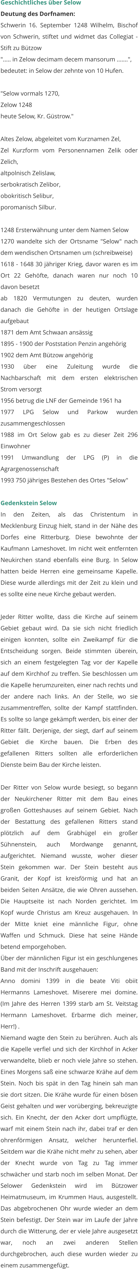 Geschichtliches über Selow Deutung des Dorfnamen: Schwerin 16. September 1248 Wilhelm, Bischof von Schwerin, stiftet und widmet das Collegiat - Stift zu Bützow "..... in Zelow decimam decem mansorum .......", bedeutet: in Selow der zehnte von 10 Hufen.  "Selow vormals 1270, Zelow 1248 heute Selow, Kr. Güstrow."  Altes Zelow, abgeleitet vom Kurznamen Zel, Zel Kurzform vom Personennamen Zelik oder Zelich, altpolnisch Zelislaw, serbokratisch Zelibor, obokritisch Selibur, poromanisch Silbur.  1248 Ersterwähnung unter dem Namen Selow 1270 wandelte sich der Ortsname "Selow" nach dem wendischen Ortsnamen um (schreibweise) 1618 - 1648 30 jähriger Krieg, davor waren es im Ort 22 Gehöfte, danach waren nur noch 10 davon besetzt ab 1820 Vermutungen zu deuten, wurden danach die Gehöfte in der heutigen Ortslage aufgebaut 1871 dem Amt Schwaan ansässig 1895 - 1900 der Poststation Penzin angehörig 1902 dem Amt Bützow angehörig 1930 über eine Zuleitung wurde die Nachbarschaft mit dem ersten elektrischen Strom versorgt 1956 betrug die LNF der Gemeinde 1961 ha 1977 LPG Selow und Parkow wurden zusammengeschlossen 1988 im Ort Selow gab es zu dieser Zeit 296 Einwohner 1991 Umwandlung der LPG (P) in die Agrargenossenschaft 1993 750 jähriges Bestehen des Ortes "Selow"  Gedenkstein Selow In den Zeiten, als das Christentum in Mecklenburg Einzug hielt, stand in der Nähe des Dorfes eine Ritterburg. Diese bewohnte der Kaufmann Lameshovet. Im nicht weit entfernten Neukirchen stand ebenfalls eine Burg. In Selow hatten beide Herren eine gemeinsame Kapelle. Diese wurde allerdings mit der Zeit zu klein und es sollte eine neue Kirche gebaut werden.  Jeder Ritter wollte, dass die Kirche auf seinem Gebiet gebaut wird. Da sie sich nicht friedlich einigen konnten, sollte ein Zweikampf für die Entscheidung sorgen. Beide stimmten überein, sich an einem festgelegten Tag vor der Kapelle auf dem Kirchhof zu treffen. Sie beschlossen um die Kapelle herumzureiten, einer nach rechts und der andere nach links. An der Stelle, wo sie zusammentreffen, sollte der Kampf stattfinden. Es sollte so lange gekämpft werden, bis einer der Ritter fällt. Derjenige, der siegt, darf auf seinem Gebiet die Kirche bauen. Die Erben des gefallenen Ritters sollten alle erforderlichen Dienste beim Bau der Kirche leisten.  Der Ritter von Selow wurde besiegt, so begann der Neukirchener Ritter mit dem Bau eines großen Gotteshauses auf seinem Gebiet. Nach der Bestattung des gefallenen Ritters stand plötzlich auf dem Grabhügel ein großer Sühnenstein, auch Mordwange genannt, aufgerichtet. Niemand wusste, woher dieser Stein gekommen war. Der Stein besteht aus Granit, der Kopf ist kreisförmig und hat an beiden Seiten Ansätze, die wie Ohren aussehen. Die Hauptseite ist nach Norden gerichtet. Im Kopf wurde Christus am Kreuz ausgehauen. In der Mitte kniet eine männliche Figur, ohne Waffen und Schmuck. Diese hat seine Hände betend emporgehoben. Über der männlichen Figur ist ein geschlungenes Band mit der Inschrift ausgehauen: Anno domini 1399 in die beate Viti obiit Hermanns Lameshovet. Miserere mei domine. (Im Jahre des Herren 1399 starb am St. Veitstag Hermann Lameshovet. Erbarme dich meiner, Herr!) . Niemand wagte den Stein zu berühren. Auch als die Kapelle verfiel und sich der Kirchhof in Acker verwandelte, blieb er noch viele Jahre so stehen. Eines Morgens saß eine schwarze Krähe auf dem Stein. Noch bis spät in den Tag hinein sah man sie dort sitzen. Die Krähe wurde für einen bösen Geist gehalten und wer vorüberging, bekreuzigte sich. Ein Knecht, der den Acker dort umpflügte, warf mit einem Stein nach ihr, dabei traf er den ohrenförmigen Ansatz, welcher herunterfiel. Seitdem war die Krähe nicht mehr zu sehen, aber der Knecht wurde von Tag zu Tag immer schwächer und starb noch im selben Monat. Der Selower Gedenkstein wird im Bützower Heimatmuseum, im Krummen Haus, ausgestellt. Das abgebrochenen Ohr wurde wieder an dem Stein befestigt. Der Stein war im Laufe der Jahre durch die Witterung, der er viele Jahre ausgesetzt war, noch an zwei anderen Stellen durchgebrochen, auch diese wurden wieder zu einem zusammengefügt.