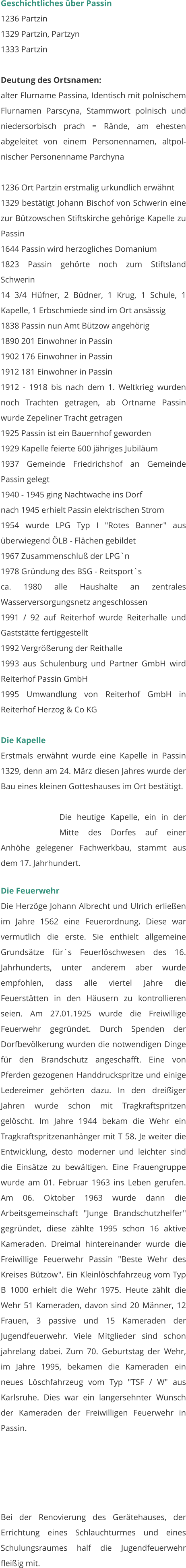 Geschichtliches über Passin 1236 Partzin 1329 Partzin, Partzyn 1333 Partzin  Deutung des Ortsnamen: alter Flurname Passina, Identisch mit polnischem Flurnamen Parscyna, Stammwort polnisch und niedersorbisch prach = Rände, am ehesten abgeleitet von einem Personennamen, altpol-nischer Personenname Parchyna  1236 Ort Partzin erstmalig urkundlich erwähnt 1329 bestätigt Johann Bischof von Schwerin eine zur Bützowschen Stiftskirche gehörige Kapelle zu Passin 1644 Passin wird herzogliches Domanium 1823 Passin gehörte noch zum Stiftsland Schwerin 14 3/4 Hüfner, 2 Büdner, 1 Krug, 1 Schule, 1 Kapelle, 1 Erbschmiede sind im Ort ansässig 1838 Passin nun Amt Bützow angehörig 1890 201 Einwohner in Passin 1902 176 Einwohner in Passin 1912 181 Einwohner in Passin 1912 - 1918 bis nach dem 1. Weltkrieg wurden noch Trachten getragen, ab Ortname Passin wurde Zepeliner Tracht getragen 1925 Passin ist ein Bauernhof geworden 1929 Kapelle feierte 600 jähriges Jubiläum 1937 Gemeinde Friedrichshof an Gemeinde Passin gelegt 1940 - 1945 ging Nachtwache ins Dorf nach 1945 erhielt Passin elektrischen Strom 1954 wurde LPG Typ I "Rotes Banner" aus überwiegend ÖLB - Flächen gebildet 1967 Zusammenschluß der LPG`n 1978 Gründung des BSG - Reitsport`s ca. 1980 alle Haushalte an zentrales Wasserversorgungsnetz angeschlossen 1991 / 92 auf Reiterhof wurde Reiterhalle und Gaststätte fertiggestellt 1992 Vergrößerung der Reithalle 1993 aus Schulenburg und Partner GmbH wird Reiterhof Passin GmbH 1995 Umwandlung von Reiterhof GmbH in Reiterhof Herzog & Co KG   Die Kapelle Erstmals erwähnt wurde eine Kapelle in Passin 1329, denn am 24. März diesen Jahres wurde der Bau eines kleinen Gotteshauses im Ort bestätigt.  Die heutige Kapelle, ein in der Mitte des Dorfes auf einer Anhöhe gelegener Fachwerkbau, stammt aus dem 17. Jahrhundert.  Die Feuerwehr Die Herzöge Johann Albrecht und Ulrich erließen im Jahre 1562 eine Feuerordnung. Diese war vermutlich die erste. Sie enthielt allgemeine Grundsätze für`s Feuerlöschwesen des 16. Jahrhunderts, unter anderem aber wurde empfohlen, dass alle viertel Jahre die Feuerstätten in den Häusern zu kontrollieren seien. Am 27.01.1925 wurde die Freiwillige Feuerwehr gegründet. Durch Spenden der Dorfbevölkerung wurden die notwendigen Dinge für den Brandschutz angeschafft. Eine von Pferden gezogenen Handdruckspritze und einige Ledereimer gehörten dazu. In den dreißiger Jahren wurde schon mit Tragkraftspritzen gelöscht. Im Jahre 1944 bekam die Wehr ein Tragkraftspritzenanhänger mit T 58. Je weiter die Entwicklung, desto moderner und leichter sind die Einsätze zu bewältigen. Eine Frauengruppe wurde am 01. Februar 1963 ins Leben gerufen. Am 06. Oktober 1963 wurde dann die Arbeitsgemeinschaft "Junge Brandschutzhelfer" gegründet, diese zählte 1995 schon 16 aktive Kameraden. Dreimal hintereinander wurde die Freiwillige Feuerwehr Passin "Beste Wehr des Kreises Bützow". Ein Kleinlöschfahrzeug vom Typ B 1000 erhielt die Wehr 1975. Heute zählt die Wehr 51 Kameraden, davon sind 20 Männer, 12 Frauen, 3 passive und 15 Kameraden der Jugendfeuerwehr. Viele Mitglieder sind schon jahrelang dabei. Zum 70. Geburtstag der Wehr, im Jahre 1995, bekamen die Kameraden ein neues Löschfahrzeug vom Typ "TSF / W" aus Karlsruhe. Dies war ein langersehnter Wunsch der Kameraden der Freiwilligen Feuerwehr in Passin.   Bei der Renovierung des Gerätehauses, der Errichtung eines Schlauchturmes und eines Schulungsraumes half die Jugendfeuerwehr fleißig mit.