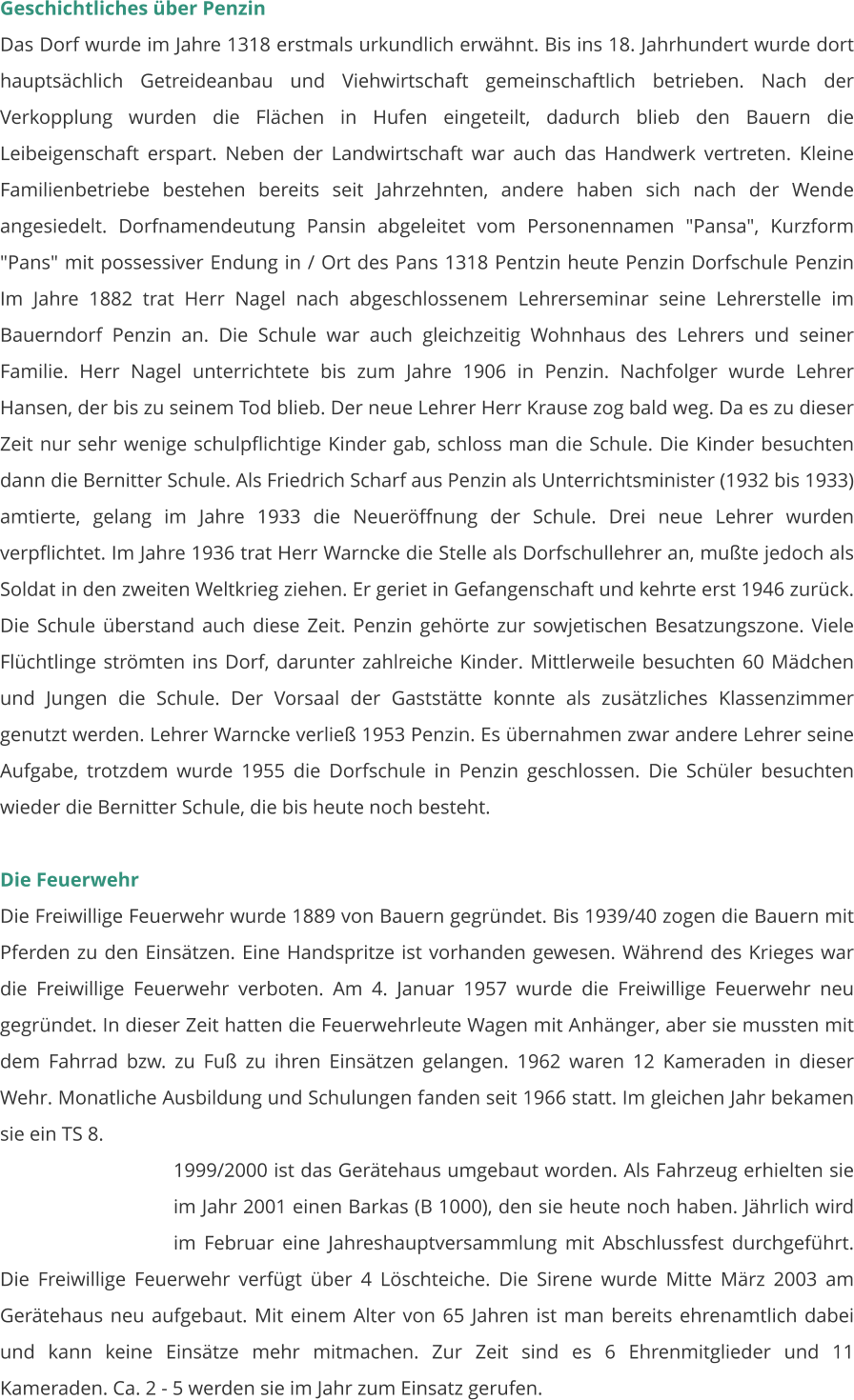 Geschichtliches über Penzin Das Dorf wurde im Jahre 1318 erstmals urkundlich erwähnt. Bis ins 18. Jahrhundert wurde dort hauptsächlich Getreideanbau und Viehwirtschaft gemeinschaftlich betrieben. Nach der Verkopplung wurden die Flächen in Hufen eingeteilt, dadurch blieb den Bauern die Leibeigenschaft erspart. Neben der Landwirtschaft war auch das Handwerk vertreten. Kleine Familienbetriebe bestehen bereits seit Jahrzehnten, andere haben sich nach der Wende angesiedelt. Dorfnamendeutung Pansin abgeleitet vom Personennamen "Pansa", Kurzform "Pans" mit possessiver Endung in / Ort des Pans 1318 Pentzin heute Penzin Dorfschule Penzin Im Jahre 1882 trat Herr Nagel nach abgeschlossenem Lehrerseminar seine Lehrerstelle im Bauerndorf Penzin an. Die Schule war auch gleichzeitig Wohnhaus des Lehrers und seiner Familie. Herr Nagel unterrichtete bis zum Jahre 1906 in Penzin. Nachfolger wurde Lehrer Hansen, der bis zu seinem Tod blieb. Der neue Lehrer Herr Krause zog bald weg. Da es zu dieser Zeit nur sehr wenige schulpflichtige Kinder gab, schloss man die Schule. Die Kinder besuchten dann die Bernitter Schule. Als Friedrich Scharf aus Penzin als Unterrichtsminister (1932 bis 1933) amtierte, gelang im Jahre 1933 die Neueröffnung der Schule. Drei neue Lehrer wurden verpflichtet. Im Jahre 1936 trat Herr Warncke die Stelle als Dorfschullehrer an, mußte jedoch als Soldat in den zweiten Weltkrieg ziehen. Er geriet in Gefangenschaft und kehrte erst 1946 zurück. Die Schule überstand auch diese Zeit. Penzin gehörte zur sowjetischen Besatzungszone. Viele Flüchtlinge strömten ins Dorf, darunter zahlreiche Kinder. Mittlerweile besuchten 60 Mädchen und Jungen die Schule. Der Vorsaal der Gaststätte konnte als zusätzliches Klassenzimmer genutzt werden. Lehrer Warncke verließ 1953 Penzin. Es übernahmen zwar andere Lehrer seine Aufgabe, trotzdem wurde 1955 die Dorfschule in Penzin geschlossen. Die Schüler besuchten wieder die Bernitter Schule, die bis heute noch besteht.   Die Feuerwehr Die Freiwillige Feuerwehr wurde 1889 von Bauern gegründet. Bis 1939/40 zogen die Bauern mit Pferden zu den Einsätzen. Eine Handspritze ist vorhanden gewesen. Während des Krieges war die Freiwillige Feuerwehr verboten. Am 4. Januar 1957 wurde die Freiwillige Feuerwehr neu gegründet. In dieser Zeit hatten die Feuerwehrleute Wagen mit Anhänger, aber sie mussten mit dem Fahrrad bzw. zu Fuß zu ihren Einsätzen gelangen. 1962 waren 12 Kameraden in dieser Wehr. Monatliche Ausbildung und Schulungen fanden seit 1966 statt. Im gleichen Jahr bekamen sie ein TS 8.  1999/2000 ist das Gerätehaus umgebaut worden. Als Fahrzeug erhielten sie im Jahr 2001 einen Barkas (B 1000), den sie heute noch haben. Jährlich wird im Februar eine Jahreshauptversammlung mit Abschlussfest durchgeführt. Die Freiwillige Feuerwehr verfügt über 4 Löschteiche. Die Sirene wurde Mitte März 2003 am Gerätehaus neu aufgebaut. Mit einem Alter von 65 Jahren ist man bereits ehrenamtlich dabei und kann keine Einsätze mehr mitmachen. Zur Zeit sind es 6 Ehrenmitglieder und 11 Kameraden. Ca. 2 - 5 werden sie im Jahr zum Einsatz gerufen.