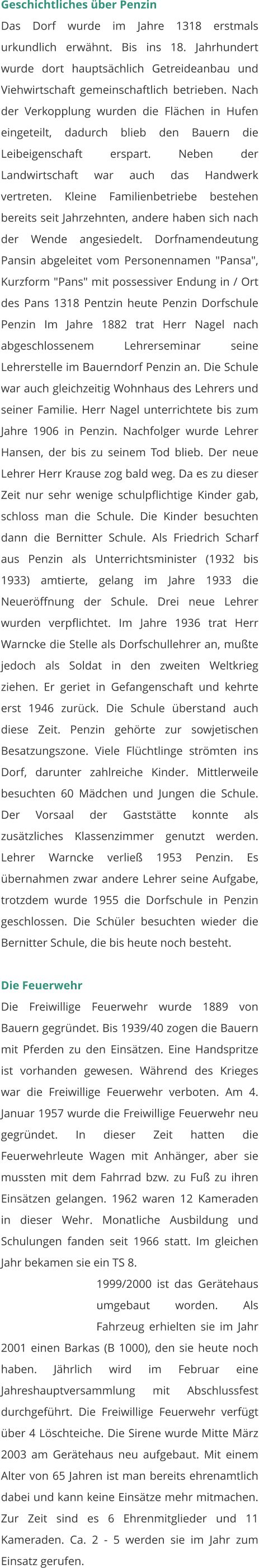 Geschichtliches über Penzin Das Dorf wurde im Jahre 1318 erstmals urkundlich erwähnt. Bis ins 18. Jahrhundert wurde dort hauptsächlich Getreideanbau und Viehwirtschaft gemeinschaftlich betrieben. Nach der Verkopplung wurden die Flächen in Hufen eingeteilt, dadurch blieb den Bauern die Leibeigenschaft erspart. Neben der Landwirtschaft war auch das Handwerk vertreten. Kleine Familienbetriebe bestehen bereits seit Jahrzehnten, andere haben sich nach der Wende angesiedelt. Dorfnamendeutung Pansin abgeleitet vom Personennamen "Pansa", Kurzform "Pans" mit possessiver Endung in / Ort des Pans 1318 Pentzin heute Penzin Dorfschule Penzin Im Jahre 1882 trat Herr Nagel nach abgeschlossenem Lehrerseminar seine Lehrerstelle im Bauerndorf Penzin an. Die Schule war auch gleichzeitig Wohnhaus des Lehrers und seiner Familie. Herr Nagel unterrichtete bis zum Jahre 1906 in Penzin. Nachfolger wurde Lehrer Hansen, der bis zu seinem Tod blieb. Der neue Lehrer Herr Krause zog bald weg. Da es zu dieser Zeit nur sehr wenige schulpflichtige Kinder gab, schloss man die Schule. Die Kinder besuchten dann die Bernitter Schule. Als Friedrich Scharf aus Penzin als Unterrichtsminister (1932 bis 1933) amtierte, gelang im Jahre 1933 die Neueröffnung der Schule. Drei neue Lehrer wurden verpflichtet. Im Jahre 1936 trat Herr Warncke die Stelle als Dorfschullehrer an, mußte jedoch als Soldat in den zweiten Weltkrieg ziehen. Er geriet in Gefangenschaft und kehrte erst 1946 zurück. Die Schule überstand auch diese Zeit. Penzin gehörte zur sowjetischen Besatzungszone. Viele Flüchtlinge strömten ins Dorf, darunter zahlreiche Kinder. Mittlerweile besuchten 60 Mädchen und Jungen die Schule. Der Vorsaal der Gaststätte konnte als zusätzliches Klassenzimmer genutzt werden. Lehrer Warncke verließ 1953 Penzin. Es übernahmen zwar andere Lehrer seine Aufgabe, trotzdem wurde 1955 die Dorfschule in Penzin geschlossen. Die Schüler besuchten wieder die Bernitter Schule, die bis heute noch besteht.   Die Feuerwehr Die Freiwillige Feuerwehr wurde 1889 von Bauern gegründet. Bis 1939/40 zogen die Bauern mit Pferden zu den Einsätzen. Eine Handspritze ist vorhanden gewesen. Während des Krieges war die Freiwillige Feuerwehr verboten. Am 4. Januar 1957 wurde die Freiwillige Feuerwehr neu gegründet. In dieser Zeit hatten die Feuerwehrleute Wagen mit Anhänger, aber sie mussten mit dem Fahrrad bzw. zu Fuß zu ihren Einsätzen gelangen. 1962 waren 12 Kameraden in dieser Wehr. Monatliche Ausbildung und Schulungen fanden seit 1966 statt. Im gleichen Jahr bekamen sie ein TS 8.  1999/2000 ist das Gerätehaus umgebaut worden. Als Fahrzeug erhielten sie im Jahr 2001 einen Barkas (B 1000), den sie heute noch haben. Jährlich wird im Februar eine Jahreshauptversammlung mit Abschlussfest durchgeführt. Die Freiwillige Feuerwehr verfügt über 4 Löschteiche. Die Sirene wurde Mitte März 2003 am Gerätehaus neu aufgebaut. Mit einem Alter von 65 Jahren ist man bereits ehrenamtlich dabei und kann keine Einsätze mehr mitmachen. Zur Zeit sind es 6 Ehrenmitglieder und 11 Kameraden. Ca. 2 - 5 werden sie im Jahr zum Einsatz gerufen.