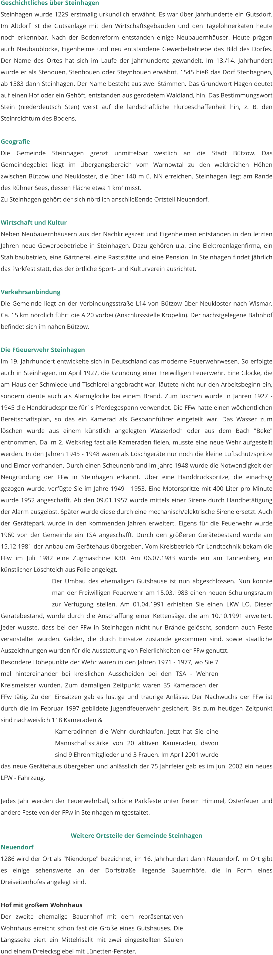 Geschichtliches über Steinhagen Steinhagen wurde 1229 erstmalig urkundlich erwähnt. Es war über Jahrhunderte ein Gutsdorf. Im Altdorf ist die Gutsanlage mit den Wirtschaftsgebäuden und den Tagelöhnerkaten heute noch erkennbar. Nach der Bodenreform entstanden einige Neubauernhäuser. Heute prägen auch Neubaublöcke, Eigenheime und neu entstandene Gewerbebetriebe das Bild des Dorfes. Der Name des Ortes hat sich im Laufe der Jahrhunderte gewandelt. Im 13./14. Jahrhundert wurde er als Stenouen, Stenhouen oder Steynhouen erwähnt. 1545 hieß das Dorf Stenhagnen, ab 1583 dann Steinhagen. Der Name besteht aus zwei Stämmen. Das Grundwort Hagen deutet auf einen Hof oder ein Gehöft, entstanden aus gerodetem Waldland, hin. Das Bestimmungswort Stein (niederdeutsch Sten) weist auf die landschaftliche Flurbeschaffenheit hin, z. B. den Steinreichtum des Bodens.   Geografie Die Gemeinde Steinhagen grenzt unmittelbar westlich an die Stadt Bützow. Das Gemeindegebiet liegt im Übergangsbereich vom Warnowtal zu den waldreichen Höhen zwischen Bützow und Neukloster, die über 140 m ü. NN erreichen. Steinhagen liegt am Rande des Rühner Sees, dessen Fläche etwa 1 km² misst. Zu Steinhagen gehört der sich nördlich anschließende Ortsteil Neuendorf.   Wirtschaft und Kultur Neben Neubauernhäusern aus der Nachkriegszeit und Eigenheimen entstanden in den letzten Jahren neue Gewerbebetriebe in Steinhagen. Dazu gehören u.a. eine Elektroanlagenfirma, ein Stahlbaubetrieb, eine Gärtnerei, eine Raststätte und eine Pension. In Steinhagen findet jährlich das Parkfest statt, das der örtliche Sport- und Kulturverein ausrichtet.   Verkehrsanbindung Die Gemeinde liegt an der Verbindungsstraße L14 von Bützow über Neukloster nach Wismar. Ca. 15 km nördlich führt die A 20 vorbei (Anschlussstelle Kröpelin). Der nächstgelegene Bahnhof befindet sich im nahen Bützow.  Die FGeuerwehr Steinhagen Im 19. Jahrhundert entwickelte sich in Deutschland das moderne Feuerwehrwesen. So erfolgte auch in Steinhagen, im April 1927, die Gründung einer Freiwilligen Feuerwehr. Eine Glocke, die am Haus der Schmiede und Tischlerei angebracht war, läutete nicht nur den Arbeitsbeginn ein, sondern diente auch als Alarmglocke bei einem Brand. Zum löschen wurde in Jahren 1927 - 1945 die Handdruckspritze für`s Pferdegespann verwendet. Die FFw hatte einen wöchentlichen Bereitschaftsplan, so das ein Kamerad als Gespannführer eingeteilt war. Das Wasser zum löschen wurde aus einem künstlich angelegten Wasserloch oder aus dem Bach "Beke" entnommen. Da im 2. Weltkrieg fast alle Kameraden fielen, musste eine neue Wehr aufgestellt werden. In den Jahren 1945 - 1948 waren als Löschgeräte nur noch die kleine Luftschutzspritze und Eimer vorhanden. Durch einen Scheunenbrand im Jahre 1948 wurde die Notwendigkeit der Neugründung der FFw in Steinhagen erkannt. Über eine Handdruckspritze, die einachsig gezogen wurde, verfügte Sie im Jahre 1949 - 1953. Eine Motorspritze mit 400 Liter pro Minute wurde 1952 angeschafft. Ab den 09.01.1957 wurde mittels einer Sirene durch Handbetätigung der Alarm ausgelöst. Später wurde diese durch eine mechanisch/elektrische Sirene ersetzt. Auch der Gerätepark wurde in den kommenden Jahren erweitert. Eigens für die Feuerwehr wurde 1960 von der Gemeinde ein TSA angeschafft. Durch den größeren Gerätebestand wurde am 15.12.1981 der Anbau am Gerätehaus übergeben. Vom Kreisbetrieb für Landtechnik bekam die FFw im Juli 1982 eine Zugmaschine K30. Am 06.07.1983 wurde ein am Tannenberg ein künstlicher Löschteich aus Folie angelegt.  Der Umbau des ehemaligen Gutshause ist nun abgeschlossen. Nun konnte man der Freiwilligen Feuerwehr am 15.03.1988 einen neuen Schulungsraum zur Verfügung stellen. Am 01.04.1991 erhielten Sie einen LKW LO. Dieser Gerätebestand, wurde durch die Anschaffung einer Kettensäge, die am 10.10.1991 erweitert. Jeder wusste, dass bei der FFw in Steinhagen nicht nur Brände gelöscht, sondern auch Feste veranstaltet wurden. Gelder, die durch Einsätze zustande gekommen sind, sowie staatliche Auszeichnungen wurden für die Ausstattung von Feierlichkeiten der FFw genutzt.  Besondere Höhepunkte der Wehr waren in den Jahren 1971 - 1977, wo Sie 7 mal hintereinander bei kreislichen Ausscheiden bei den TSA - Wehren Kreismeister wurden. Zum damaligen Zeitpunkt waren 35 Kameraden der FFw tätig. Zu den Einsätzen gab es lustige und traurige Anlässe. Der Nachwuchs der FFw ist durch die im Februar 1997 gebildete Jugendfeuerwehr gesichert. Bis zum heutigen Zeitpunkt sind nachweislich 118 Kameraden &  Kameradinnen die Wehr durchlaufen. Jetzt hat Sie eine Mannschaftsstärke von 20 aktiven Kameraden, davon sind 9 Ehrenmitglieder und 3 Frauen. Im April 2001 wurde das neue Gerätehaus übergeben und anlässlich der 75 Jahrfeier gab es im Juni 2002 ein neues LFW - Fahrzeug.   Jedes Jahr werden der Feuerwehrball, schöne Parkfeste unter freiem Himmel, Osterfeuer und andere Feste von der FFw in Steinhagen mitgestaltet.   Weitere Ortsteile der Gemeinde Steinhagen Neuendorf 1286 wird der Ort als "Niendorpe" bezeichnet, im 16. Jahrhundert dann Neuendorf. Im Ort gibt es einige sehenswerte an der Dorfstraße liegende Bauernhöfe, die in Form eines Dreiseitenhofes angelegt sind.   Hof mit großem Wohnhaus Der zweite ehemalige Bauernhof mit dem repräsentativen Wohnhaus erreicht schon fast die Größe eines Gutshauses. Die Längsseite ziert ein Mittelrisalit mit zwei eingestellten Säulen und einem Dreiecksgiebel mit Lünetten-Fenster.