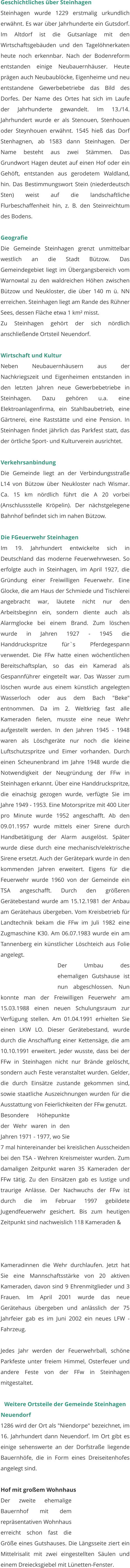 Geschichtliches über Steinhagen Steinhagen wurde 1229 erstmalig urkundlich erwähnt. Es war über Jahrhunderte ein Gutsdorf. Im Altdorf ist die Gutsanlage mit den Wirtschaftsgebäuden und den Tagelöhnerkaten heute noch erkennbar. Nach der Bodenreform entstanden einige Neubauernhäuser. Heute prägen auch Neubaublöcke, Eigenheime und neu entstandene Gewerbebetriebe das Bild des Dorfes. Der Name des Ortes hat sich im Laufe der Jahrhunderte gewandelt. Im 13./14. Jahrhundert wurde er als Stenouen, Stenhouen oder Steynhouen erwähnt. 1545 hieß das Dorf Stenhagnen, ab 1583 dann Steinhagen. Der Name besteht aus zwei Stämmen. Das Grundwort Hagen deutet auf einen Hof oder ein Gehöft, entstanden aus gerodetem Waldland, hin. Das Bestimmungswort Stein (niederdeutsch Sten) weist auf die landschaftliche Flurbeschaffenheit hin, z. B. den Steinreichtum des Bodens.   Geografie Die Gemeinde Steinhagen grenzt unmittelbar westlich an die Stadt Bützow. Das Gemeindegebiet liegt im Übergangsbereich vom Warnowtal zu den waldreichen Höhen zwischen Bützow und Neukloster, die über 140 m ü. NN erreichen. Steinhagen liegt am Rande des Rühner Sees, dessen Fläche etwa 1 km² misst. Zu Steinhagen gehört der sich nördlich anschließende Ortsteil Neuendorf.   Wirtschaft und Kultur Neben Neubauernhäusern aus der Nachkriegszeit und Eigenheimen entstanden in den letzten Jahren neue Gewerbebetriebe in Steinhagen. Dazu gehören u.a. eine Elektroanlagenfirma, ein Stahlbaubetrieb, eine Gärtnerei, eine Raststätte und eine Pension. In Steinhagen findet jährlich das Parkfest statt, das der örtliche Sport- und Kulturverein ausrichtet.   Verkehrsanbindung Die Gemeinde liegt an der Verbindungsstraße L14 von Bützow über Neukloster nach Wismar. Ca. 15 km nördlich führt die A 20 vorbei (Anschlussstelle Kröpelin). Der nächstgelegene Bahnhof befindet sich im nahen Bützow.  Die FGeuerwehr Steinhagen Im 19. Jahrhundert entwickelte sich in Deutschland das moderne Feuerwehrwesen. So erfolgte auch in Steinhagen, im April 1927, die Gründung einer Freiwilligen Feuerwehr. Eine Glocke, die am Haus der Schmiede und Tischlerei angebracht war, läutete nicht nur den Arbeitsbeginn ein, sondern diente auch als Alarmglocke bei einem Brand. Zum löschen wurde in Jahren 1927 - 1945 die Handdruckspritze für`s Pferdegespann verwendet. Die FFw hatte einen wöchentlichen Bereitschaftsplan, so das ein Kamerad als Gespannführer eingeteilt war. Das Wasser zum löschen wurde aus einem künstlich angelegten Wasserloch oder aus dem Bach "Beke" entnommen. Da im 2. Weltkrieg fast alle Kameraden fielen, musste eine neue Wehr aufgestellt werden. In den Jahren 1945 - 1948 waren als Löschgeräte nur noch die kleine Luftschutzspritze und Eimer vorhanden. Durch einen Scheunenbrand im Jahre 1948 wurde die Notwendigkeit der Neugründung der FFw in Steinhagen erkannt. Über eine Handdruckspritze, die einachsig gezogen wurde, verfügte Sie im Jahre 1949 - 1953. Eine Motorspritze mit 400 Liter pro Minute wurde 1952 angeschafft. Ab den 09.01.1957 wurde mittels einer Sirene durch Handbetätigung der Alarm ausgelöst. Später wurde diese durch eine mechanisch/elektrische Sirene ersetzt. Auch der Gerätepark wurde in den kommenden Jahren erweitert. Eigens für die Feuerwehr wurde 1960 von der Gemeinde ein TSA angeschafft. Durch den größeren Gerätebestand wurde am 15.12.1981 der Anbau am Gerätehaus übergeben. Vom Kreisbetrieb für Landtechnik bekam die FFw im Juli 1982 eine Zugmaschine K30. Am 06.07.1983 wurde ein am Tannenberg ein künstlicher Löschteich aus Folie angelegt.  Der Umbau des ehemaligen Gutshause ist nun abgeschlossen. Nun konnte man der Freiwilligen Feuerwehr am 15.03.1988 einen neuen Schulungsraum zur Verfügung stellen. Am 01.04.1991 erhielten Sie einen LKW LO. Dieser Gerätebestand, wurde durch die Anschaffung einer Kettensäge, die am 10.10.1991 erweitert. Jeder wusste, dass bei der FFw in Steinhagen nicht nur Brände gelöscht, sondern auch Feste veranstaltet wurden. Gelder, die durch Einsätze zustande gekommen sind, sowie staatliche Auszeichnungen wurden für die Ausstattung von Feierlichkeiten der FFw genutzt.  Besondere Höhepunkte der Wehr waren in den Jahren 1971 - 1977, wo Sie 7 mal hintereinander bei kreislichen Ausscheiden bei den TSA - Wehren Kreismeister wurden. Zum damaligen Zeitpunkt waren 35 Kameraden der FFw tätig. Zu den Einsätzen gab es lustige und traurige Anlässe. Der Nachwuchs der FFw ist durch die im Februar 1997 gebildete Jugendfeuerwehr gesichert. Bis zum heutigen Zeitpunkt sind nachweislich 118 Kameraden &  Kameradinnen die Wehr durchlaufen. Jetzt hat Sie eine Mannschaftsstärke von 20 aktiven Kameraden, davon sind 9 Ehrenmitglieder und 3 Frauen. Im April 2001 wurde das neue Gerätehaus übergeben und anlässlich der 75 Jahrfeier gab es im Juni 2002 ein neues LFW - Fahrzeug.   Jedes Jahr werden der Feuerwehrball, schöne Parkfeste unter freiem Himmel, Osterfeuer und andere Feste von der FFw in Steinhagen mitgestaltet.   Weitere Ortsteile der Gemeinde Steinhagen Neuendorf 1286 wird der Ort als "Niendorpe" bezeichnet, im 16. Jahrhundert dann Neuendorf. Im Ort gibt es einige sehenswerte an der Dorfstraße liegende Bauernhöfe, die in Form eines Dreiseitenhofes angelegt sind.   Hof mit großem Wohnhaus Der zweite ehemalige Bauernhof mit dem repräsentativen Wohnhaus erreicht schon fast die Größe eines Gutshauses. Die Längsseite ziert ein Mittelrisalit mit zwei eingestellten Säulen und einem Dreiecksgiebel mit Lünetten-Fenster.