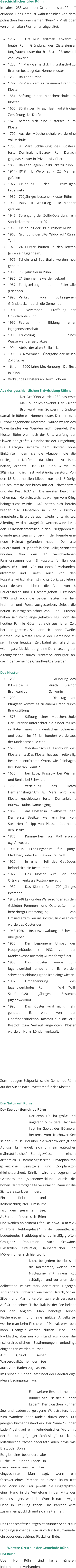 Geschichtliches über Rühn Im Jahre 1233 wurde der Ort erstmals als "Rune" erwähnt. Der Name ist wahrscheinlich von dem polnischen Personennamen "Runo" = Vließ oder von einem alten Flurnamen abgeleitet.  •	1232		Ort Run erstmals erwähnt - heute Rühn Gründung des Zisterzienser Jungfrauenkloster durch    Bischof Brunward von Schwerin •	1233 	14.Mai - Gerhard d. II. ; Erzbischof zu Bremen bestätigt das Nonnenkloster •	1250 	Bau der Kirche •	1292 	29.Mai - kam es zu einem Brand im Kloster •	1581 	Stiftung einer Mädchenschule im Kloster •	1600 	30jähriger Krieg, fast vollständige Zerstörung des Dorfes •	1625 	befand sich eine Küsterschule im Kloster •	1700 	Aus der Mädchenschule wurde eine Volksschule. •	1756 	8. März Schließung des Klosters, fortan Dominalamt Bützow - Rühn Danach ging das Kloster in Privatbesitz über. •	1866 	Bau der Lagen - Zollbrücke zu Rühn •	1914 - 1918 	I. Weltkrieg - 22 Männer gefallen •	1927 	Gründung der Freiwilligen Feuerwehr •	1932 	700jähriges bestehen Kloster Rühn •	1939 - 1945 	II. Weltkrieg - 18 Männer gefallen •	1945 	Sprengung der Zollbrücke durch ein Sonderkommando der SS •	1953 	Gründung der LPG "Freiheit" Rühn •	1960 	Gründung der LPG "Glück auf" Rühn, Typ I •	1973 	24 Bürger bauten in den letzten Jahren ein Eigenheim. •	1975 	Schule und Sporthalle werden neu gebaut •	1983 	750 Jahrfeier in Rühn •	1986 	21 Eigenheime werden gebaut •	1987 	Fertigstellung der Feierhalle (Friedhof) •	1990 	Verkauf von Volkseigenen Gründstücken durch die Gemeinde •	1991 	1. November - Eröffnung der Grundschule Rühn •	1992 	Februar - Bildung einer Jagdgenossenschaft •	1993 	Errichtung eines Wasserwanderrastplatzes •	1994 	Abriss der alten Zollbrücke •	1995 	3. November - Übergabe der neuen Zollbrücke •	16. Juni - 1000 Jahre Mecklenburg - Dorffest in Rühn •	Verkauf des Klosters an Herrn Löhden   Aus der geschichtlichen Entwicklung Rühns Der Ort Rühn wurde 1232 das erste Mal urkundlich erwähnt. Der Bischof Brunward von Schwerin gründete damals in Rühn ein Nonnenkloster. Der bereits in Bützow begonnene Klosterbau wurde wegen des Widerstandes der Wenden nicht beendet. Das Kloster Rühn war nach der Unterwerfung der Slawen der größte Grundbesitz der Umgebung. Die Herzogin sicherte dem Kloster hohe Einkünfte, indem sie die Abgaben, die die umliegenden Dörfer an das Kloaster zu leisten hatten, erhöhte. Der Ort Rühn wurde im 30jährigen Krieg fast vollständig zerstört. Von den 13 Bauernstellen blieben nur noch 6 übrig. Die schlimmste Zeit brach mit der Schwedenzeit und der Pest 1637 an. Die meisten Bewohner flohen nach Holstein, welches weniger vom Krieg heimgesucht wurde. 1642 hatten sich bereits wieder 132 Menschen in Rühn - Pustohl angesiedelt. Es wurde auch wieder unterrichtet. Allerdings wird nie aufgeklärt werden, wieviel von den 13 Kossattenfamilien in den Kriegsjahren zu Grunde gegangen sind, bzw. in der Fremde eine neue Heimat gefunden haben. Der alte Bauernstand ist jedenfalls fast völlig vernichtet worden. Von den 12 verschiedenen Familiennamen der 13 Kossattenfamilien des Jahres 1631 sind 1705 nur noch 2 vorhanden. (Krehmer und Fuest) Auch von den Kossattenwirtschaften ist nichts übrig geblieben, statt dessen berichten die Alten von 6 Bauernstellen und 1 Fischereigehöft. Kurz nach 1700 sind auch die beiden letzten Familien Krehmer und Fuest ausgestorben. Selbst die neuen Bauerngeschlechter von Rühn - Pustohl haben sich nicht lange gehalten. Nur noch die heutige Familie Götz hat sich aus jener Zeit herüber gerettet. Sie kann sich ohne Zweifel rühmen, die älteste Familie der Gemeinde zu sein. In der heutigen Zeit bahnt sich allerdings, wie in ganz Mecklenburg, eine Durchsetzung der Alteingessenen durch Nichtmecklenburger an, die in der Gemeinde Grundbesitz erwerben.   Das Kloster •	1233		Gründung des Klosters durch Bischof Brunward zu Schwerin •	1292		Dienstag vor Pfingsten kommt es zu einem Brand durch Brandstiftung  •	1578		Stiftung einer Mädchenschule Der Organist unterrichtet die Kinder täglich in Katechismus, im deutschen Schreiben und Lesen. Im 17. Jahrhundert wurde aus der Mädchenschule eine •	1579		Volkshochschule. Landbuch des KlosteramtesDas Kloster hat auch zeitweilig Besitz in entfernten Orten, wie Reinhagen bei Doberan, Granzin  •	1655		bei Lübz, Krassow bei Wismar und Benitz bei Schwaan. •	1756		Verleihung des Hofes HermannshagenAm 8. März wird das Kloster geschlossen, fortan Domanialamt Bützow - Rühn. Danach ging  •	1869		das Kloster in Privatbesitz über. Der erste Besitzer war ein Herr von Stein.Herr Philipp von Plessen übernahm den Besitz.  •	1876		Kammerherr von Voß erwarb o.g. Anwesen. •	1905-1915 Erholungsheim für junge Mädchen, unter Leitung von Frau Voß.  •	1920		In einem Teil des Gebäudes befand sich ein Restaurant.  •	1927		Das Kloster wird von der Ortskrankenkasse Rostock gekauft.  •	1932		Das Kloster feiert 700 jähriges Bestehen. •	1946-1948 Es wurden Waisenkinder aus den Gebieten Pommern und Ostpreußen hier beherbergt.Unterbringung von Umsiedlerfamilien im Kloster. In dieser Zeit wurde das Kloster der  •	1948-1950 Bezirksverwaltung Schwerin übergeben. •	1950		Der begonnene Umbau des Hauptgebäudes ( 1932 von der Krankenkasse Rostock) wurde fortgeführt. •	1953		Das Kloster wurde zum Jugendwerkhof umbenannt. Es wurden schwer erziehbare Jugendliche eingewiesen.  •	1992		Umbenennung des Jugendwerkhofes Rühn in JWH "Willi Schröder".20 jähriges Bestehen Jugendwerkhof •	1995		Das Kloster wird nicht mehr genutzt. Es wird von der Oberfinanzdirektion Rostock für die AOK Rostock zum Verkauf angeboten. Kloster wurde an Herrn Löhden verkauft.   	  	   Zum heutigen Zeitpunkt ist die Gemeinde Rühn auf der Suche nach Investoren für das Kloster.   Die Natur um Rühn Der See der Gemeinde Rühn Der etwa 100 ha große und ungefähr 6 m tiefe Flachsee liegt im Gebiet des Bützower Beckens. Vom Trechower See seinen Zufluss und über die Warnow erfolgt der Abfluss. Es handelt sich um ein eutrophes (nährstoffreiches) Standgewässer mit einem artenreich zusammengesetzten Phytoplankton (pflanzliche Kleinstteile) und Zooplankton (Kleinsttierchen). Jährlich wird die sogenannte "Wasserblüte" (Algenentwicklung) durch die hohen Nährstoffgehalte verursacht. Dann ist die Sichttiefe stark vermindert.  Ein Rohr- und Kolbenschilfgürtel umsäumt fast den gesamten See. Außerdem finden sich Erlen und Weiden an seinem Ufer. Die etwa 10 m x 25 m große "Rehberg-Insel" in der Seemitte, ist bedeutendes Brutbiotop einer zahlmäßig großen Grauganz- Population. Auch Schwäne, Blässrallen, Graureier, Haubentaucher und Möwen fühlen sich hier wohl.  Nicht bei jedem beliebt sind die Kormorane, welche ihre Nistbäume mit ihrem Kot schädigen und vor allem den Aalbestand im See stark dezimieren. Dagegen sind andere Fischarten wie Hecht, Barsch, Schlei, Silber- und Marmorkarpfen zahlreich vertreten. Auf Grund seiner Fischvielfalt ist der See beliebt bei den Anglern. Man benötigt seinen Fischereischein und eine gültige Angelkarte, welche man beim Fischereihof Pietzak erwerben kann. Geangelt werden dürfen Fried- und Raubfische, aber nur vom Land aus, wobei die fischereirechtlichen Bestimmungen unbedingt eingehalten werden müssen.  Auf Grund seiner Wasserqualität ist der See auch zum Baden zugelassen. Im Freibad " Rühner See" findet der Badefreudige ideale Bedingungen vor.   Eine weitere Besonderheit am Rühner See, ist der "Rühner Laden". Der zwischen Rühner See und Ladensee gelegene Waldstreifen, lädt zum Wandern oder Radeln durch einen 300 jährigen Buchenbestand ein. Der Name "Rühner Laden" geht auf ein niederdeutsches Wort mit der Bedeutung "junger Schössling" zurück. Im Mittelhochdeutschen bedeutet "Laden" soviel wie Brett oder Bohle.  Es gibt eine besondere alte Buche im Rühner Laden. In diese wurde einst ein Herz eingeschnitzt. Man sagt, wenn ein frischverliebtes Pärchen an diesen Baum tritt und Mann und Frau jeweils die Fingerspitzen einer Hand in die Vertiefung in der Mitte des Herzens legen, wird der Wunsch nach ewiger Liebe in Erfüllung gehen. Das Pärchen wird zusammen glücklich und sich nie trennen.  Das Landschaftsschutzgebiet "Rühner See" ist für Erholungssuchende, wie auch für Naturfreunde, ein besonders schönes Fleckchen Erde.   Weitere Ortsteile der Gemeinde Rühn Hof Rühn Über Hof Rühn sind keine näheren Informationen vorhanden.