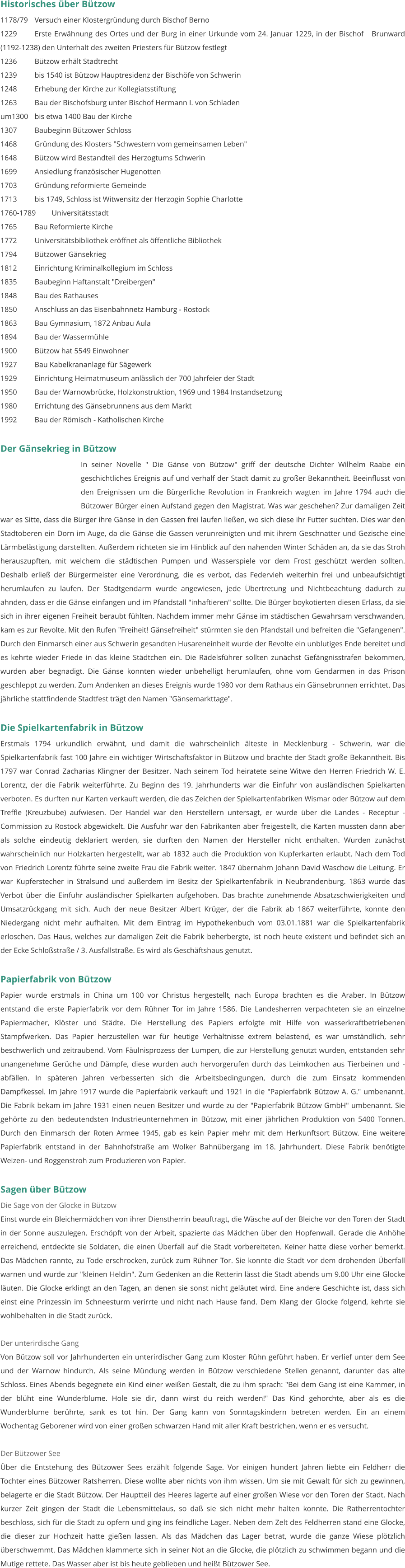 Historisches über Bützow 1178/79	Versuch einer Klostergründung durch Bischof Berno 1229		Erste Erwähnung des Ortes und der Burg in einer Urkunde vom 24. Januar 1229, in der Bischof   Brunward (1192-1238) den Unterhalt des zweiten Priesters für Bützow festlegt 1236		Bützow erhält Stadtrecht 1239		bis 1540 ist Bützow Hauptresidenz der Bischöfe von Schwerin  1248		Erhebung der Kirche zur Kollegiatsstiftung  1263		Bau der Bischofsburg unter Bischof Hermann I. von Schladen  um1300	bis etwa 1400 Bau der Kirche  1307		Baubeginn Bützower Schloss 1468		Gründung des Klosters "Schwestern vom gemeinsamen Leben"  1648		Bützow wird Bestandteil des Herzogtums Schwerin 1699		Ansiedlung französischer Hugenotten  1703		Gründung reformierte Gemeinde  1713		bis 1749, Schloss ist Witwensitz der Herzogin Sophie Charlotte 1760-1789	Universitätsstadt 1765		Bau Reformierte Kirche  1772		Universitätsbibliothek eröffnet als öffentliche Bibliothek 1794		Bützower Gänsekrieg 1812		Einrichtung Kriminalkollegium im Schloss  1835		Baubeginn Haftanstalt "Dreibergen"  1848		Bau des Rathauses  1850		Anschluss an das Eisenbahnnetz Hamburg - Rostock 1863		Bau Gymnasium, 1872 Anbau Aula 1894		Bau der Wassermühle 1900		Bützow hat 5549 Einwohner 1927		Bau Kabelkrananlage für Sägewerk 1929		Einrichtung Heimatmuseum anlässlich der 700 Jahrfeier der Stadt 1950		Bau der Warnowbrücke, Holzkonstruktion, 1969 und 1984 Instandsetzung 1980		Errichtung des Gänsebrunnens aus dem Markt 1992 	Bau der Römisch - Katholischen Kirche  Der Gänsekrieg in Bützow In seiner Novelle " Die Gänse von Bützow" griff der deutsche Dichter Wilhelm Raabe ein geschichtliches Ereignis auf und verhalf der Stadt damit zu großer Bekanntheit. Beeinflusst von den Ereignissen um die Bürgerliche Revolution in Frankreich wagten im Jahre 1794 auch die Bützower Bürger einen Aufstand gegen den Magistrat. Was war geschehen? Zur damaligen Zeit war es Sitte, dass die Bürger ihre Gänse in den Gassen frei laufen ließen, wo sich diese ihr Futter suchten. Dies war den Stadtoberen ein Dorn im Auge, da die Gänse die Gassen verunreinigten und mit ihrem Geschnatter und Gezische eine Lärmbelästigung darstellten. Außerdem richteten sie im Hinblick auf den nahenden Winter Schäden an, da sie das Stroh herauszupften, mit welchem die städtischen Pumpen und Wasserspiele vor dem Frost geschützt werden sollten. Deshalb erließ der Bürgermeister eine Verordnung, die es verbot, das Federvieh weiterhin frei und unbeaufsichtigt herumlaufen zu laufen. Der Stadtgendarm wurde angewiesen, jede Übertretung und Nichtbeachtung dadurch zu ahnden, dass er die Gänse einfangen und im Pfandstall "inhaftieren" sollte. Die Bürger boykotierten diesen Erlass, da sie sich in ihrer eigenen Freiheit beraubt fühlten. Nachdem immer mehr Gänse im städtischen Gewahrsam verschwanden, kam es zur Revolte. Mit den Rufen "Freiheit! Gänsefreiheit" stürmten sie den Pfandstall und befreiten die "Gefangenen". Durch den Einmarsch einer aus Schwerin gesandten Husareneinheit wurde der Revolte ein unblutiges Ende bereitet und es kehrte wieder Friede in das kleine Städtchen ein. Die Rädelsführer sollten zunächst Gefängnisstrafen bekommen, wurden aber begnadigt. Die Gänse konnten wieder unbehelligt herumlaufen, ohne vom Gendarmen in das Prison geschleppt zu werden. Zum Andenken an dieses Ereignis wurde 1980 vor dem Rathaus ein Gänsebrunnen errichtet. Das jährliche stattfindende Stadtfest trägt den Namen "Gänsemarkttage".  Die Spielkartenfabrik in Bützow Erstmals 1794 urkundlich erwähnt, und damit die wahrscheinlich älteste in Mecklenburg - Schwerin, war die Spielkartenfabrik fast 100 Jahre ein wichtiger Wirtschaftsfaktor in Bützow und brachte der Stadt große Bekanntheit. Bis 1797 war Conrad Zacharias Klingner der Besitzer. Nach seinem Tod heiratete seine Witwe den Herren Friedrich W. E. Lorentz, der die Fabrik weiterführte. Zu Beginn des 19. Jahrhunderts war die Einfuhr von ausländischen Spielkarten verboten. Es durften nur Karten verkauft werden, die das Zeichen der Spielkartenfabriken Wismar oder Bützow auf dem Treffle (Kreuzbube) aufwiesen. Der Handel war den Herstellern untersagt, er wurde über die Landes - Receptur - Commission zu Rostock abgewickelt. Die Ausfuhr war den Fabrikanten aber freigestellt, die Karten mussten dann aber als solche eindeutig deklariert werden, sie durften den Namen der Hersteller nicht enthalten. Wurden zunächst wahrscheinlich nur Holzkarten hergestellt, war ab 1832 auch die Produktion von Kupferkarten erlaubt. Nach dem Tod von Friedrich Lorentz führte seine zweite Frau die Fabrik weiter. 1847 übernahm Johann David Waschow die Leitung. Er war Kupferstecher in Stralsund und außerdem im Besitz der Spielkartenfabrik in Neubrandenburg. 1863 wurde das Verbot über die Einfuhr ausländischer Spielkarten aufgehoben. Das brachte zunehmende Absatzschwierigkeiten und Umsatzrückgang mit sich. Auch der neue Besitzer Albert Krüger, der die Fabrik ab 1867 weiterführte, konnte den Niedergang nicht mehr aufhalten. Mit dem Eintrag im Hypothekenbuch vom 03.01.1881 war die Spielkartenfabrik erloschen. Das Haus, welches zur damaligen Zeit die Fabrik beherbergte, ist noch heute existent und befindet sich an der Ecke Schloßstraße / 3. Ausfallstraße. Es wird als Geschäftshaus genutzt.  Papierfabrik von Bützow Papier wurde erstmals in China um 100 vor Christus hergestellt, nach Europa brachten es die Araber. In Bützow entstand die erste Papierfabrik vor dem Rühner Tor im Jahre 1586. Die Landesherren verpachteten sie an einzelne Papiermacher, Klöster und Städte. Die Herstellung des Papiers erfolgte mit Hilfe von wasserkraftbetriebenen Stampfwerken. Das Papier herzustellen war für heutige Verhältnisse extrem belastend, es war umständlich, sehr beschwerlich und zeitraubend. Vom Fäulnisprozess der Lumpen, die zur Herstellung genutzt wurden, entstanden sehr unangenehme Gerüche und Dämpfe, diese wurden auch hervorgerufen durch das Leimkochen aus Tierbeinen und -abfällen. In späteren Jahren verbesserten sich die Arbeitsbedingungen, durch die zum Einsatz kommenden Dampfkessel. Im Jahre 1917 wurde die Papierfabrik verkauft und 1921 in die "Papierfabrik Bützow A. G." umbenannt. Die Fabrik bekam im Jahre 1931 einen neuen Besitzer und wurde zu der "Papierfabrik Bützow GmbH" umbenannt. Sie gehörte zu den bedeutendsten Industrieunternehmen in Bützow, mit einer jährlichen Produktion von 5400 Tonnen. Durch den Einmarsch der Roten Armee 1945, gab es kein Papier mehr mit dem Herkunftsort Bützow. Eine weitere Papierfabrik entstand in der Bahnhofstraße am Wolker Bahnübergang im 18. Jahrhundert. Diese Fabrik benötigte Weizen- und Roggenstroh zum Produzieren von Papier.  Sagen über Bützow Die Sage von der Glocke in Bützow Einst wurde ein Bleichermädchen von ihrer Dienstherrin beauftragt, die Wäsche auf der Bleiche vor den Toren der Stadt in der Sonne auszulegen. Erschöpft von der Arbeit, spazierte das Mädchen über den Hopfenwall. Gerade die Anhöhe erreichend, entdeckte sie Soldaten, die einen Überfall auf die Stadt vorbereiteten. Keiner hatte diese vorher bemerkt. Das Mädchen rannte, zu Tode erschrocken, zurück zum Rühner Tor. Sie konnte die Stadt vor dem drohenden Überfall warnen und wurde zur "kleinen Heldin". Zum Gedenken an die Retterin lässt die Stadt abends um 9.00 Uhr eine Glocke läuten. Die Glocke erklingt an den Tagen, an denen sie sonst nicht geläutet wird. Eine andere Geschichte ist, dass sich einst eine Prinzessin im Schneesturm verirrte und nicht nach Hause fand. Dem Klang der Glocke folgend, kehrte sie wohlbehalten in die Stadt zurück.  Der unterirdische Gang Von Bützow soll vor Jahrhunderten ein unterirdischer Gang zum Kloster Rühn geführt haben. Er verlief unter dem See und der Warnow hindurch. Als seine Mündung werden in Bützow verschiedene Stellen genannt, darunter das alte Schloss. Eines Abends begegnete ein Kind einer weißen Gestalt, die zu ihm sprach: "Bei dem Gang ist eine Kammer, in der blüht eine Wunderblume. Hole sie dir, dann wirst du reich werden!" Das Kind gehorchte, aber als es die Wunderblume berührte, sank es tot hin. Der Gang kann von Sonntagskindern betreten werden. Ein an einem Wochentag Geborener wird von einer großen schwarzen Hand mit aller Kraft bestrichen, wenn er es versucht.  Der Bützower See Über die Entstehung des Bützower Sees erzählt folgende Sage. Vor einigen hundert Jahren liebte ein Feldherr die Tochter eines Bützower Ratsherren. Diese wollte aber nichts von ihm wissen. Um sie mit Gewalt für sich zu gewinnen, belagerte er die Stadt Bützow. Der Hauptteil des Heeres lagerte auf einer großen Wiese vor den Toren der Stadt. Nach kurzer Zeit gingen der Stadt die Lebensmittelaus, so daß sie sich nicht mehr halten konnte. Die Ratherrentochter beschloss, sich für die Stadt zu opfern und ging ins feindliche Lager. Neben dem Zelt des Feldherren stand eine Glocke, die dieser zur Hochzeit hatte gießen lassen. Als das Mädchen das Lager betrat, wurde die ganze Wiese plötzlich überschwemmt. Das Mädchen klammerte sich in seiner Not an die Glocke, die plötzlich zu schwimmen begann und die Mutige rettete. Das Wasser aber ist bis heute geblieben und heißt Bützower See.