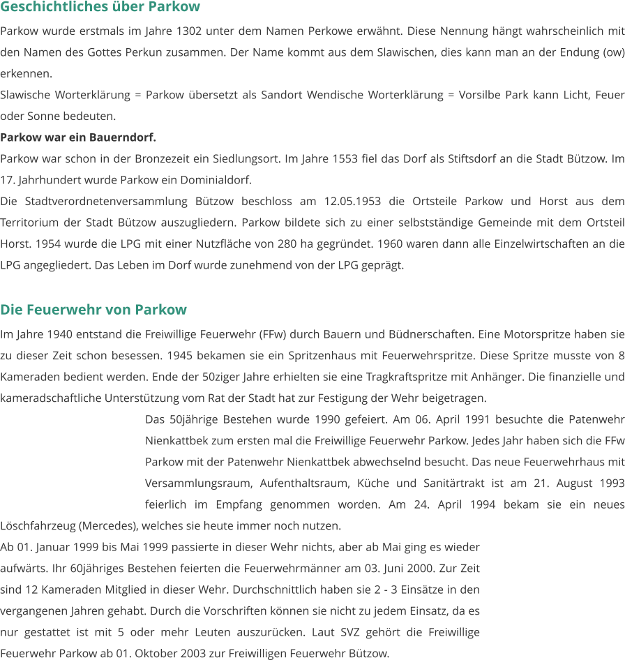 Geschichtliches über Parkow Parkow wurde erstmals im Jahre 1302 unter dem Namen Perkowe erwähnt. Diese Nennung hängt wahrscheinlich mit den Namen des Gottes Perkun zusammen. Der Name kommt aus dem Slawischen, dies kann man an der Endung (ow) erkennen. Slawische Worterklärung = Parkow übersetzt als Sandort Wendische Worterklärung = Vorsilbe Park kann Licht, Feuer oder Sonne bedeuten. Parkow war ein Bauerndorf. Parkow war schon in der Bronzezeit ein Siedlungsort. Im Jahre 1553 fiel das Dorf als Stiftsdorf an die Stadt Bützow. Im 17. Jahrhundert wurde Parkow ein Dominialdorf. Die Stadtverordnetenversammlung Bützow beschloss am 12.05.1953 die Ortsteile Parkow und Horst aus dem Territorium der Stadt Bützow auszugliedern. Parkow bildete sich zu einer selbstständige Gemeinde mit dem Ortsteil Horst. 1954 wurde die LPG mit einer Nutzfläche von 280 ha gegründet. 1960 waren dann alle Einzelwirtschaften an die LPG angegliedert. Das Leben im Dorf wurde zunehmend von der LPG geprägt.  Die Feuerwehr von Parkow Im Jahre 1940 entstand die Freiwillige Feuerwehr (FFw) durch Bauern und Büdnerschaften. Eine Motorspritze haben sie zu dieser Zeit schon besessen. 1945 bekamen sie ein Spritzenhaus mit Feuerwehrspritze. Diese Spritze musste von 8 Kameraden bedient werden. Ende der 50ziger Jahre erhielten sie eine Tragkraftspritze mit Anhänger. Die finanzielle und kameradschaftliche Unterstützung vom Rat der Stadt hat zur Festigung der Wehr beigetragen. Das 50jährige Bestehen wurde 1990 gefeiert. Am 06. April 1991 besuchte die Patenwehr Nienkattbek zum ersten mal die Freiwillige Feuerwehr Parkow. Jedes Jahr haben sich die FFw Parkow mit der Patenwehr Nienkattbek abwechselnd besucht. Das neue Feuerwehrhaus mit Versammlungsraum, Aufenthaltsraum, Küche und Sanitärtrakt ist am 21. August 1993 feierlich im Empfang genommen worden. Am 24. April 1994 bekam sie ein neues Löschfahrzeug (Mercedes), welches sie heute immer noch nutzen.  Ab 01. Januar 1999 bis Mai 1999 passierte in dieser Wehr nichts, aber ab Mai ging es wieder aufwärts. Ihr 60jähriges Bestehen feierten die Feuerwehrmänner am 03. Juni 2000. Zur Zeit sind 12 Kameraden Mitglied in dieser Wehr. Durchschnittlich haben sie 2 - 3 Einsätze in den vergangenen Jahren gehabt. Durch die Vorschriften können sie nicht zu jedem Einsatz, da es nur gestattet ist mit 5 oder mehr Leuten auszurücken. Laut SVZ gehört die Freiwillige Feuerwehr Parkow ab 01. Oktober 2003 zur Freiwilligen Feuerwehr Bützow.