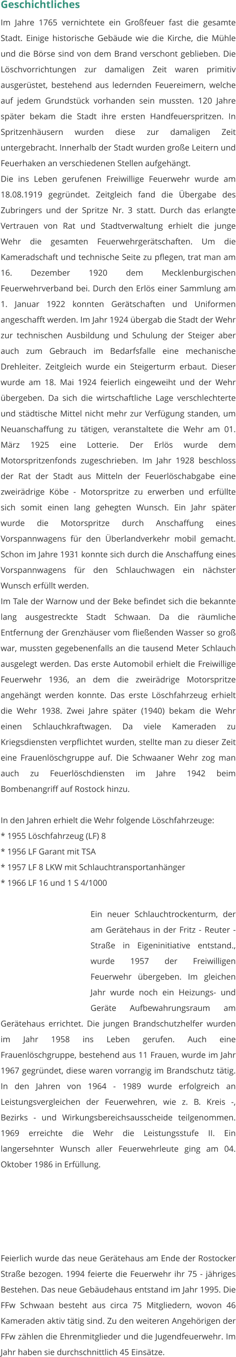 Geschichtliches Im Jahre 1765 vernichtete ein Großfeuer fast die gesamte Stadt. Einige historische Gebäude wie die Kirche, die Mühle und die Börse sind von dem Brand verschont geblieben. Die Löschvorrichtungen zur damaligen Zeit waren primitiv ausgerüstet, bestehend aus ledernden Feuereimern, welche auf jedem Grundstück vorhanden sein mussten. 120 Jahre später bekam die Stadt ihre ersten Handfeuerspritzen. In Spritzenhäusern wurden diese zur damaligen Zeit untergebracht. Innerhalb der Stadt wurden große Leitern und Feuerhaken an verschiedenen Stellen aufgehängt. Die ins Leben gerufenen Freiwillige Feuerwehr wurde am 18.08.1919 gegründet. Zeitgleich fand die Übergabe des Zubringers und der Spritze Nr. 3 statt. Durch das erlangte Vertrauen von Rat und Stadtverwaltung erhielt die junge Wehr die gesamten Feuerwehrgerätschaften. Um die Kameradschaft und technische Seite zu pflegen, trat man am 16. Dezember 1920 dem Mecklenburgischen Feuerwehrverband bei. Durch den Erlös einer Sammlung am 1. Januar 1922 konnten Gerätschaften und Uniformen angeschafft werden. Im Jahr 1924 übergab die Stadt der Wehr zur technischen Ausbildung und Schulung der Steiger aber auch zum Gebrauch im Bedarfsfalle eine mechanische Drehleiter. Zeitgleich wurde ein Steigerturm erbaut. Dieser wurde am 18. Mai 1924 feierlich eingeweiht und der Wehr übergeben. Da sich die wirtschaftliche Lage verschlechterte und städtische Mittel nicht mehr zur Verfügung standen, um Neuanschaffung zu tätigen, veranstaltete die Wehr am 01. März 1925 eine Lotterie. Der Erlös wurde dem Motorspritzenfonds zugeschrieben. Im Jahr 1928 beschloss der Rat der Stadt aus Mitteln der Feuerlöschabgabe eine zweirädrige Köbe - Motorspritze zu erwerben und erfüllte sich somit einen lang gehegten Wunsch. Ein Jahr später wurde die Motorspritze durch Anschaffung eines Vorspannwagens für den Überlandverkehr mobil gemacht. Schon im Jahre 1931 konnte sich durch die Anschaffung eines Vorspannwagens für den Schlauchwagen ein nächster Wunsch erfüllt werden. Im Tale der Warnow und der Beke befindet sich die bekannte lang ausgestreckte Stadt Schwaan. Da die räumliche Entfernung der Grenzhäuser vom fließenden Wasser so groß war, mussten gegebenenfalls an die tausend Meter Schlauch ausgelegt werden. Das erste Automobil erhielt die Freiwillige Feuerwehr 1936, an dem die zweirädrige Motorspritze angehängt werden konnte. Das erste Löschfahrzeug erhielt die Wehr 1938. Zwei Jahre später (1940) bekam die Wehr einen Schlauchkraftwagen. Da viele Kameraden zu Kriegsdiensten verpflichtet wurden, stellte man zu dieser Zeit eine Frauenlöschgruppe auf. Die Schwaaner Wehr zog man auch zu Feuerlöschdiensten im Jahre 1942 beim Bombenangriff auf Rostock hinzu.  In den Jahren erhielt die Wehr folgende Löschfahrzeuge: * 1955 Löschfahrzeug (LF) 8 * 1956 LF Garant mit TSA * 1957 LF 8 LKW mit Schlauchtransportanhänger * 1966 LF 16 und 1 S 4/1000   Ein neuer Schlauchtrockenturm, der am Gerätehaus in der Fritz - Reuter - Straße in Eigeninitiative entstand., wurde 1957 der Freiwilligen Feuerwehr übergeben. Im gleichen Jahr wurde noch ein Heizungs- und Geräte Aufbewahrungsraum am Gerätehaus errichtet. Die jungen Brandschutzhelfer wurden im Jahr 1958 ins Leben gerufen. Auch eine Frauenlöschgruppe, bestehend aus 11 Frauen, wurde im Jahr 1967 gegründet, diese waren vorrangig im Brandschutz tätig. In den Jahren von 1964 - 1989 wurde erfolgreich an Leistungsvergleichen der Feuerwehren, wie z. B. Kreis -, Bezirks - und Wirkungsbereichsausscheide teilgenommen. 1969 erreichte die Wehr die Leistungsstufe II. Ein langersehnter Wunsch aller Feuerwehrleute ging am 04. Oktober 1986 in Erfüllung.  Feierlich wurde das neue Gerätehaus am Ende der Rostocker Straße bezogen. 1994 feierte die Feuerwehr ihr 75 - jähriges Bestehen. Das neue Gebäudehaus entstand im Jahr 1995. Die FFw Schwaan besteht aus circa 75 Mitgliedern, wovon 46 Kameraden aktiv tätig sind. Zu den weiteren Angehörigen der FFw zählen die Ehrenmitglieder und die Jugendfeuerwehr. Im Jahr haben sie durchschnittlich 45 Einsätze.