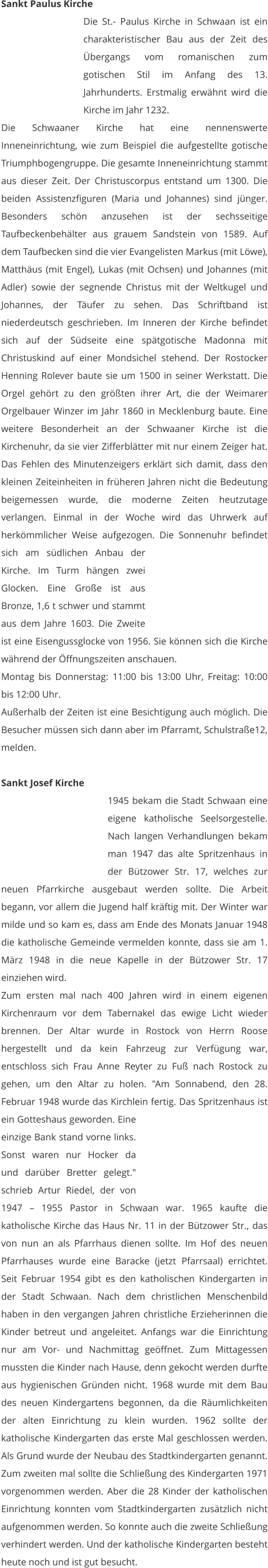Sankt Paulus Kirche Die St.- Paulus Kirche in Schwaan ist ein charakteristischer Bau aus der Zeit des Übergangs vom romanischen zum gotischen Stil im Anfang des 13. Jahrhunderts. Erstmalig erwähnt wird die Kirche im Jahr 1232.  Die Schwaaner Kirche hat eine nennenswerte Inneneinrichtung, wie zum Beispiel die aufgestellte gotische Triumphbogengruppe. Die gesamte Inneneinrichtung stammt aus dieser Zeit. Der Christuscorpus entstand um 1300. Die beiden Assistenzfiguren (Maria und Johannes) sind jünger. Besonders schön anzusehen ist der sechsseitige Taufbeckenbehälter aus grauem Sandstein von 1589. Auf dem Taufbecken sind die vier Evangelisten Markus (mit Löwe), Matthäus (mit Engel), Lukas (mit Ochsen) und Johannes (mit Adler) sowie der segnende Christus mit der Weltkugel und Johannes, der Täufer zu sehen. Das Schriftband ist niederdeutsch geschrieben. Im Inneren der Kirche befindet sich auf der Südseite eine spätgotische Madonna mit Christuskind auf einer Mondsichel stehend. Der Rostocker Henning Rolever baute sie um 1500 in seiner Werkstatt. Die Orgel gehört zu den größten ihrer Art, die der Weimarer Orgelbauer Winzer im Jahr 1860 in Mecklenburg baute. Eine weitere Besonderheit an der Schwaaner Kirche ist die Kirchenuhr, da sie vier Zifferblätter mit nur einem Zeiger hat. Das Fehlen des Minutenzeigers erklärt sich damit, dass den kleinen Zeiteinheiten in früheren Jahren nicht die Bedeutung beigemessen wurde, die moderne Zeiten heutzutage verlangen. Einmal in der Woche wird das Uhrwerk auf herkömmlicher Weise aufgezogen. Die Sonnenuhr befindet sich am südlichen Anbau der Kirche. Im Turm hängen zwei Glocken. Eine Große ist aus Bronze, 1,6 t schwer und stammt aus dem Jahre 1603. Die Zweite ist eine Eisengussglocke von 1956. Sie können sich die Kirche während der Öffnungszeiten anschauen. Montag bis Donnerstag: 11:00 bis 13:00 Uhr, Freitag: 10:00 bis 12:00 Uhr. Außerhalb der Zeiten ist eine Besichtigung auch möglich. Die Besucher müssen sich dann aber im Pfarramt, Schulstraße12, melden.   Sankt Josef Kirche 1945 bekam die Stadt Schwaan eine eigene katholische Seelsorgestelle. Nach langen Verhandlungen bekam man 1947 das alte Spritzenhaus in der Bützower Str. 17, welches zur neuen Pfarrkirche ausgebaut werden sollte. Die Arbeit begann, vor allem die Jugend half kräftig mit. Der Winter war milde und so kam es, dass am Ende des Monats Januar 1948 die katholische Gemeinde vermelden konnte, dass sie am 1. März 1948 in die neue Kapelle in der Bützower Str. 17 einziehen wird. Zum ersten mal nach 400 Jahren wird in einem eigenen Kirchenraum vor dem Tabernakel das ewige Licht wieder brennen. Der Altar wurde in Rostock von Herrn Roose hergestellt und da kein Fahrzeug zur Verfügung war, entschloss sich Frau Anne Reyter zu Fuß nach Rostock zu gehen, um den Altar zu holen. "Am Sonnabend, den 28. Februar 1948 wurde das Kirchlein fertig. Das Spritzenhaus ist ein Gotteshaus geworden. Eine einzige Bank stand vorne links. Sonst waren nur Hocker da und darüber Bretter gelegt." schrieb Artur Riedel, der von 1947 – 1955 Pastor in Schwaan war. 1965 kaufte die katholische Kirche das Haus Nr. 11 in der Bützower Str., das von nun an als Pfarrhaus dienen sollte. Im Hof des neuen Pfarrhauses wurde eine Baracke (jetzt Pfarrsaal) errichtet. Seit Februar 1954 gibt es den katholischen Kindergarten in der Stadt Schwaan. Nach dem christlichen Menschenbild haben in den vergangen Jahren christliche Erzieherinnen die Kinder betreut und angeleitet. Anfangs war die Einrichtung nur am Vor- und Nachmittag geöffnet. Zum Mittagessen mussten die Kinder nach Hause, denn gekocht werden durfte aus hygienischen Gründen nicht. 1968 wurde mit dem Bau des neuen Kindergartens begonnen, da die Räumlichkeiten der alten Einrichtung zu klein wurden. 1962 sollte der katholische Kindergarten das erste Mal geschlossen werden. Als Grund wurde der Neubau des Stadtkindergarten genannt. Zum zweiten mal sollte die Schließung des Kindergarten 1971 vorgenommen werden. Aber die 28 Kinder der katholischen Einrichtung konnten vom Stadtkindergarten zusätzlich nicht aufgenommen werden. So konnte auch die zweite Schließung verhindert werden. Und der katholische Kindergarten besteht heute noch und ist gut besucht.