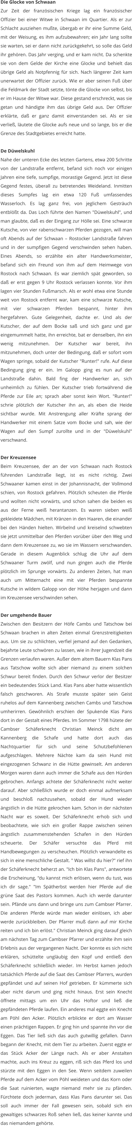 Die Glocke von Schwaan Zur Zeit der französischen Kriege lag ein französischer Offizier bei einer Witwe in Schwaan im Quartier. Als er zur Schlacht ausziehen mußte, übergab er ihr eine Summe Geld, mit der Weisung, es ihm aufzubewahren; ein Jahr lang sollte sie warten, sei er dann nicht zurückgekehrt, so solle das Geld ihr gehören. Das Jahr verging, und er kam nicht. Da schenkte sie von dem Gelde der Kirche eine Glocke und behielt das übrige Geld als Notpfennig für sich. Nach längerer Zeit kam unerwartet der Offizier zurück. Wie er aber seinen Fuß über die Feldmark der Stadt setzte, tönte die Glocke von selbst, bis er im Hause der Witwe war. Diese gestand erschreckt, was sie getan und händigte ihm das übrige Geld aus. Der Offizier erklärte, daß er ganz damit einverstanden sei. Als er sie verließ, läutete die Glocke aufs neue und so lange, bis er die Grenze des Stadtgebietes erreicht hatte.  De Düwelskuhl Nahe der unteren Ecke des letzten Gartens, etwa 200 Schritte von der Landstraße entfernt, befand sich noch vor einigen Jahren eine tiefe, sumpfige, morastige Gegend. Jetzt ist diese Gegend festes, überall zu betretendes Weideland. Inmitten dieses Sumpfes lag ein etwa 120 Fuß umfassendes Wasserloch. Es lag ganz frei, von jeglichem Gesträuch entblößt da. Das Loch führte den Namen "Düwelskuhl", und man glaubte, daß es der Eingang zur Hölle sei. Eine schwarze Kutsche, von vier rabenschwarzen Pferden gezogen, will man oft Abends auf der Schwaan – Rostocker Landstraße fahren und in der sumpfigen Gegend verschwinden sehen haben. Eines Abends, so erzählte ein alter Handwerksmeister, befand sich ein Freund von ihm auf dem Heimwege von Rostock nach Schwaan. Es war ziemlich spät geworden, so daß er erst gegen 9 Uhr Rostock verlassen konnte. Vor ihm lagen vier Stunden Fußmarsch. Als er wohl etwa eine Stunde weit von Rostock entfernt war, kam eine schwarze Kutsche, mit vier schwarzen Pferden bespannt, hinter ihm hergefahren. Gute Gelegenheit, dachte er. Und als der Kutscher, der auf dem Bocke saß und sich ganz und gar eingemummelt hatte, ihn erreichte, bat er denselben, ihn ein wenig mitzunehmen. Der Kutscher war bereit, ihn mitzunehmen, doch unter der Bedingung, daß er sofort vom Wagen springe, sobald der Kutscher "Runter!" rufe. Auf diese Bedingung ging er ein. Im Galopp ging es nun auf der Landstraße dahin. Bald fing der Handwerker an, sich unheimlich zu fühlen. Der Kutscher trieb fortwährend die Pferde zur Eile an; sprach aber sonst kein Wort. "Runter!" schrie plötzlich der Kutscher ihn an, als eben die Heide sichtbar wurde. Mit Anstrengung aller Kräfte sprang der Handwerker mit einem Satze vom Bocke und sah, wie der Wagen auf den Sumpf zurollte und in der "Düwelskuhl" verschwand.  Der Kreuzensee Beim Kreuzensee, der an der von Schwaan nach Rostock führenden Landstraße liegt, ist es nicht richtig. Zwei Schwaaner kamen einst in der Johannisnacht, der Vollmond schien, von Rostock gefahren. Plötzlich scheuten die Pferde und wollten nicht vorwärts, und schon sahen die beiden es aus der Ferne weiß herantanzen. Es waren sieben weiß gekleidete Mädchen, mit Kränzen in den Haaren, die einander bei den Händen hielten. Wirbelnd und kreiselnd schwebten sie jetzt unmittelbar den Pferden vorüber über den Weg und dann dem Kreuzensee zu, wo sie im Wassern verschwanden. Gerade in diesem Augenblick schlug die Uhr auf dem Schwaaner Turm zwölf, und nun gingen auch die Pferde plötzlich im Sprunge vorwärts. Zu anderen Zeiten, hat man auch um Mitternacht eine mit vier Pferden bespannte Kutsche in wildem Galopp von der Höhe herjagen und dann im Kreuzensee verschwinden sehen.  Der umgehende Bauer Zwischen den Besitzern der Höfe Cambs und Tatschow bei Schwaan brachen in alten Zeiten einmal Grenzstreitigkeiten aus. Um sie zu schlichten, verfiel jemand auf den Gedanken, bejahrte Leute schwören zu lassen, wie in ihrer Jugendzeit die Grenzen verlaufen waren. Außer dem altem Bauern Klas Pans aus Tatschow wollte sich aber niemand zu einem solchen Schwur bereit finden. Durch den Schwur verlor der Besitzer ein bedeutendes Stück Land. Klas Pans aber hatte wissentlich falsch geschworen. Als Strafe musste später sein Geist ruhelos auf dem Kannenberg zwischen Cambs und Tatschow umherirren. Gewöhnlich erschien der Spukende Klas Pans dort in der Gestalt eines Pferdes. Im Sommer 1798 hütete der Cambser Schäferknecht Christian Meinck dicht am Kannenberg die Schafe und hatte dort auch das Nachtquartier für sich und seine Schutzbefohlenen aufgeschlagen. Mehrere Nächte kam da sein Hund mit eingezogenen Schwanz in die Hütte gewinselt. Am anderen Morgen waren dann auch immer die Schafe aus den Hürden gebrochen. Anfangs achtete der Schäferknecht nicht weiter darauf. Aber schließlich wurde er doch einmal aufmerksam und beschloß nachzusehen, sobald der Hund wieder ängstlich in die Hütte gekrochen kam. Schon in der nächsten Nacht war es soweit. Der Schäferknecht erhob sich und beobachtete, wie sich ein großer Rappe zwischen seinen ängstlich zusammenstehenden Schafen in den Hürden scheuerte. Der Schäfer versuchte das Pferd mit Handbewegungen zu verscheuchen. Plötzlich verwandelte es sich in eine menschliche Gestalt. " Was willst du hier?" rief ihn der Schäferknecht beherzt an. "Ich bin Klas Pans", antwortete die Erscheinung, "du kannst mich erlösen, wenn du tust, was ich dir sage." "Im Spätherbst werden hier Pferde auf die grüne Saat des Pastors kommen. Auch ich werde darunter sein. Pfände uns dann und bringe uns zum Cambser Pfarrer. Die anderen Pferde würde man wieder einlösen, ich aber werde zurückbleiben. Der Pfarrer muß dann auf mir Kirche reiten und ich bin erlöst." Christian Meinck ging darauf gleich am nächsten Tag zum Cambser Pfarrer und erzählte ihm sein Erlebnis aus der vergangenen Nacht. Der konnte es sich nicht erklären, schüttelte ungläubig den Kopf und entließ den Schäferknecht schließlich wieder. Im Herbst kamen jedoch tatsächlich Pferde auf die Saat des Cambser Pfarrers, wurden gepfändet und auf seinen Hof getrieben. Er kümmerte sich aber nicht darum und ging nicht hinaus. Erst sein Knecht öffnete mittags um ein Uhr das Hoftor und ließ die gepfändeten Pferde laufen. Ein anderes mal eggte ein Knecht am Pöhl den Acker. Plötzlich erblickte er dort am Wasser einen prächtigen Rappen. Er ging hin und spannte ihn vor die Eggen. Das Tier ließ sich das auch gutwillig gefallen. Dann begann der Knecht, mit dem Tier zu arbeiten. Zuerst eggte er das Stück Acker der Länge nach. Als er aber Anstalten machte, auch ins Kreuz zu eggen, riß sich das Pferd los und stürzte mit den Eggen in den See. Wenn seitdem zuweilen Pferde auf dem Acker vom Pöhl weideten und das Korn oder die Saat ruinierten, wagte niemand mehr sie zu pfänden. Fürchtete doch jederman, dass Klas Pans darunter sei. Das soll auch immer der Fall gewesen sein, sobald sich ein gewaltiges schwarzes Roß sehen ließ, das keiner kannte und das niemandem gehörte.