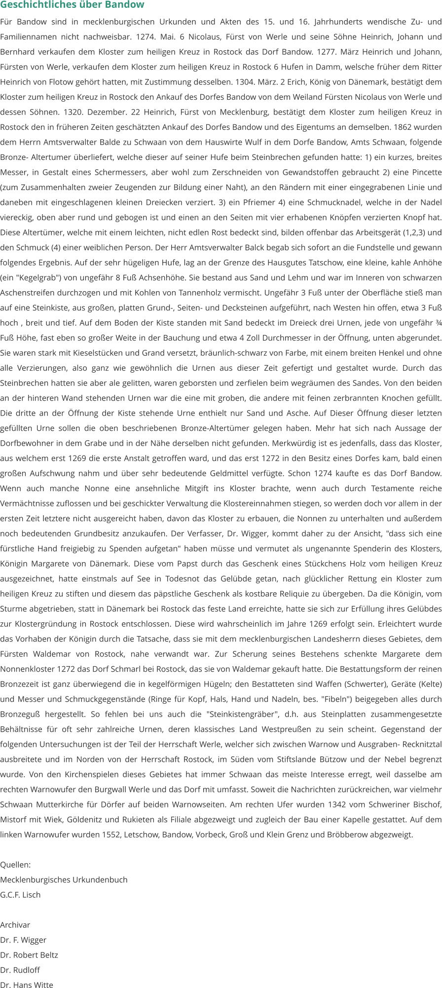 Geschichtliches über Bandow Für Bandow sind in mecklenburgischen Urkunden und Akten des 15. und 16. Jahrhunderts wendische Zu- und Familiennamen nicht nachweisbar. 1274. Mai. 6 Nicolaus, Fürst von Werle und seine Söhne Heinrich, Johann und Bernhard verkaufen dem Kloster zum heiligen Kreuz in Rostock das Dorf Bandow. 1277. März Heinrich und Johann, Fürsten von Werle, verkaufen dem Kloster zum heiligen Kreuz in Rostock 6 Hufen in Damm, welsche früher dem Ritter Heinrich von Flotow gehört hatten, mit Zustimmung desselben. 1304. März. 2 Erich, König von Dänemark, bestätigt dem Kloster zum heiligen Kreuz in Rostock den Ankauf des Dorfes Bandow von dem Weiland Fürsten Nicolaus von Werle und dessen Söhnen. 1320. Dezember. 22 Heinrich, Fürst von Mecklenburg, bestätigt dem Kloster zum heiligen Kreuz in Rostock den in früheren Zeiten geschätzten Ankauf des Dorfes Bandow und des Eigentums an demselben. 1862 wurden dem Herrn Amtsverwalter Balde zu Schwaan von dem Hauswirte Wulf in dem Dorfe Bandow, Amts Schwaan, folgende Bronze- Altertumer überliefert, welche dieser auf seiner Hufe beim Steinbrechen gefunden hatte: 1) ein kurzes, breites Messer, in Gestalt eines Schermessers, aber wohl zum Zerschneiden von Gewandstoffen gebraucht 2) eine Pincette (zum Zusammenhalten zweier Zeugenden zur Bildung einer Naht), an den Rändern mit einer eingegrabenen Linie und daneben mit eingeschlagenen kleinen Dreiecken verziert. 3) ein Pfriemer 4) eine Schmucknadel, welche in der Nadel viereckig, oben aber rund und gebogen ist und einen an den Seiten mit vier erhabenen Knöpfen verzierten Knopf hat. Diese Altertümer, welche mit einem leichten, nicht edlen Rost bedeckt sind, bilden offenbar das Arbeitsgerät (1,2,3) und den Schmuck (4) einer weiblichen Person. Der Herr Amtsverwalter Balck begab sich sofort an die Fundstelle und gewann folgendes Ergebnis. Auf der sehr hügeligen Hufe, lag an der Grenze des Hausgutes Tatschow, eine kleine, kahle Anhöhe (ein "Kegelgrab") von ungefähr 8 Fuß Achsenhöhe. Sie bestand aus Sand und Lehm und war im Inneren von schwarzen Aschenstreifen durchzogen und mit Kohlen von Tannenholz vermischt. Ungefähr 3 Fuß unter der Oberfläche stieß man auf eine Steinkiste, aus großen, platten Grund-, Seiten- und Decksteinen aufgeführt, nach Westen hin offen, etwa 3 Fuß hoch , breit und tief. Auf dem Boden der Kiste standen mit Sand bedeckt im Dreieck drei Urnen, jede von ungefähr ¾ Fuß Höhe, fast eben so großer Weite in der Bauchung und etwa 4 Zoll Durchmesser in der Öffnung, unten abgerundet. Sie waren stark mit Kieselstücken und Grand versetzt, bräunlich-schwarz von Farbe, mit einem breiten Henkel und ohne alle Verzierungen, also ganz wie gewöhnlich die Urnen aus dieser Zeit gefertigt und gestaltet wurde. Durch das Steinbrechen hatten sie aber ale gelitten, waren geborsten und zerfielen beim wegräumen des Sandes. Von den beiden an der hinteren Wand stehenden Urnen war die eine mit groben, die andere mit feinen zerbrannten Knochen gefüllt. Die dritte an der Öffnung der Kiste stehende Urne enthielt nur Sand und Asche. Auf Dieser Öffnung dieser letzten gefüllten Urne sollen die oben beschriebenen Bronze-Altertümer gelegen haben. Mehr hat sich nach Aussage der Dorfbewohner in dem Grabe und in der Nähe derselben nicht gefunden. Merkwürdig ist es jedenfalls, dass das Kloster, aus welchem erst 1269 die erste Anstalt getroffen ward, und das erst 1272 in den Besitz eines Dorfes kam, bald einen großen Aufschwung nahm und über sehr bedeutende Geldmittel verfügte. Schon 1274 kaufte es das Dorf Bandow. Wenn auch manche Nonne eine ansehnliche Mitgift ins Kloster brachte, wenn auch durch Testamente reiche Vermächtnisse zuflossen und bei geschickter Verwaltung die Klostereinnahmen stiegen, so werden doch vor allem in der ersten Zeit letztere nicht ausgereicht haben, davon das Kloster zu erbauen, die Nonnen zu unterhalten und außerdem noch bedeutenden Grundbesitz anzukaufen. Der Verfasser, Dr. Wigger, kommt daher zu der Ansicht, "dass sich eine fürstliche Hand freigiebig zu Spenden aufgetan" haben müsse und vermutet als ungenannte Spenderin des Klosters, Königin Margarete von Dänemark. Diese vom Papst durch das Geschenk eines Stückchens Holz vom heiligen Kreuz ausgezeichnet, hatte einstmals auf See in Todesnot das Gelübde getan, nach glücklicher Rettung ein Kloster zum heiligen Kreuz zu stiften und diesem das päpstliche Geschenk als kostbare Reliquie zu übergeben. Da die Königin, vom Sturme abgetrieben, statt in Dänemark bei Rostock das feste Land erreichte, hatte sie sich zur Erfüllung ihres Gelübdes zur Klostergründung in Rostock entschlossen. Diese wird wahrscheinlich im Jahre 1269 erfolgt sein. Erleichtert wurde das Vorhaben der Königin durch die Tatsache, dass sie mit dem mecklenburgischen Landesherrn dieses Gebietes, dem Fürsten Waldemar von Rostock, nahe verwandt war. Zur Scherung seines Bestehens schenkte Margarete dem Nonnenkloster 1272 das Dorf Schmarl bei Rostock, das sie von Waldemar gekauft hatte. Die Bestattungsform der reinen Bronzezeit ist ganz überwiegend die in kegelförmigen Hügeln; den Bestatteten sind Waffen (Schwerter), Geräte (Kelte) und Messer und Schmuckgegenstände (Ringe für Kopf, Hals, Hand und Nadeln, bes. "Fibeln") beigegeben alles durch Bronzeguß hergestellt. So fehlen bei uns auch die "Steinkistengräber", d.h. aus Steinplatten zusammengesetzte Behältnisse für oft sehr zahlreiche Urnen, deren klassisches Land Westpreußen zu sein scheint. Gegenstand der folgenden Untersuchungen ist der Teil der Herrschaft Werle, welcher sich zwischen Warnow und Ausgraben- Recknitztal ausbreitete und im Norden von der Herrschaft Rostock, im Süden vom Stiftslande Bützow und der Nebel begrenzt wurde. Von den Kirchenspielen dieses Gebietes hat immer Schwaan das meiste Interesse erregt, weil dasselbe am rechten Warnowufer den Burgwall Werle und das Dorf mit umfasst. Soweit die Nachrichten zurückreichen, war vielmehr Schwaan Mutterkirche für Dörfer auf beiden Warnowseiten. Am rechten Ufer wurden 1342 vom Schweriner Bischof, Mistorf mit Wiek, Göldenitz und Rukieten als Filiale abgezweigt und zugleich der Bau einer Kapelle gestattet. Auf dem linken Warnowufer wurden 1552, Letschow, Bandow, Vorbeck, Groß und Klein Grenz und Bröbberow abgezweigt.  Quellen: Mecklenburgisches Urkundenbuch G.C.F. Lisch  Archivar Dr. F. Wigger Dr. Robert Beltz Dr. Rudloff Dr. Hans Witte